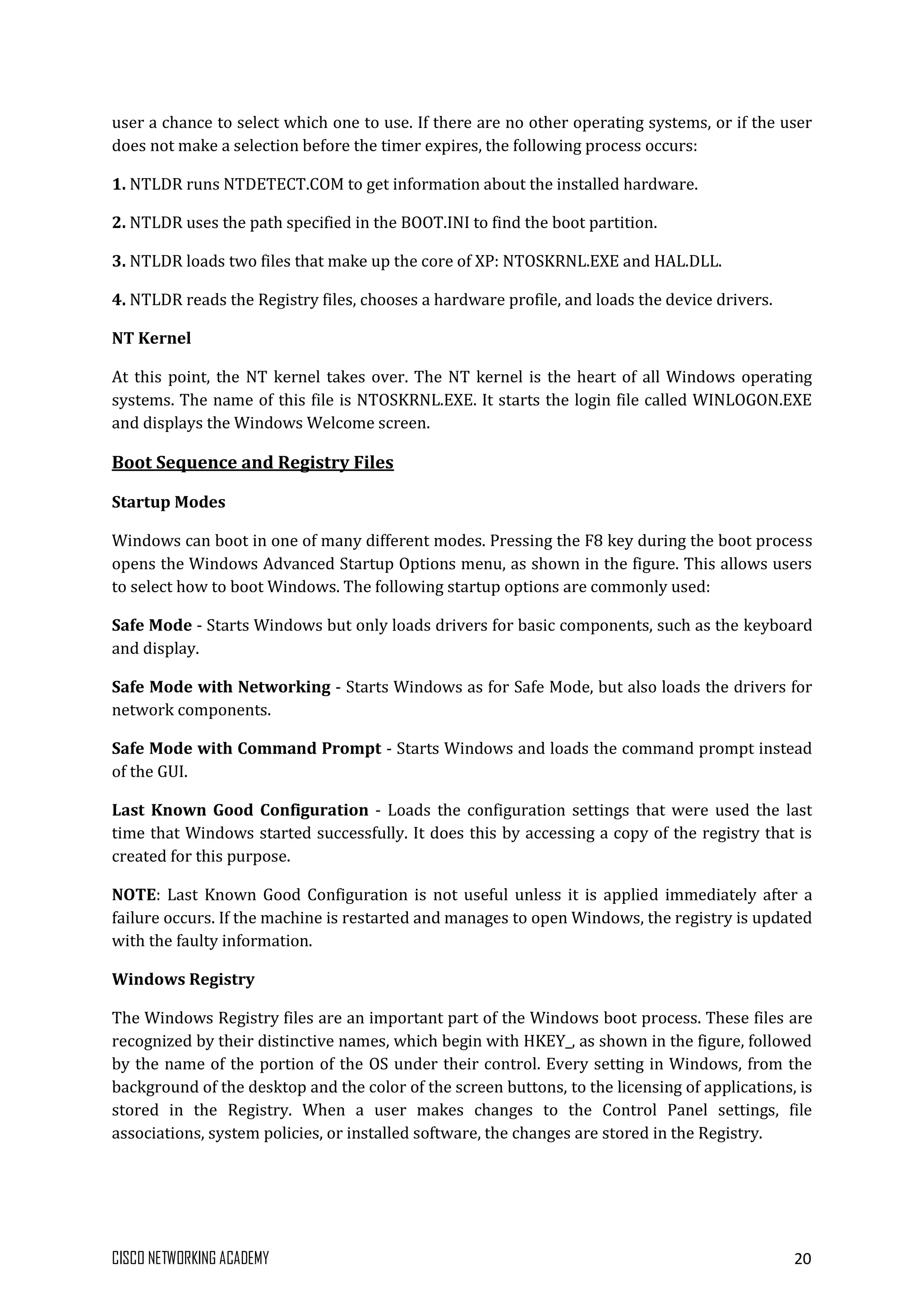 CISCO NETWORKING ACADEMY 20
user a chance to select which one to use. If there are no other operating systems, or if the user
does not make a selection before the timer expires, the following process occurs:
1. NTLDR runs NTDETECT.COM to get information about the installed hardware.
2. NTLDR uses the path specified in the BOOT.INI to find the boot partition.
3. NTLDR loads two files that make up the core of XP: NTOSKRNL.EXE and HAL.DLL.
4. NTLDR reads the Registry files, chooses a hardware profile, and loads the device drivers.
NT Kernel
At this point, the NT kernel takes over. The NT kernel is the heart of all Windows operating
systems. The name of this file is NTOSKRNL.EXE. It starts the login file called WINLOGON.EXE
and displays the Windows Welcome screen.
Boot Sequence and Registry Files
Startup Modes
Windows can boot in one of many different modes. Pressing the F8 key during the boot process
opens the Windows Advanced Startup Options menu, as shown in the figure. This allows users
to select how to boot Windows. The following startup options are commonly used:
Safe Mode - Starts Windows but only loads drivers for basic components, such as the keyboard
and display.
Safe Mode with Networking - Starts Windows as for Safe Mode, but also loads the drivers for
network components.
Safe Mode with Command Prompt - Starts Windows and loads the command prompt instead
of the GUI.
Last Known Good Configuration - Loads the configuration settings that were used the last
time that Windows started successfully. It does this by accessing a copy of the registry that is
created for this purpose.
NOTE: Last Known Good Configuration is not useful unless it is applied immediately after a
failure occurs. If the machine is restarted and manages to open Windows, the registry is updated
with the faulty information.
Windows Registry
The Windows Registry files are an important part of the Windows boot process. These files are
recognized by their distinctive names, which begin with HKEY_, as shown in the figure, followed
by the name of the portion of the OS under their control. Every setting in Windows, from the
background of the desktop and the color of the screen buttons, to the licensing of applications, is
stored in the Registry. When a user makes changes to the Control Panel settings, file
associations, system policies, or installed software, the changes are stored in the Registry.
 