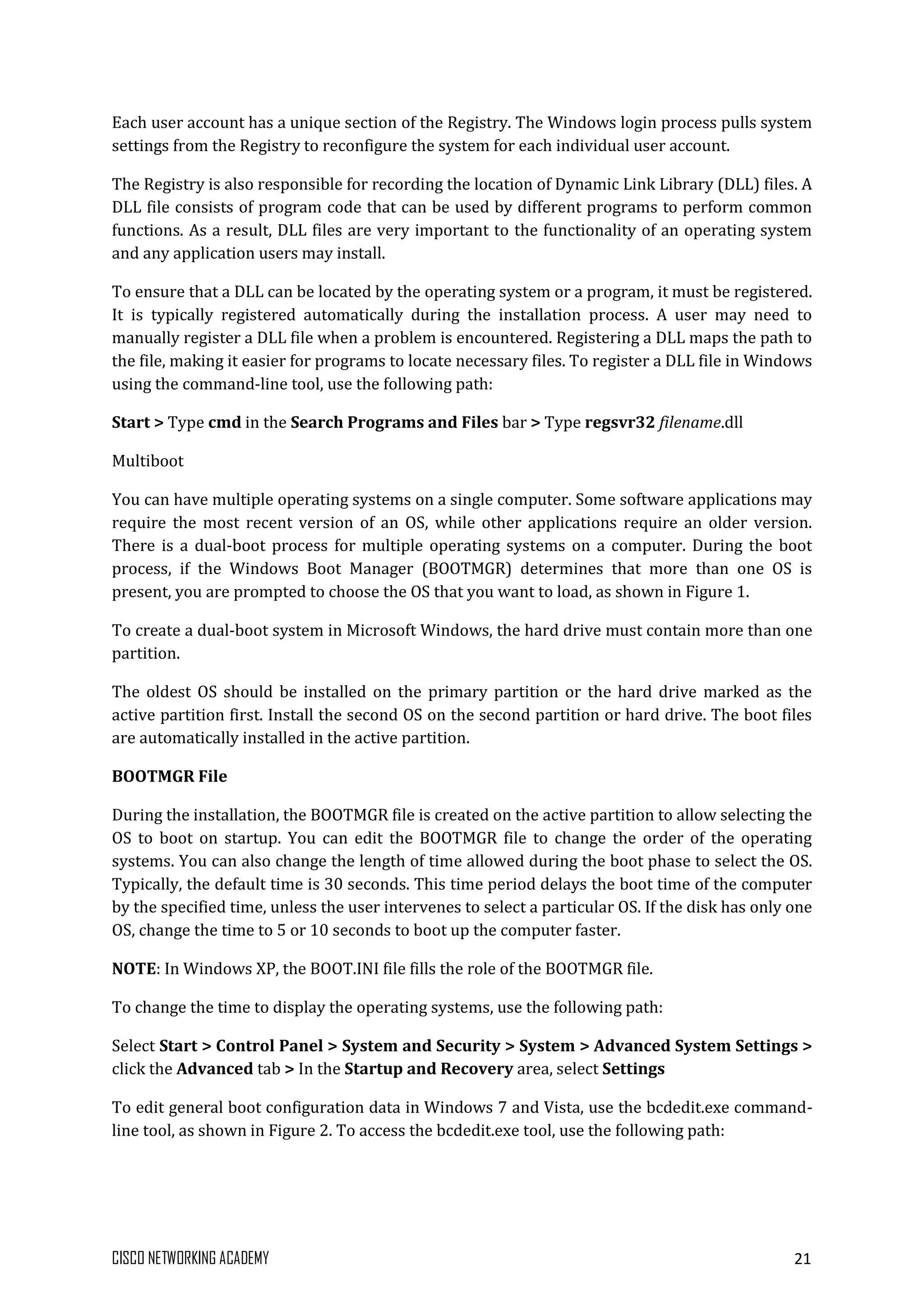 CISCO NETWORKING ACADEMY 21
Each user account has a unique section of the Registry. The Windows login process pulls system
settings from the Registry to reconfigure the system for each individual user account.
The Registry is also responsible for recording the location of Dynamic Link Library (DLL) files. A
DLL file consists of program code that can be used by different programs to perform common
functions. As a result, DLL files are very important to the functionality of an operating system
and any application users may install.
To ensure that a DLL can be located by the operating system or a program, it must be registered.
It is typically registered automatically during the installation process. A user may need to
manually register a DLL file when a problem is encountered. Registering a DLL maps the path to
the file, making it easier for programs to locate necessary files. To register a DLL file in Windows
using the command-line tool, use the following path:
Start > Type cmd in the Search Programs and Files bar > Type regsvr32 filename.dll
Multiboot
You can have multiple operating systems on a single computer. Some software applications may
require the most recent version of an OS, while other applications require an older version.
There is a dual-boot process for multiple operating systems on a computer. During the boot
process, if the Windows Boot Manager (BOOTMGR) determines that more than one OS is
present, you are prompted to choose the OS that you want to load, as shown in Figure 1.
To create a dual-boot system in Microsoft Windows, the hard drive must contain more than one
partition.
The oldest OS should be installed on the primary partition or the hard drive marked as the
active partition first. Install the second OS on the second partition or hard drive. The boot files
are automatically installed in the active partition.
BOOTMGR File
During the installation, the BOOTMGR file is created on the active partition to allow selecting the
OS to boot on startup. You can edit the BOOTMGR file to change the order of the operating
systems. You can also change the length of time allowed during the boot phase to select the OS.
Typically, the default time is 30 seconds. This time period delays the boot time of the computer
by the specified time, unless the user intervenes to select a particular OS. If the disk has only one
OS, change the time to 5 or 10 seconds to boot up the computer faster.
NOTE: In Windows XP, the BOOT.INI file fills the role of the BOOTMGR file.
To change the time to display the operating systems, use the following path:
Select Start > Control Panel > System and Security > System > Advanced System Settings >
click the Advanced tab > In the Startup and Recovery area, select Settings
To edit general boot configuration data in Windows 7 and Vista, use the bcdedit.exe command-
line tool, as shown in Figure 2. To access the bcdedit.exe tool, use the following path:
 
