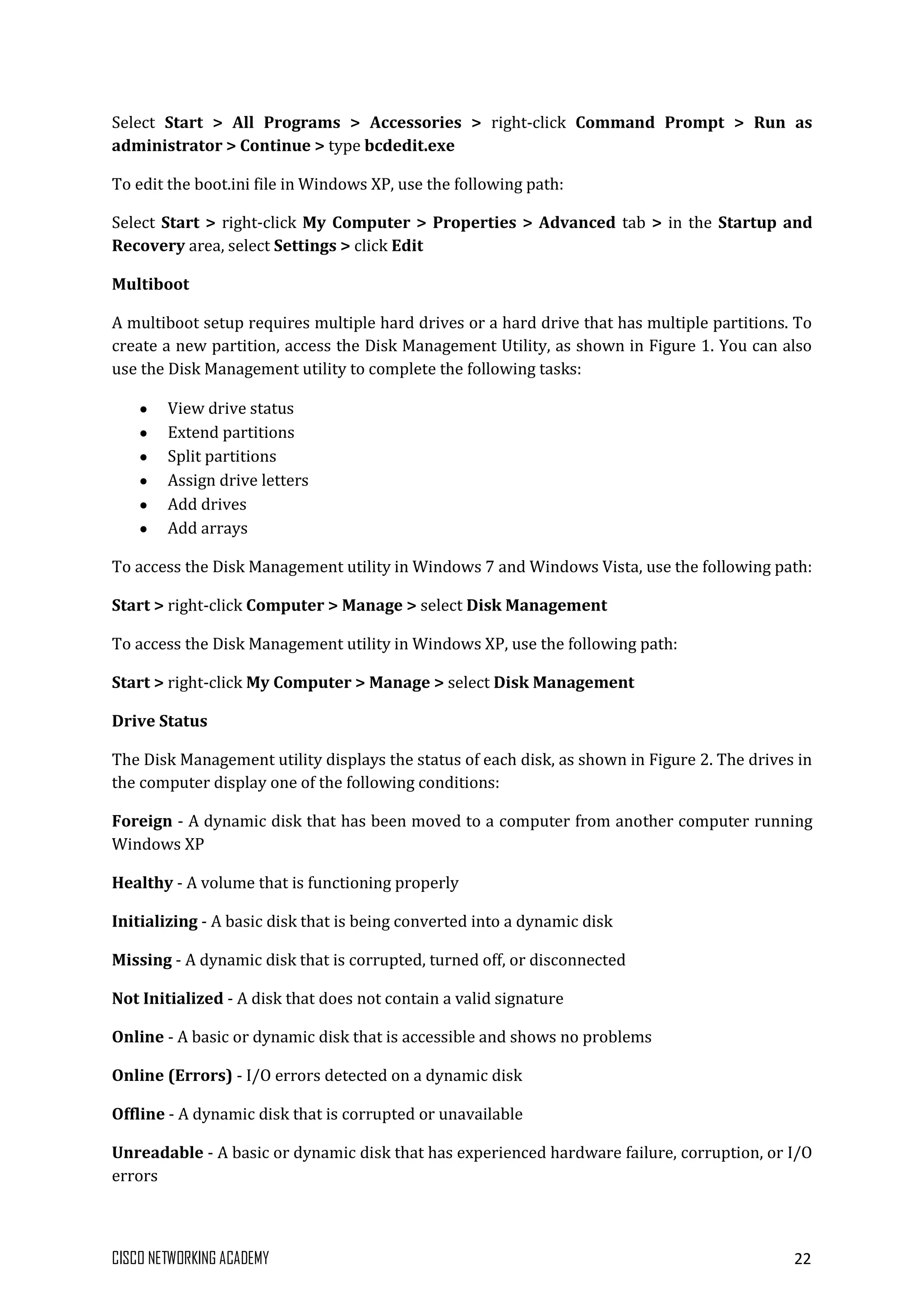 CISCO NETWORKING ACADEMY 22
Select Start > All Programs > Accessories > right-click Command Prompt > Run as
administrator > Continue > type bcdedit.exe
To edit the boot.ini file in Windows XP, use the following path:
Select Start > right-click My Computer > Properties > Advanced tab > in the Startup and
Recovery area, select Settings > click Edit
Multiboot
A multiboot setup requires multiple hard drives or a hard drive that has multiple partitions. To
create a new partition, access the Disk Management Utility, as shown in Figure 1. You can also
use the Disk Management utility to complete the following tasks:
View drive status
Extend partitions
Split partitions
Assign drive letters
Add drives
Add arrays
To access the Disk Management utility in Windows 7 and Windows Vista, use the following path:
Start > right-click Computer > Manage > select Disk Management
To access the Disk Management utility in Windows XP, use the following path:
Start > right-click My Computer > Manage > select Disk Management
Drive Status
The Disk Management utility displays the status of each disk, as shown in Figure 2. The drives in
the computer display one of the following conditions:
Foreign - A dynamic disk that has been moved to a computer from another computer running
Windows XP
Healthy - A volume that is functioning properly
Initializing - A basic disk that is being converted into a dynamic disk
Missing - A dynamic disk that is corrupted, turned off, or disconnected
Not Initialized - A disk that does not contain a valid signature
Online - A basic or dynamic disk that is accessible and shows no problems
Online (Errors) - I/O errors detected on a dynamic disk
Offline - A dynamic disk that is corrupted or unavailable
Unreadable - A basic or dynamic disk that has experienced hardware failure, corruption, or I/O
errors
 