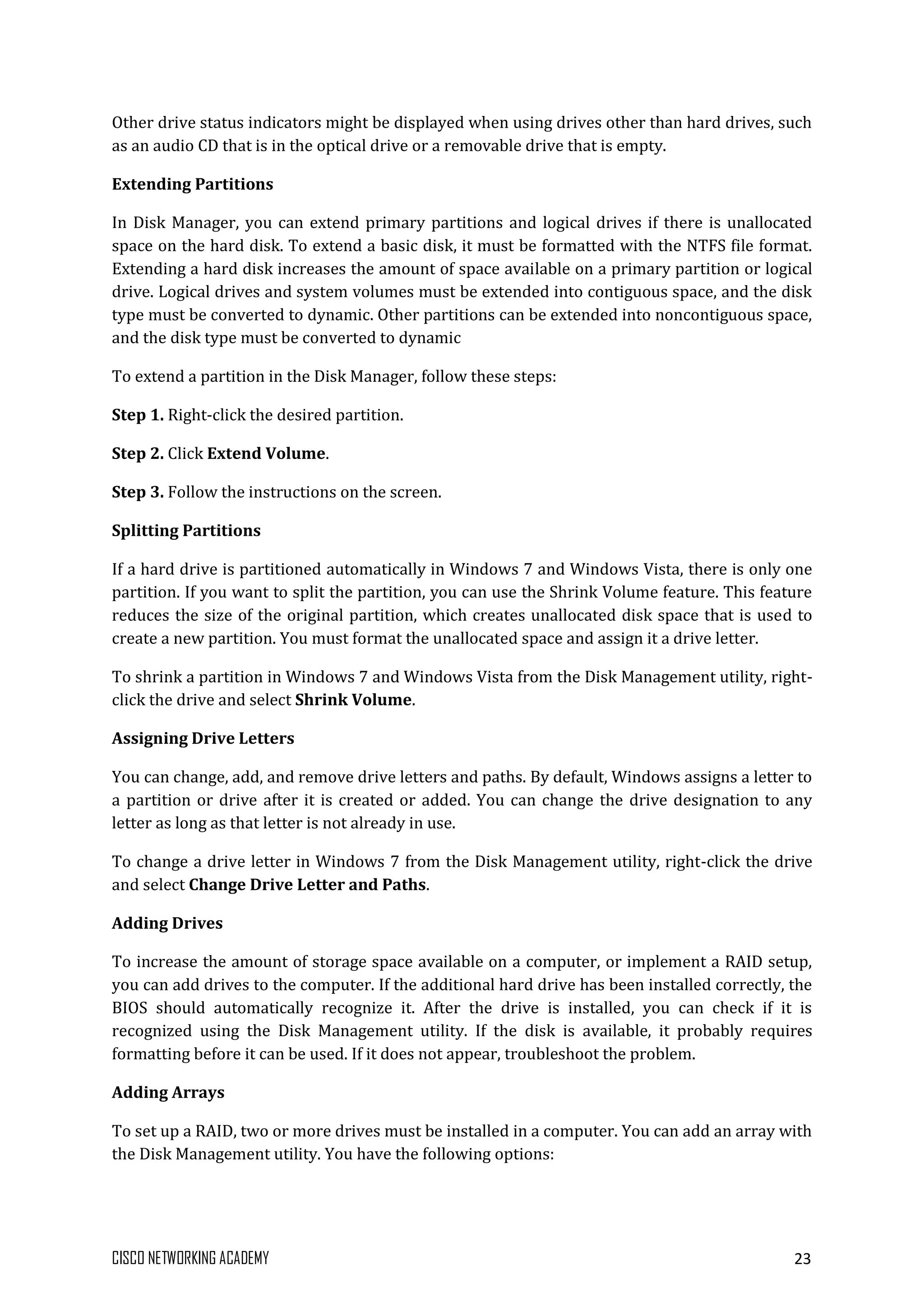 CISCO NETWORKING ACADEMY 23
Other drive status indicators might be displayed when using drives other than hard drives, such
as an audio CD that is in the optical drive or a removable drive that is empty.
Extending Partitions
In Disk Manager, you can extend primary partitions and logical drives if there is unallocated
space on the hard disk. To extend a basic disk, it must be formatted with the NTFS file format.
Extending a hard disk increases the amount of space available on a primary partition or logical
drive. Logical drives and system volumes must be extended into contiguous space, and the disk
type must be converted to dynamic. Other partitions can be extended into noncontiguous space,
and the disk type must be converted to dynamic
To extend a partition in the Disk Manager, follow these steps:
Step 1. Right-click the desired partition.
Step 2. Click Extend Volume.
Step 3. Follow the instructions on the screen.
Splitting Partitions
If a hard drive is partitioned automatically in Windows 7 and Windows Vista, there is only one
partition. If you want to split the partition, you can use the Shrink Volume feature. This feature
reduces the size of the original partition, which creates unallocated disk space that is used to
create a new partition. You must format the unallocated space and assign it a drive letter.
To shrink a partition in Windows 7 and Windows Vista from the Disk Management utility, right-
click the drive and select Shrink Volume.
Assigning Drive Letters
You can change, add, and remove drive letters and paths. By default, Windows assigns a letter to
a partition or drive after it is created or added. You can change the drive designation to any
letter as long as that letter is not already in use.
To change a drive letter in Windows 7 from the Disk Management utility, right-click the drive
and select Change Drive Letter and Paths.
Adding Drives
To increase the amount of storage space available on a computer, or implement a RAID setup,
you can add drives to the computer. If the additional hard drive has been installed correctly, the
BIOS should automatically recognize it. After the drive is installed, you can check if it is
recognized using the Disk Management utility. If the disk is available, it probably requires
formatting before it can be used. If it does not appear, troubleshoot the problem.
Adding Arrays
To set up a RAID, two or more drives must be installed in a computer. You can add an array with
the Disk Management utility. You have the following options:
 