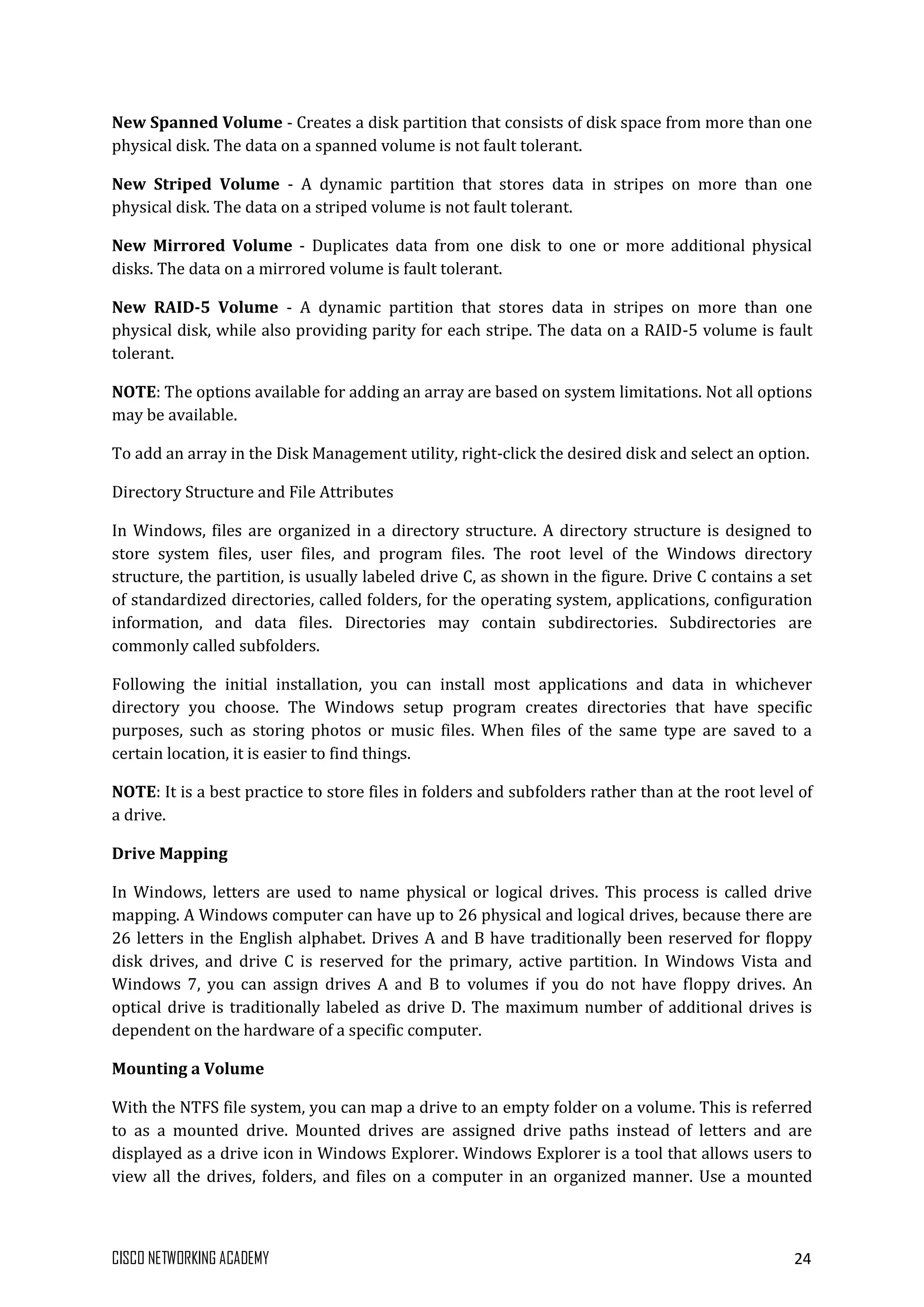 CISCO NETWORKING ACADEMY 24
New Spanned Volume - Creates a disk partition that consists of disk space from more than one
physical disk. The data on a spanned volume is not fault tolerant.
New Striped Volume - A dynamic partition that stores data in stripes on more than one
physical disk. The data on a striped volume is not fault tolerant.
New Mirrored Volume - Duplicates data from one disk to one or more additional physical
disks. The data on a mirrored volume is fault tolerant.
New RAID-5 Volume - A dynamic partition that stores data in stripes on more than one
physical disk, while also providing parity for each stripe. The data on a RAID-5 volume is fault
tolerant.
NOTE: The options available for adding an array are based on system limitations. Not all options
may be available.
To add an array in the Disk Management utility, right-click the desired disk and select an option.
Directory Structure and File Attributes
In Windows, files are organized in a directory structure. A directory structure is designed to
store system files, user files, and program files. The root level of the Windows directory
structure, the partition, is usually labeled drive C, as shown in the figure. Drive C contains a set
of standardized directories, called folders, for the operating system, applications, configuration
information, and data files. Directories may contain subdirectories. Subdirectories are
commonly called subfolders.
Following the initial installation, you can install most applications and data in whichever
directory you choose. The Windows setup program creates directories that have specific
purposes, such as storing photos or music files. When files of the same type are saved to a
certain location, it is easier to find things.
NOTE: It is a best practice to store files in folders and subfolders rather than at the root level of
a drive.
Drive Mapping
In Windows, letters are used to name physical or logical drives. This process is called drive
mapping. A Windows computer can have up to 26 physical and logical drives, because there are
26 letters in the English alphabet. Drives A and B have traditionally been reserved for floppy
disk drives, and drive C is reserved for the primary, active partition. In Windows Vista and
Windows 7, you can assign drives A and B to volumes if you do not have floppy drives. An
optical drive is traditionally labeled as drive D. The maximum number of additional drives is
dependent on the hardware of a specific computer.
Mounting a Volume
With the NTFS file system, you can map a drive to an empty folder on a volume. This is referred
to as a mounted drive. Mounted drives are assigned drive paths instead of letters and are
displayed as a drive icon in Windows Explorer. Windows Explorer is a tool that allows users to
view all the drives, folders, and files on a computer in an organized manner. Use a mounted
 