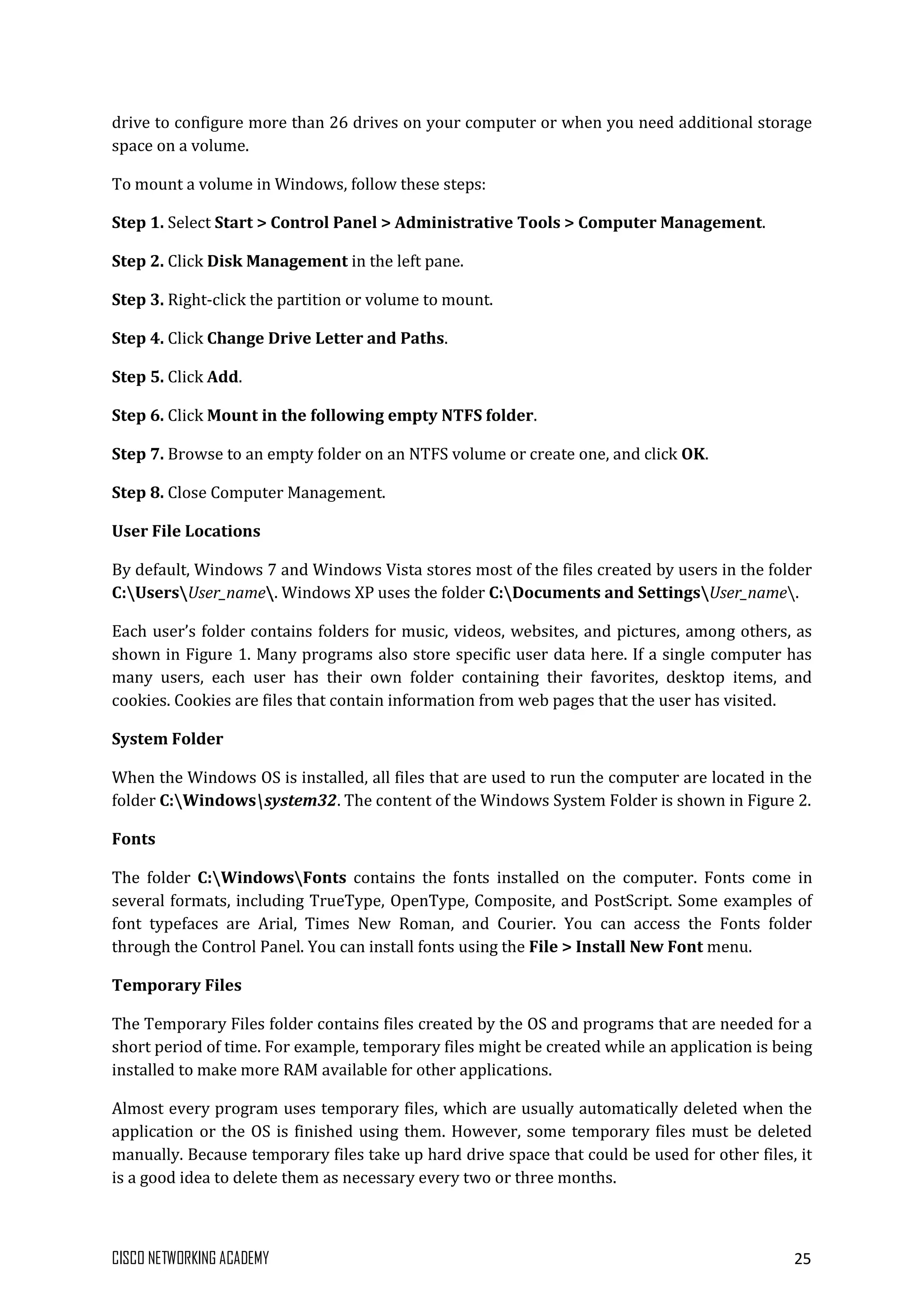 CISCO NETWORKING ACADEMY 25
drive to configure more than 26 drives on your computer or when you need additional storage
space on a volume.
To mount a volume in Windows, follow these steps:
Step 1. Select Start > Control Panel > Administrative Tools > Computer Management.
Step 2. Click Disk Management in the left pane.
Step 3. Right-click the partition or volume to mount.
Step 4. Click Change Drive Letter and Paths.
Step 5. Click Add.
Step 6. Click Mount in the following empty NTFS folder.
Step 7. Browse to an empty folder on an NTFS volume or create one, and click OK.
Step 8. Close Computer Management.
User File Locations
By default, Windows 7 and Windows Vista stores most of the files created by users in the folder
C:UsersUser_name. Windows XP uses the folder C:Documents and SettingsUser_name.
Each user’s folder contains folders for music, videos, websites, and pictures, among others, as
shown in Figure 1. Many programs also store specific user data here. If a single computer has
many users, each user has their own folder containing their favorites, desktop items, and
cookies. Cookies are files that contain information from web pages that the user has visited.
System Folder
When the Windows OS is installed, all files that are used to run the computer are located in the
folder C:Windowssystem32. The content of the Windows System Folder is shown in Figure 2.
Fonts
The folder C:WindowsFonts contains the fonts installed on the computer. Fonts come in
several formats, including TrueType, OpenType, Composite, and PostScript. Some examples of
font typefaces are Arial, Times New Roman, and Courier. You can access the Fonts folder
through the Control Panel. You can install fonts using the File > Install New Font menu.
Temporary Files
The Temporary Files folder contains files created by the OS and programs that are needed for a
short period of time. For example, temporary files might be created while an application is being
installed to make more RAM available for other applications.
Almost every program uses temporary files, which are usually automatically deleted when the
application or the OS is finished using them. However, some temporary files must be deleted
manually. Because temporary files take up hard drive space that could be used for other files, it
is a good idea to delete them as necessary every two or three months.
 