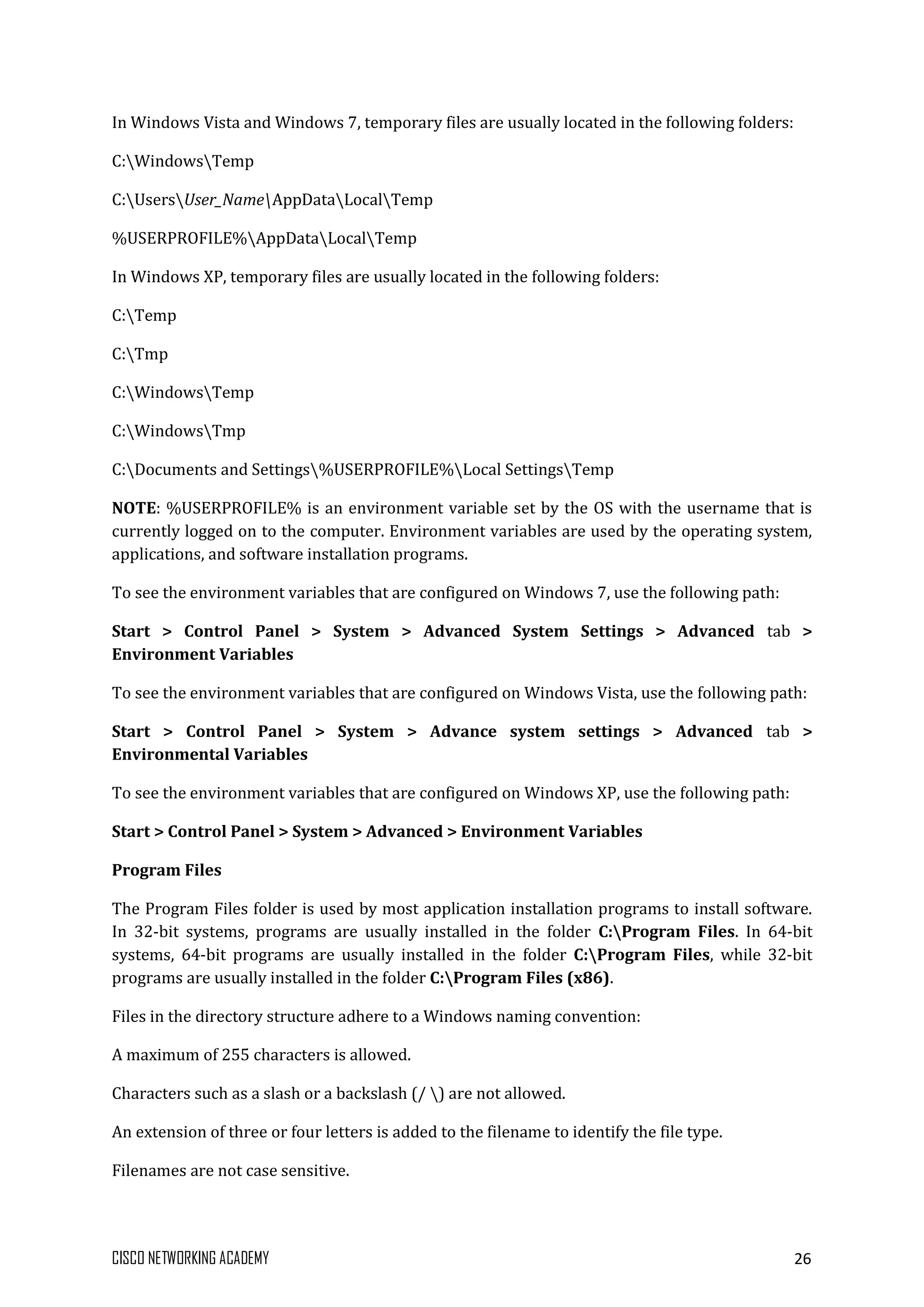 CISCO NETWORKING ACADEMY 26
In Windows Vista and Windows 7, temporary files are usually located in the following folders:
C:WindowsTemp
C:UsersUser_NameAppDataLocalTemp
%USERPROFILE%AppDataLocalTemp
In Windows XP, temporary files are usually located in the following folders:
C:Temp
C:Tmp
C:WindowsTemp
C:WindowsTmp
C:Documents and Settings%USERPROFILE%Local SettingsTemp
NOTE: %USERPROFILE% is an environment variable set by the OS with the username that is
currently logged on to the computer. Environment variables are used by the operating system,
applications, and software installation programs.
To see the environment variables that are configured on Windows 7, use the following path:
Start > Control Panel > System > Advanced System Settings > Advanced tab >
Environment Variables
To see the environment variables that are configured on Windows Vista, use the following path:
Start > Control Panel > System > Advance system settings > Advanced tab >
Environmental Variables
To see the environment variables that are configured on Windows XP, use the following path:
Start > Control Panel > System > Advanced > Environment Variables
Program Files
The Program Files folder is used by most application installation programs to install software.
In 32-bit systems, programs are usually installed in the folder C:Program Files. In 64-bit
systems, 64-bit programs are usually installed in the folder C:Program Files, while 32-bit
programs are usually installed in the folder C:Program Files (x86).
Files in the directory structure adhere to a Windows naming convention:
A maximum of 255 characters is allowed.
Characters such as a slash or a backslash (/ ) are not allowed.
An extension of three or four letters is added to the filename to identify the file type.
Filenames are not case sensitive.
 