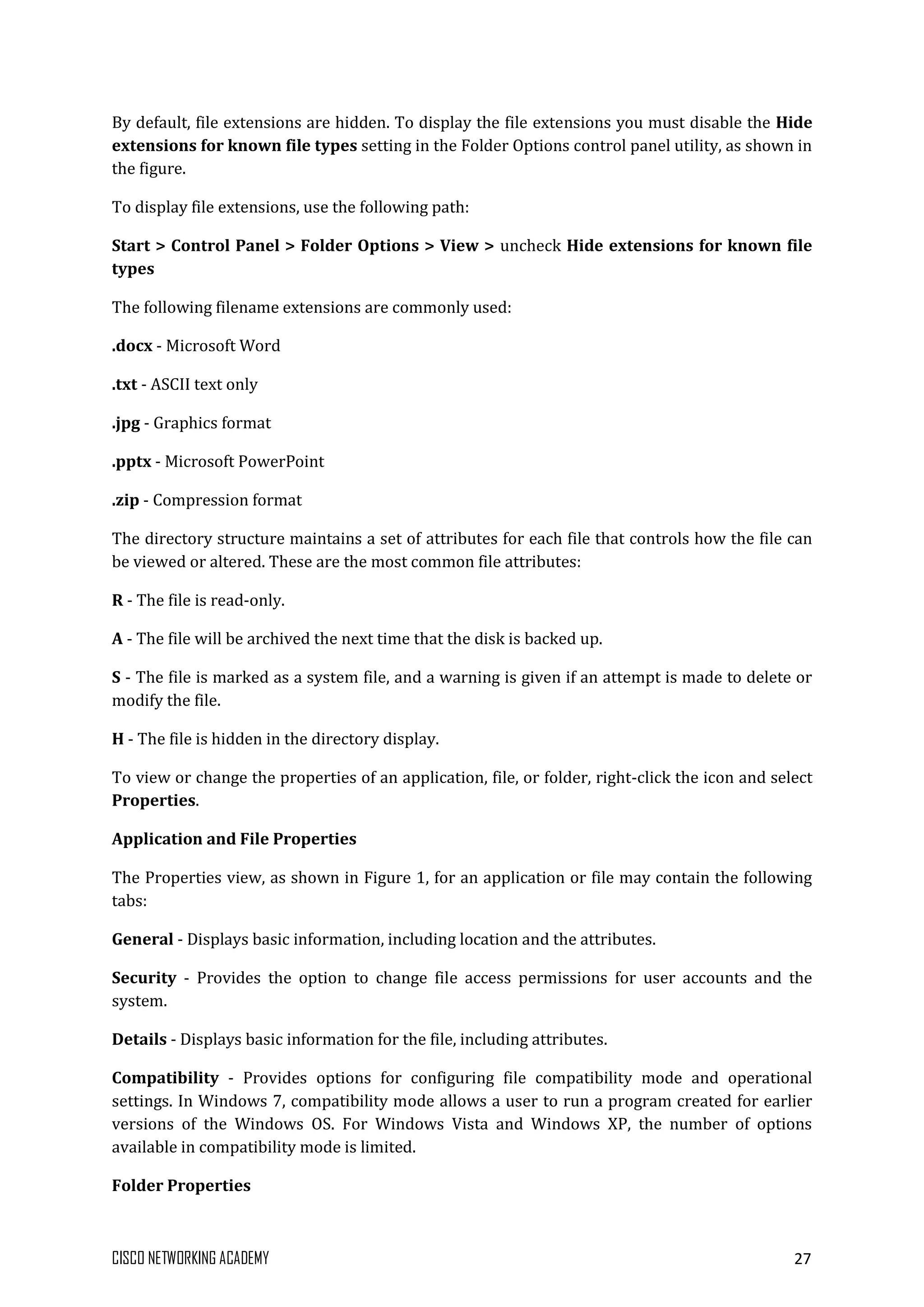 CISCO NETWORKING ACADEMY 27
By default, file extensions are hidden. To display the file extensions you must disable the Hide
extensions for known file types setting in the Folder Options control panel utility, as shown in
the figure.
To display file extensions, use the following path:
Start > Control Panel > Folder Options > View > uncheck Hide extensions for known file
types
The following filename extensions are commonly used:
.docx - Microsoft Word
.txt - ASCII text only
.jpg - Graphics format
.pptx - Microsoft PowerPoint
.zip - Compression format
The directory structure maintains a set of attributes for each file that controls how the file can
be viewed or altered. These are the most common file attributes:
R - The file is read-only.
A - The file will be archived the next time that the disk is backed up.
S - The file is marked as a system file, and a warning is given if an attempt is made to delete or
modify the file.
H - The file is hidden in the directory display.
To view or change the properties of an application, file, or folder, right-click the icon and select
Properties.
Application and File Properties
The Properties view, as shown in Figure 1, for an application or file may contain the following
tabs:
General - Displays basic information, including location and the attributes.
Security - Provides the option to change file access permissions for user accounts and the
system.
Details - Displays basic information for the file, including attributes.
Compatibility - Provides options for configuring file compatibility mode and operational
settings. In Windows 7, compatibility mode allows a user to run a program created for earlier
versions of the Windows OS. For Windows Vista and Windows XP, the number of options
available in compatibility mode is limited.
Folder Properties
 