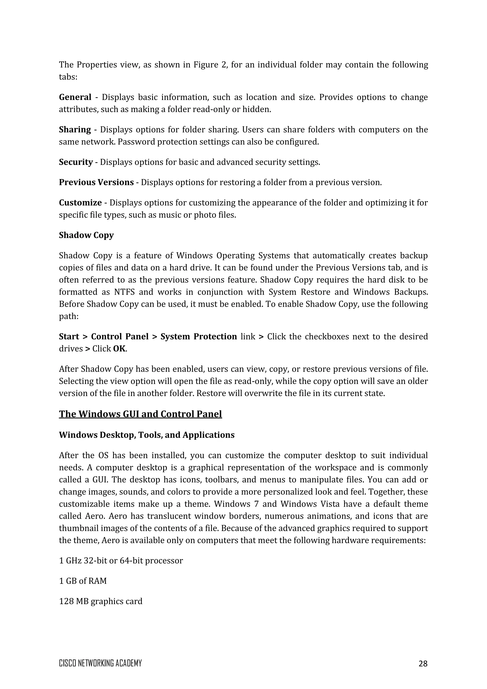 CISCO NETWORKING ACADEMY 28
The Properties view, as shown in Figure 2, for an individual folder may contain the following
tabs:
General - Displays basic information, such as location and size. Provides options to change
attributes, such as making a folder read-only or hidden.
Sharing - Displays options for folder sharing. Users can share folders with computers on the
same network. Password protection settings can also be configured.
Security - Displays options for basic and advanced security settings.
Previous Versions - Displays options for restoring a folder from a previous version.
Customize - Displays options for customizing the appearance of the folder and optimizing it for
specific file types, such as music or photo files.
Shadow Copy
Shadow Copy is a feature of Windows Operating Systems that automatically creates backup
copies of files and data on a hard drive. It can be found under the Previous Versions tab, and is
often referred to as the previous versions feature. Shadow Copy requires the hard disk to be
formatted as NTFS and works in conjunction with System Restore and Windows Backups.
Before Shadow Copy can be used, it must be enabled. To enable Shadow Copy, use the following
path:
Start > Control Panel > System Protection link > Click the checkboxes next to the desired
drives > Click OK.
After Shadow Copy has been enabled, users can view, copy, or restore previous versions of file.
Selecting the view option will open the file as read-only, while the copy option will save an older
version of the file in another folder. Restore will overwrite the file in its current state.
The Windows GUI and Control Panel
Windows Desktop, Tools, and Applications
After the OS has been installed, you can customize the computer desktop to suit individual
needs. A computer desktop is a graphical representation of the workspace and is commonly
called a GUI. The desktop has icons, toolbars, and menus to manipulate files. You can add or
change images, sounds, and colors to provide a more personalized look and feel. Together, these
customizable items make up a theme. Windows 7 and Windows Vista have a default theme
called Aero. Aero has translucent window borders, numerous animations, and icons that are
thumbnail images of the contents of a file. Because of the advanced graphics required to support
the theme, Aero is available only on computers that meet the following hardware requirements:
1 GHz 32-bit or 64-bit processor
1 GB of RAM
128 MB graphics card
 