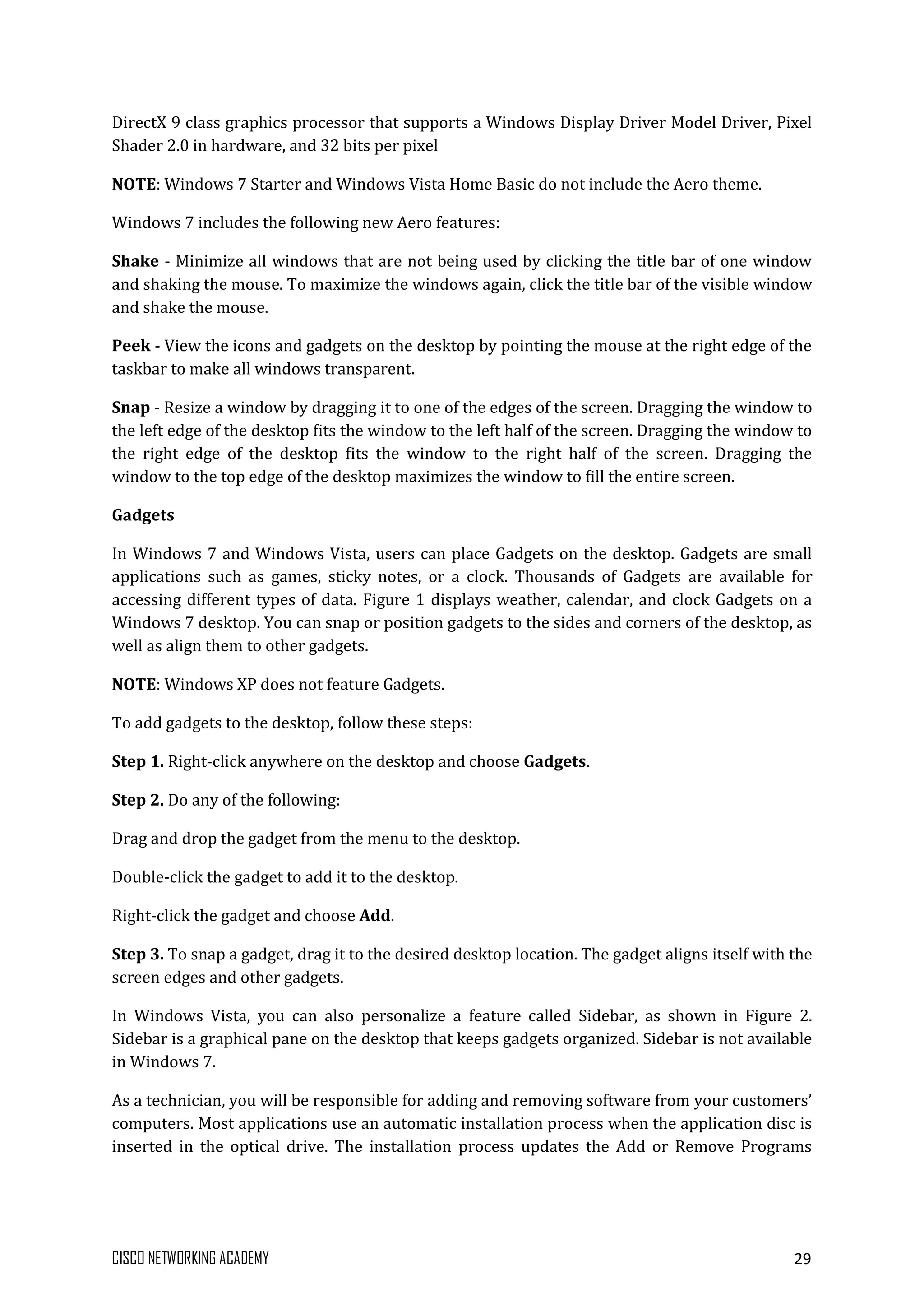 CISCO NETWORKING ACADEMY 29
DirectX 9 class graphics processor that supports a Windows Display Driver Model Driver, Pixel
Shader 2.0 in hardware, and 32 bits per pixel
NOTE: Windows 7 Starter and Windows Vista Home Basic do not include the Aero theme.
Windows 7 includes the following new Aero features:
Shake - Minimize all windows that are not being used by clicking the title bar of one window
and shaking the mouse. To maximize the windows again, click the title bar of the visible window
and shake the mouse.
Peek - View the icons and gadgets on the desktop by pointing the mouse at the right edge of the
taskbar to make all windows transparent.
Snap - Resize a window by dragging it to one of the edges of the screen. Dragging the window to
the left edge of the desktop fits the window to the left half of the screen. Dragging the window to
the right edge of the desktop fits the window to the right half of the screen. Dragging the
window to the top edge of the desktop maximizes the window to fill the entire screen.
Gadgets
In Windows 7 and Windows Vista, users can place Gadgets on the desktop. Gadgets are small
applications such as games, sticky notes, or a clock. Thousands of Gadgets are available for
accessing different types of data. Figure 1 displays weather, calendar, and clock Gadgets on a
Windows 7 desktop. You can snap or position gadgets to the sides and corners of the desktop, as
well as align them to other gadgets.
NOTE: Windows XP does not feature Gadgets.
To add gadgets to the desktop, follow these steps:
Step 1. Right-click anywhere on the desktop and choose Gadgets.
Step 2. Do any of the following:
Drag and drop the gadget from the menu to the desktop.
Double-click the gadget to add it to the desktop.
Right-click the gadget and choose Add.
Step 3. To snap a gadget, drag it to the desired desktop location. The gadget aligns itself with the
screen edges and other gadgets.
In Windows Vista, you can also personalize a feature called Sidebar, as shown in Figure 2.
Sidebar is a graphical pane on the desktop that keeps gadgets organized. Sidebar is not available
in Windows 7.
As a technician, you will be responsible for adding and removing software from your customers’
computers. Most applications use an automatic installation process when the application disc is
inserted in the optical drive. The installation process updates the Add or Remove Programs
 