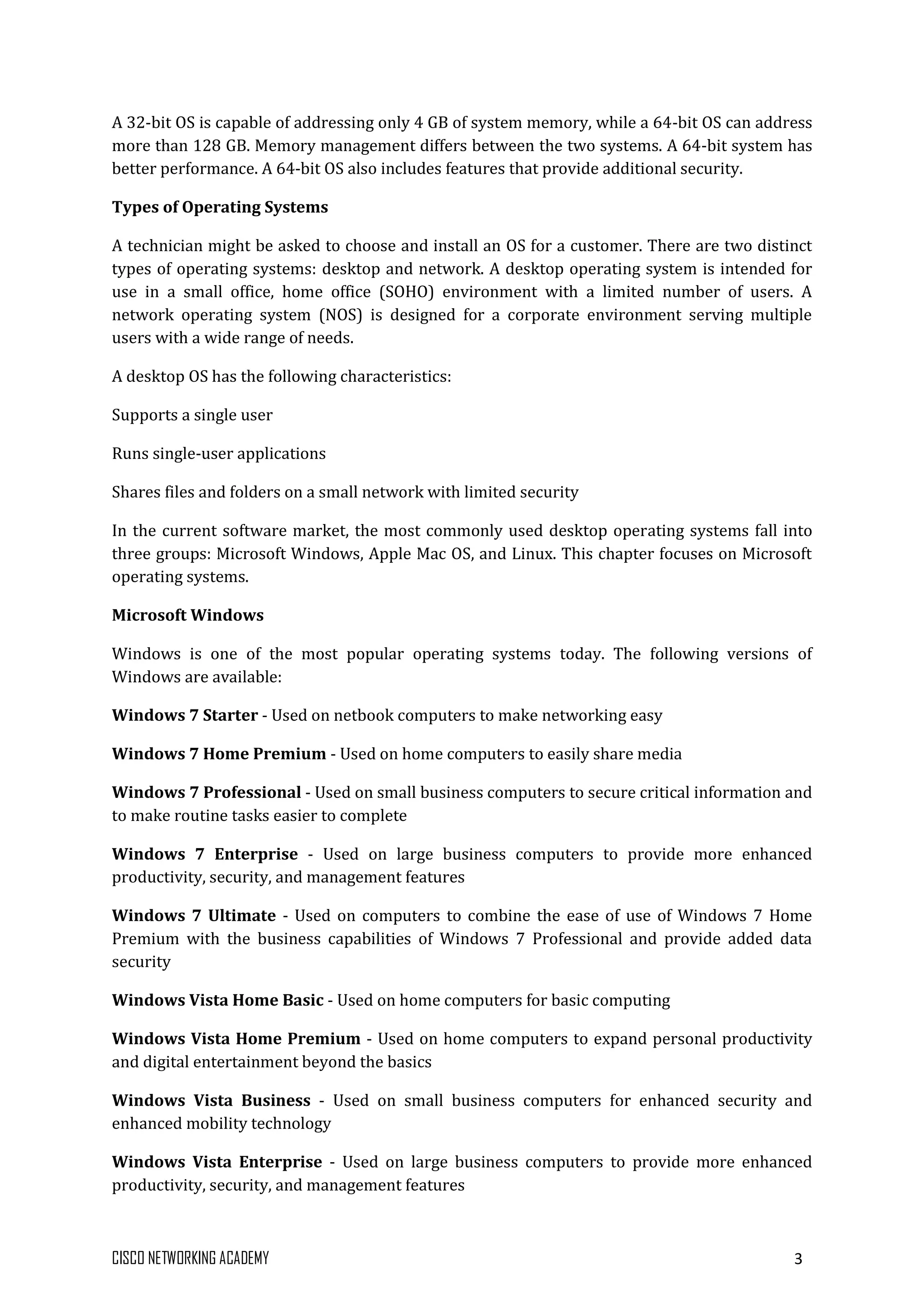 CISCO NETWORKING ACADEMY 3
A 32-bit OS is capable of addressing only 4 GB of system memory, while a 64-bit OS can address
more than 128 GB. Memory management differs between the two systems. A 64-bit system has
better performance. A 64-bit OS also includes features that provide additional security.
Types of Operating Systems
A technician might be asked to choose and install an OS for a customer. There are two distinct
types of operating systems: desktop and network. A desktop operating system is intended for
use in a small office, home office (SOHO) environment with a limited number of users. A
network operating system (NOS) is designed for a corporate environment serving multiple
users with a wide range of needs.
A desktop OS has the following characteristics:
Supports a single user
Runs single-user applications
Shares files and folders on a small network with limited security
In the current software market, the most commonly used desktop operating systems fall into
three groups: Microsoft Windows, Apple Mac OS, and Linux. This chapter focuses on Microsoft
operating systems.
Microsoft Windows
Windows is one of the most popular operating systems today. The following versions of
Windows are available:
Windows 7 Starter - Used on netbook computers to make networking easy
Windows 7 Home Premium - Used on home computers to easily share media
Windows 7 Professional - Used on small business computers to secure critical information and
to make routine tasks easier to complete
Windows 7 Enterprise - Used on large business computers to provide more enhanced
productivity, security, and management features
Windows 7 Ultimate - Used on computers to combine the ease of use of Windows 7 Home
Premium with the business capabilities of Windows 7 Professional and provide added data
security
Windows Vista Home Basic - Used on home computers for basic computing
Windows Vista Home Premium - Used on home computers to expand personal productivity
and digital entertainment beyond the basics
Windows Vista Business - Used on small business computers for enhanced security and
enhanced mobility technology
Windows Vista Enterprise - Used on large business computers to provide more enhanced
productivity, security, and management features
 