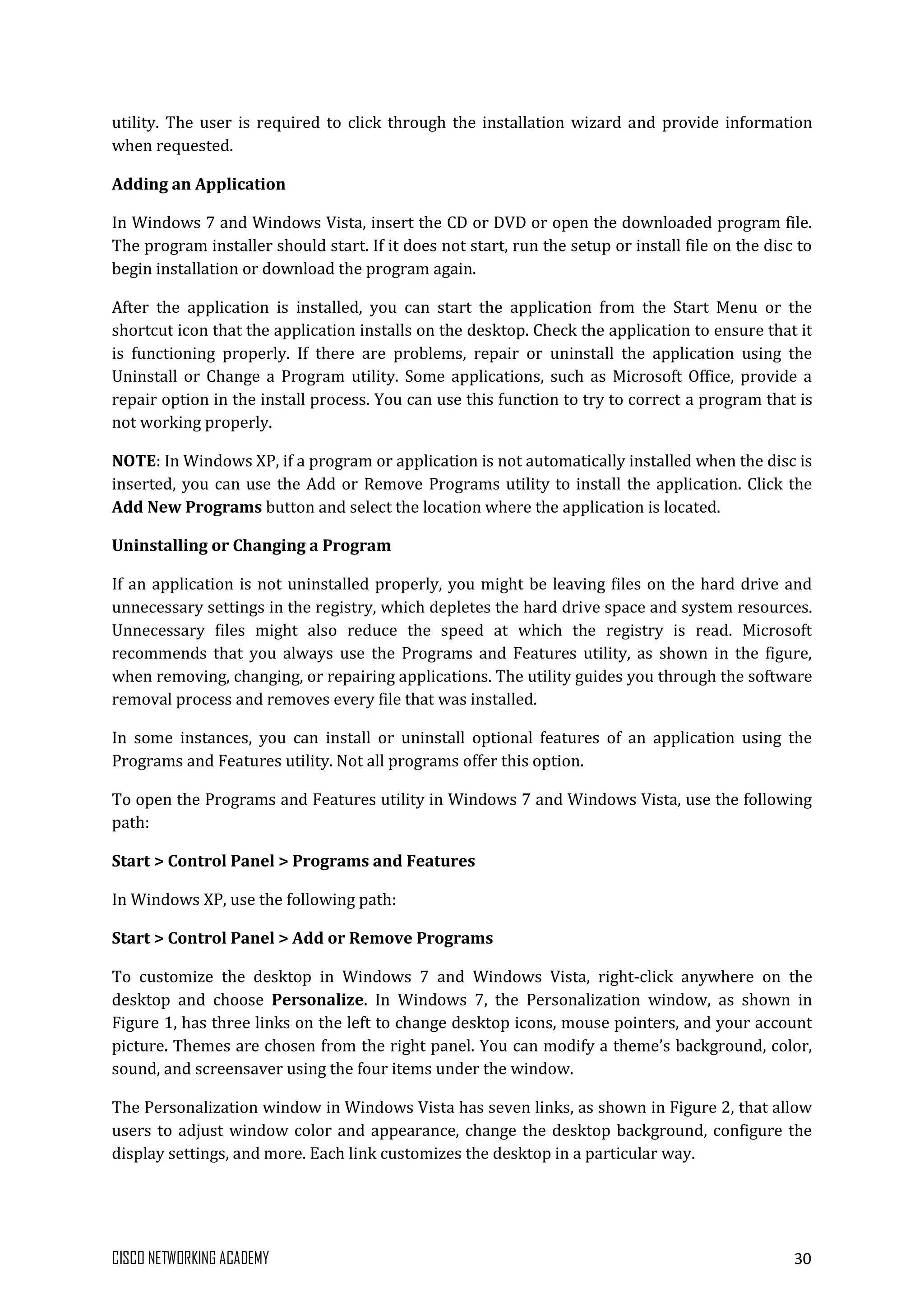 CISCO NETWORKING ACADEMY 30
utility. The user is required to click through the installation wizard and provide information
when requested.
Adding an Application
In Windows 7 and Windows Vista, insert the CD or DVD or open the downloaded program file.
The program installer should start. If it does not start, run the setup or install file on the disc to
begin installation or download the program again.
After the application is installed, you can start the application from the Start Menu or the
shortcut icon that the application installs on the desktop. Check the application to ensure that it
is functioning properly. If there are problems, repair or uninstall the application using the
Uninstall or Change a Program utility. Some applications, such as Microsoft Office, provide a
repair option in the install process. You can use this function to try to correct a program that is
not working properly.
NOTE: In Windows XP, if a program or application is not automatically installed when the disc is
inserted, you can use the Add or Remove Programs utility to install the application. Click the
Add New Programs button and select the location where the application is located.
Uninstalling or Changing a Program
If an application is not uninstalled properly, you might be leaving files on the hard drive and
unnecessary settings in the registry, which depletes the hard drive space and system resources.
Unnecessary files might also reduce the speed at which the registry is read. Microsoft
recommends that you always use the Programs and Features utility, as shown in the figure,
when removing, changing, or repairing applications. The utility guides you through the software
removal process and removes every file that was installed.
In some instances, you can install or uninstall optional features of an application using the
Programs and Features utility. Not all programs offer this option.
To open the Programs and Features utility in Windows 7 and Windows Vista, use the following
path:
Start > Control Panel > Programs and Features
In Windows XP, use the following path:
Start > Control Panel > Add or Remove Programs
To customize the desktop in Windows 7 and Windows Vista, right-click anywhere on the
desktop and choose Personalize. In Windows 7, the Personalization window, as shown in
Figure 1, has three links on the left to change desktop icons, mouse pointers, and your account
picture. Themes are chosen from the right panel. You can modify a theme’s background, color,
sound, and screensaver using the four items under the window.
The Personalization window in Windows Vista has seven links, as shown in Figure 2, that allow
users to adjust window color and appearance, change the desktop background, configure the
display settings, and more. Each link customizes the desktop in a particular way.
 