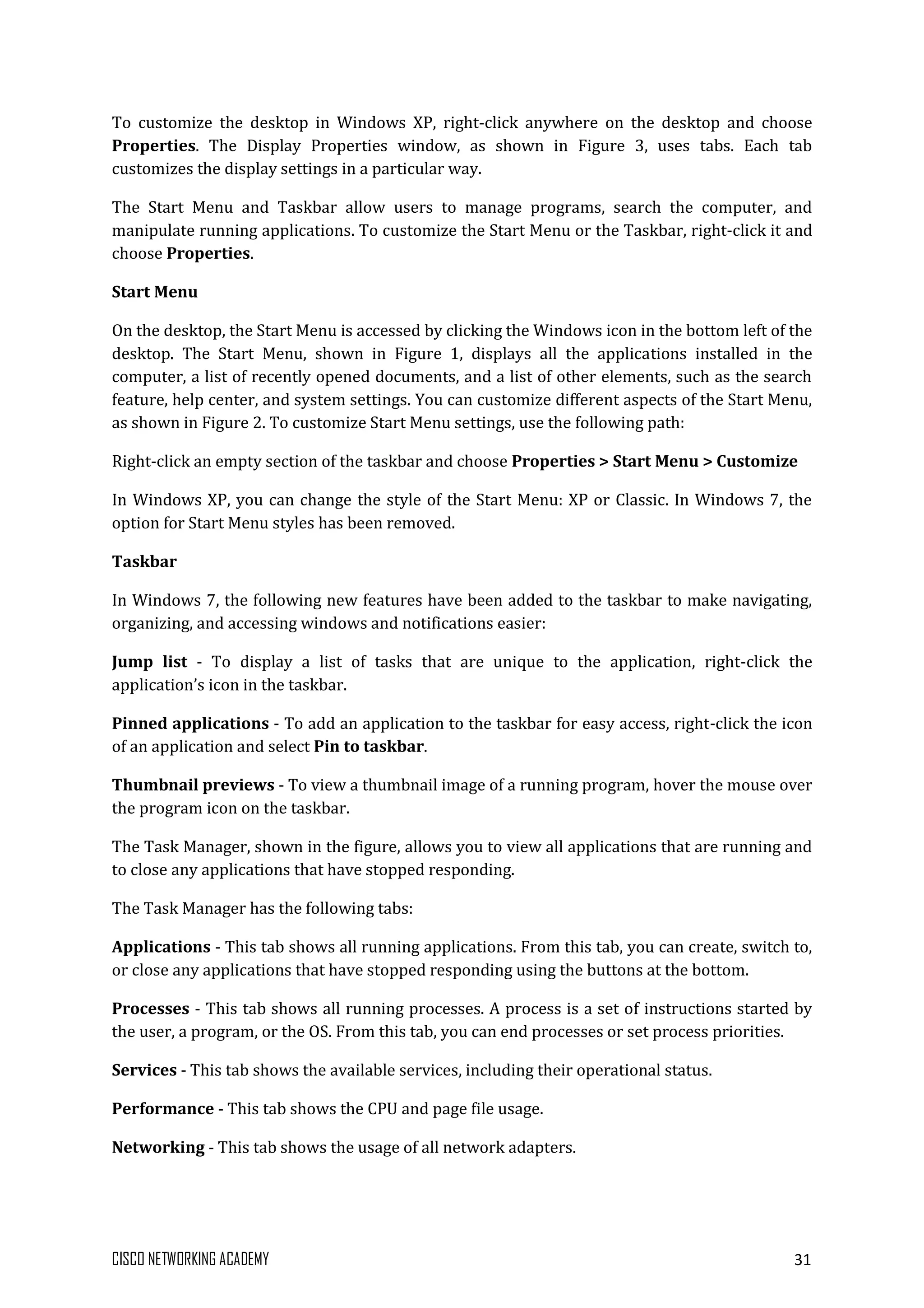 CISCO NETWORKING ACADEMY 31
To customize the desktop in Windows XP, right-click anywhere on the desktop and choose
Properties. The Display Properties window, as shown in Figure 3, uses tabs. Each tab
customizes the display settings in a particular way.
The Start Menu and Taskbar allow users to manage programs, search the computer, and
manipulate running applications. To customize the Start Menu or the Taskbar, right-click it and
choose Properties.
Start Menu
On the desktop, the Start Menu is accessed by clicking the Windows icon in the bottom left of the
desktop. The Start Menu, shown in Figure 1, displays all the applications installed in the
computer, a list of recently opened documents, and a list of other elements, such as the search
feature, help center, and system settings. You can customize different aspects of the Start Menu,
as shown in Figure 2. To customize Start Menu settings, use the following path:
Right-click an empty section of the taskbar and choose Properties > Start Menu > Customize
In Windows XP, you can change the style of the Start Menu: XP or Classic. In Windows 7, the
option for Start Menu styles has been removed.
Taskbar
In Windows 7, the following new features have been added to the taskbar to make navigating,
organizing, and accessing windows and notifications easier:
Jump list - To display a list of tasks that are unique to the application, right-click the
application’s icon in the taskbar.
Pinned applications - To add an application to the taskbar for easy access, right-click the icon
of an application and select Pin to taskbar.
Thumbnail previews - To view a thumbnail image of a running program, hover the mouse over
the program icon on the taskbar.
The Task Manager, shown in the figure, allows you to view all applications that are running and
to close any applications that have stopped responding.
The Task Manager has the following tabs:
Applications - This tab shows all running applications. From this tab, you can create, switch to,
or close any applications that have stopped responding using the buttons at the bottom.
Processes - This tab shows all running processes. A process is a set of instructions started by
the user, a program, or the OS. From this tab, you can end processes or set process priorities.
Services - This tab shows the available services, including their operational status.
Performance - This tab shows the CPU and page file usage.
Networking - This tab shows the usage of all network adapters.
 
