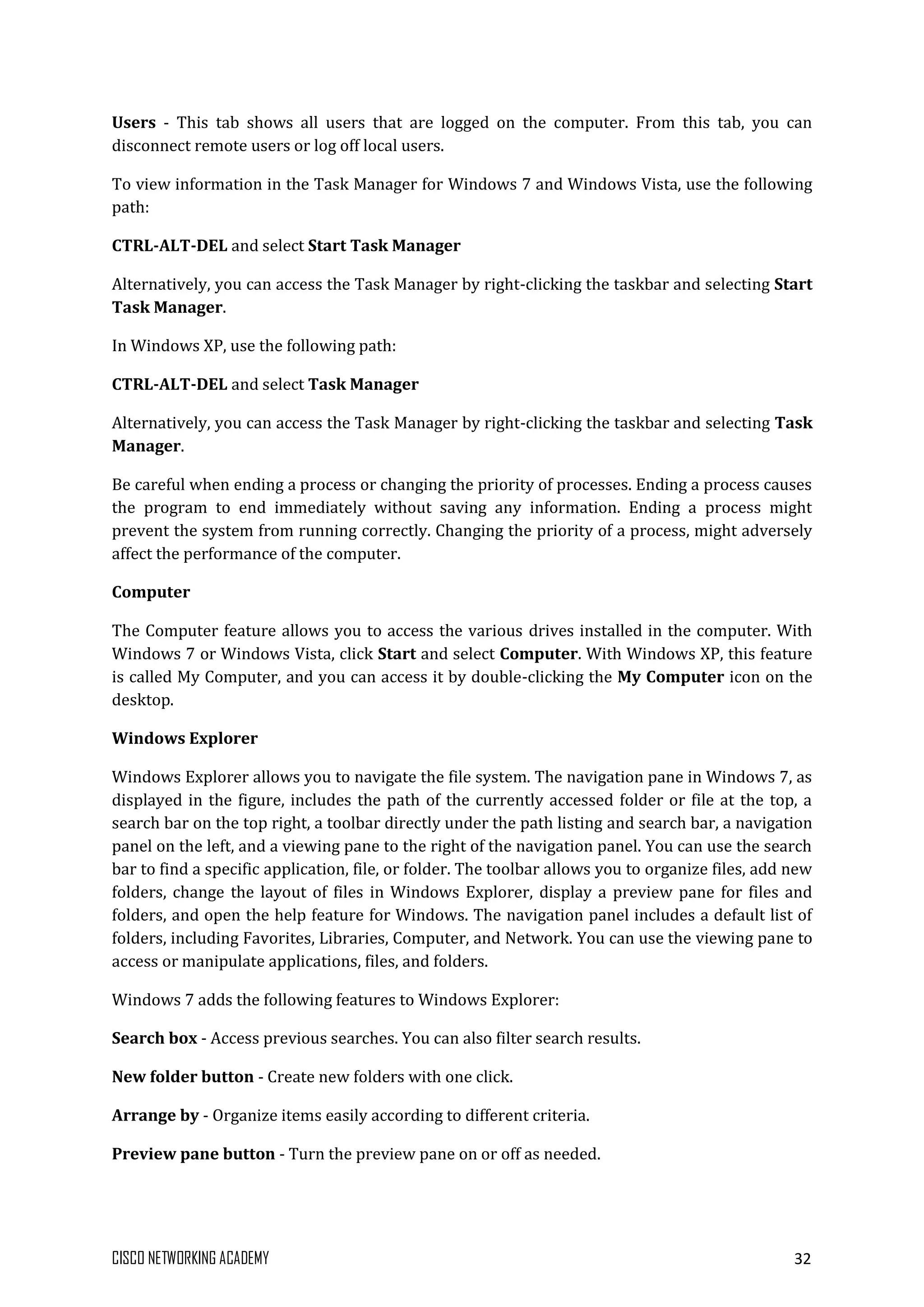 CISCO NETWORKING ACADEMY 32
Users - This tab shows all users that are logged on the computer. From this tab, you can
disconnect remote users or log off local users.
To view information in the Task Manager for Windows 7 and Windows Vista, use the following
path:
CTRL-ALT-DEL and select Start Task Manager
Alternatively, you can access the Task Manager by right-clicking the taskbar and selecting Start
Task Manager.
In Windows XP, use the following path:
CTRL-ALT-DEL and select Task Manager
Alternatively, you can access the Task Manager by right-clicking the taskbar and selecting Task
Manager.
Be careful when ending a process or changing the priority of processes. Ending a process causes
the program to end immediately without saving any information. Ending a process might
prevent the system from running correctly. Changing the priority of a process, might adversely
affect the performance of the computer.
Computer
The Computer feature allows you to access the various drives installed in the computer. With
Windows 7 or Windows Vista, click Start and select Computer. With Windows XP, this feature
is called My Computer, and you can access it by double-clicking the My Computer icon on the
desktop.
Windows Explorer
Windows Explorer allows you to navigate the file system. The navigation pane in Windows 7, as
displayed in the figure, includes the path of the currently accessed folder or file at the top, a
search bar on the top right, a toolbar directly under the path listing and search bar, a navigation
panel on the left, and a viewing pane to the right of the navigation panel. You can use the search
bar to find a specific application, file, or folder. The toolbar allows you to organize files, add new
folders, change the layout of files in Windows Explorer, display a preview pane for files and
folders, and open the help feature for Windows. The navigation panel includes a default list of
folders, including Favorites, Libraries, Computer, and Network. You can use the viewing pane to
access or manipulate applications, files, and folders.
Windows 7 adds the following features to Windows Explorer:
Search box - Access previous searches. You can also filter search results.
New folder button - Create new folders with one click.
Arrange by - Organize items easily according to different criteria.
Preview pane button - Turn the preview pane on or off as needed.
 