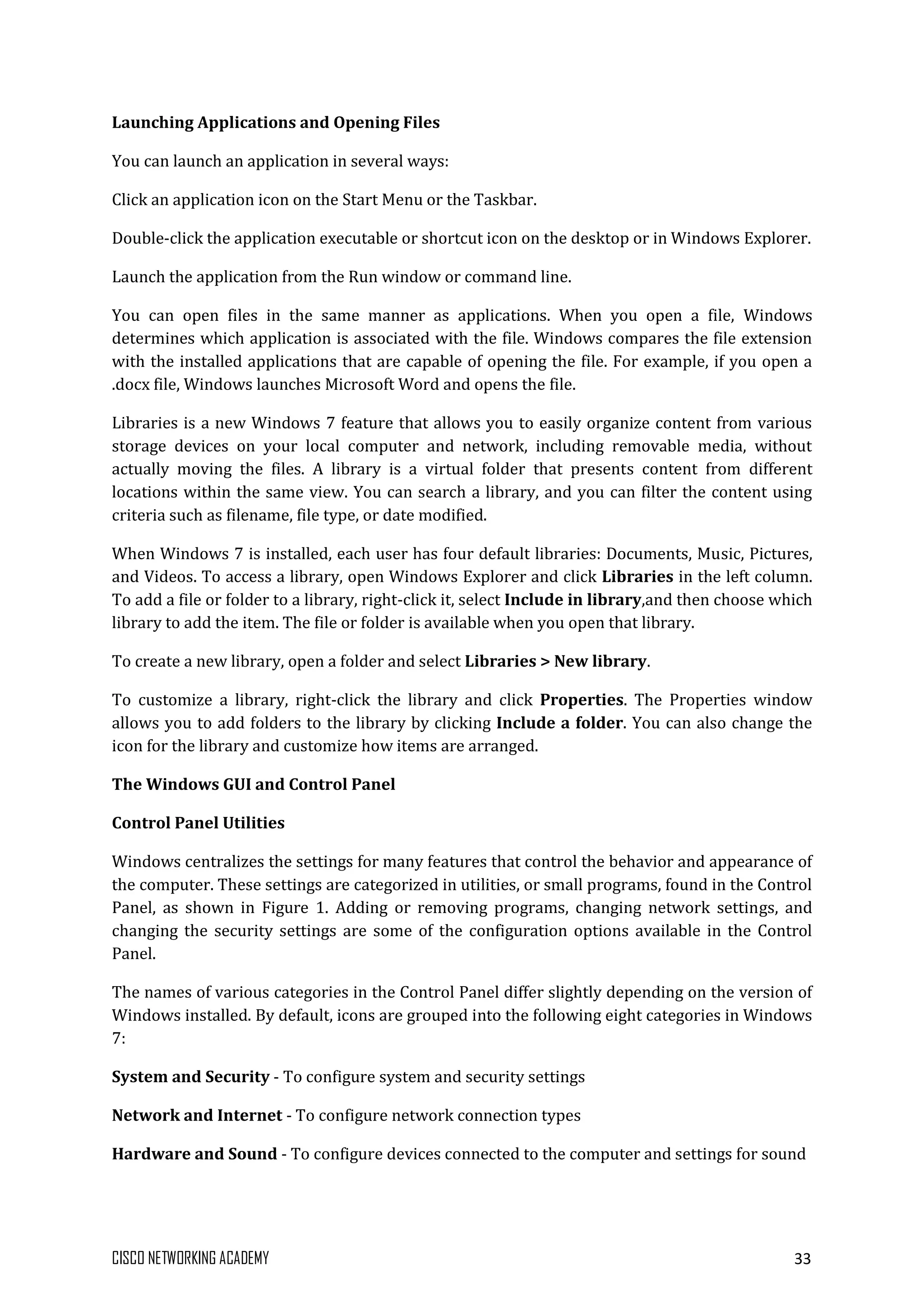 CISCO NETWORKING ACADEMY 33
Launching Applications and Opening Files
You can launch an application in several ways:
Click an application icon on the Start Menu or the Taskbar.
Double-click the application executable or shortcut icon on the desktop or in Windows Explorer.
Launch the application from the Run window or command line.
You can open files in the same manner as applications. When you open a file, Windows
determines which application is associated with the file. Windows compares the file extension
with the installed applications that are capable of opening the file. For example, if you open a
.docx file, Windows launches Microsoft Word and opens the file.
Libraries is a new Windows 7 feature that allows you to easily organize content from various
storage devices on your local computer and network, including removable media, without
actually moving the files. A library is a virtual folder that presents content from different
locations within the same view. You can search a library, and you can filter the content using
criteria such as filename, file type, or date modified.
When Windows 7 is installed, each user has four default libraries: Documents, Music, Pictures,
and Videos. To access a library, open Windows Explorer and click Libraries in the left column.
To add a file or folder to a library, right-click it, select Include in library,and then choose which
library to add the item. The file or folder is available when you open that library.
To create a new library, open a folder and select Libraries > New library.
To customize a library, right-click the library and click Properties. The Properties window
allows you to add folders to the library by clicking Include a folder. You can also change the
icon for the library and customize how items are arranged.
The Windows GUI and Control Panel
Control Panel Utilities
Windows centralizes the settings for many features that control the behavior and appearance of
the computer. These settings are categorized in utilities, or small programs, found in the Control
Panel, as shown in Figure 1. Adding or removing programs, changing network settings, and
changing the security settings are some of the configuration options available in the Control
Panel.
The names of various categories in the Control Panel differ slightly depending on the version of
Windows installed. By default, icons are grouped into the following eight categories in Windows
7:
System and Security - To configure system and security settings
Network and Internet - To configure network connection types
Hardware and Sound - To configure devices connected to the computer and settings for sound
 