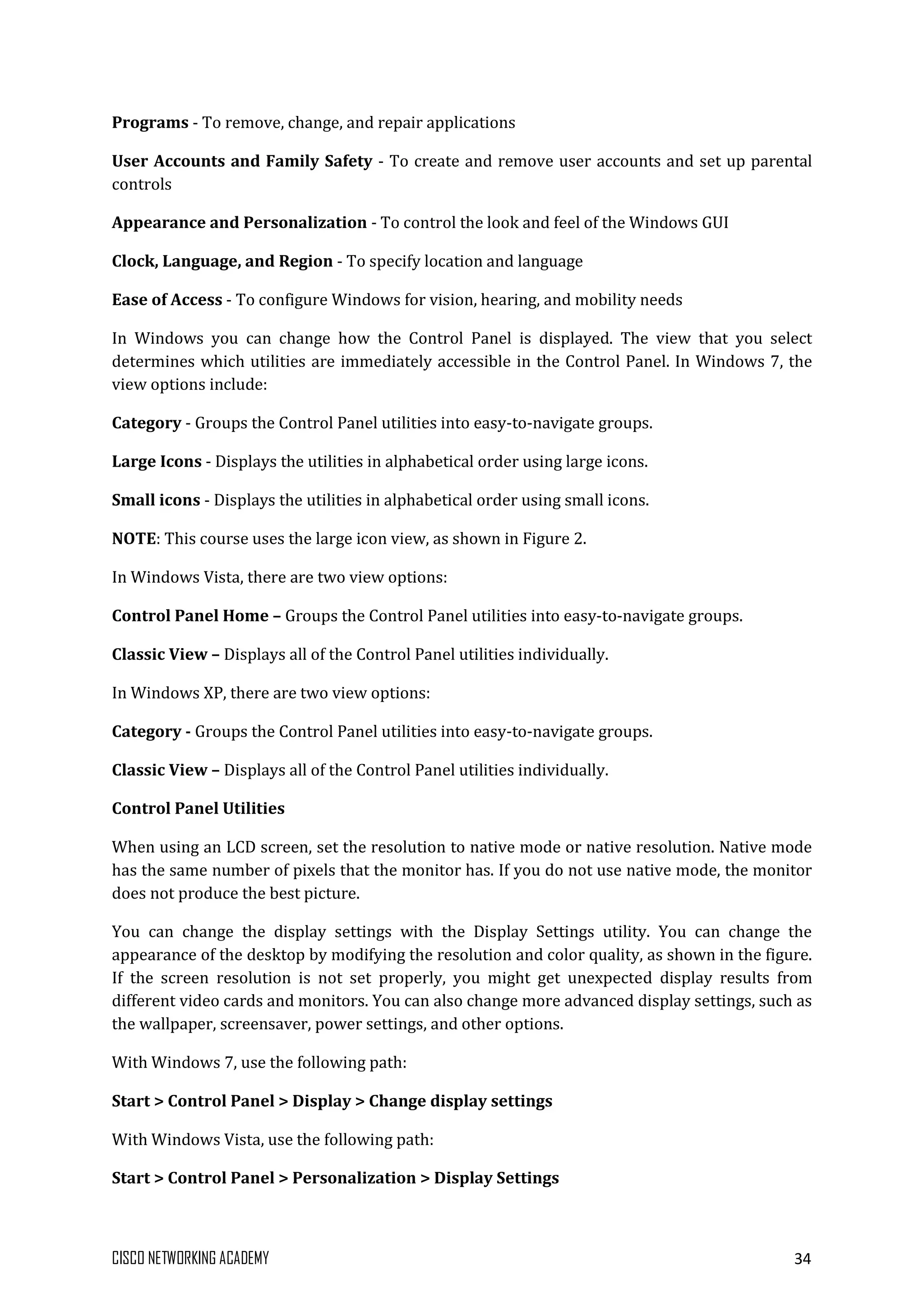 CISCO NETWORKING ACADEMY 34
Programs - To remove, change, and repair applications
User Accounts and Family Safety - To create and remove user accounts and set up parental
controls
Appearance and Personalization - To control the look and feel of the Windows GUI
Clock, Language, and Region - To specify location and language
Ease of Access - To configure Windows for vision, hearing, and mobility needs
In Windows you can change how the Control Panel is displayed. The view that you select
determines which utilities are immediately accessible in the Control Panel. In Windows 7, the
view options include:
Category - Groups the Control Panel utilities into easy-to-navigate groups.
Large Icons - Displays the utilities in alphabetical order using large icons.
Small icons - Displays the utilities in alphabetical order using small icons.
NOTE: This course uses the large icon view, as shown in Figure 2.
In Windows Vista, there are two view options:
Control Panel Home – Groups the Control Panel utilities into easy-to-navigate groups.
Classic View – Displays all of the Control Panel utilities individually.
In Windows XP, there are two view options:
Category - Groups the Control Panel utilities into easy-to-navigate groups.
Classic View – Displays all of the Control Panel utilities individually.
Control Panel Utilities
When using an LCD screen, set the resolution to native mode or native resolution. Native mode
has the same number of pixels that the monitor has. If you do not use native mode, the monitor
does not produce the best picture.
You can change the display settings with the Display Settings utility. You can change the
appearance of the desktop by modifying the resolution and color quality, as shown in the figure.
If the screen resolution is not set properly, you might get unexpected display results from
different video cards and monitors. You can also change more advanced display settings, such as
the wallpaper, screensaver, power settings, and other options.
With Windows 7, use the following path:
Start > Control Panel > Display > Change display settings
With Windows Vista, use the following path:
Start > Control Panel > Personalization > Display Settings
 
