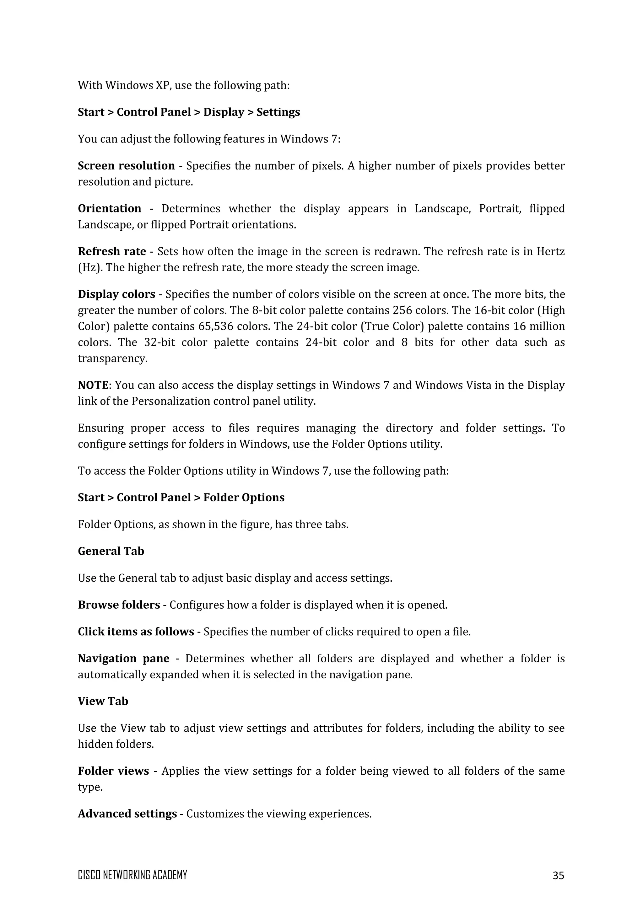 CISCO NETWORKING ACADEMY 35
With Windows XP, use the following path:
Start > Control Panel > Display > Settings
You can adjust the following features in Windows 7:
Screen resolution - Specifies the number of pixels. A higher number of pixels provides better
resolution and picture.
Orientation - Determines whether the display appears in Landscape, Portrait, flipped
Landscape, or flipped Portrait orientations.
Refresh rate - Sets how often the image in the screen is redrawn. The refresh rate is in Hertz
(Hz). The higher the refresh rate, the more steady the screen image.
Display colors - Specifies the number of colors visible on the screen at once. The more bits, the
greater the number of colors. The 8-bit color palette contains 256 colors. The 16-bit color (High
Color) palette contains 65,536 colors. The 24-bit color (True Color) palette contains 16 million
colors. The 32-bit color palette contains 24-bit color and 8 bits for other data such as
transparency.
NOTE: You can also access the display settings in Windows 7 and Windows Vista in the Display
link of the Personalization control panel utility.
Ensuring proper access to files requires managing the directory and folder settings. To
configure settings for folders in Windows, use the Folder Options utility.
To access the Folder Options utility in Windows 7, use the following path:
Start > Control Panel > Folder Options
Folder Options, as shown in the figure, has three tabs.
General Tab
Use the General tab to adjust basic display and access settings.
Browse folders - Configures how a folder is displayed when it is opened.
Click items as follows - Specifies the number of clicks required to open a file.
Navigation pane - Determines whether all folders are displayed and whether a folder is
automatically expanded when it is selected in the navigation pane.
View Tab
Use the View tab to adjust view settings and attributes for folders, including the ability to see
hidden folders.
Folder views - Applies the view settings for a folder being viewed to all folders of the same
type.
Advanced settings - Customizes the viewing experiences.
 