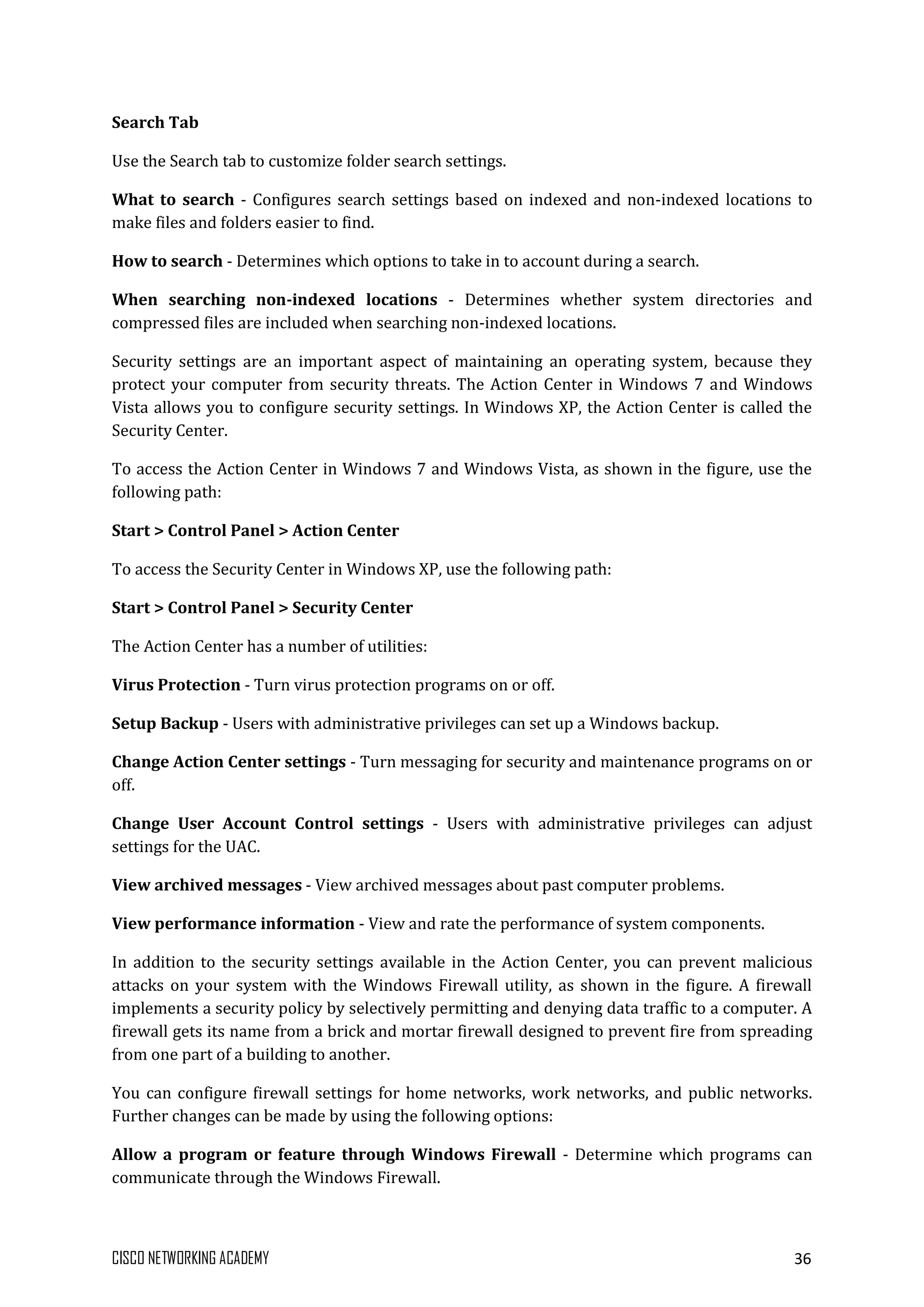 CISCO NETWORKING ACADEMY 36
Search Tab
Use the Search tab to customize folder search settings.
What to search - Configures search settings based on indexed and non-indexed locations to
make files and folders easier to find.
How to search - Determines which options to take in to account during a search.
When searching non-indexed locations - Determines whether system directories and
compressed files are included when searching non-indexed locations.
Security settings are an important aspect of maintaining an operating system, because they
protect your computer from security threats. The Action Center in Windows 7 and Windows
Vista allows you to configure security settings. In Windows XP, the Action Center is called the
Security Center.
To access the Action Center in Windows 7 and Windows Vista, as shown in the figure, use the
following path:
Start > Control Panel > Action Center
To access the Security Center in Windows XP, use the following path:
Start > Control Panel > Security Center
The Action Center has a number of utilities:
Virus Protection - Turn virus protection programs on or off.
Setup Backup - Users with administrative privileges can set up a Windows backup.
Change Action Center settings - Turn messaging for security and maintenance programs on or
off.
Change User Account Control settings - Users with administrative privileges can adjust
settings for the UAC.
View archived messages - View archived messages about past computer problems.
View performance information - View and rate the performance of system components.
In addition to the security settings available in the Action Center, you can prevent malicious
attacks on your system with the Windows Firewall utility, as shown in the figure. A firewall
implements a security policy by selectively permitting and denying data traffic to a computer. A
firewall gets its name from a brick and mortar firewall designed to prevent fire from spreading
from one part of a building to another.
You can configure firewall settings for home networks, work networks, and public networks.
Further changes can be made by using the following options:
Allow a program or feature through Windows Firewall - Determine which programs can
communicate through the Windows Firewall.
 
