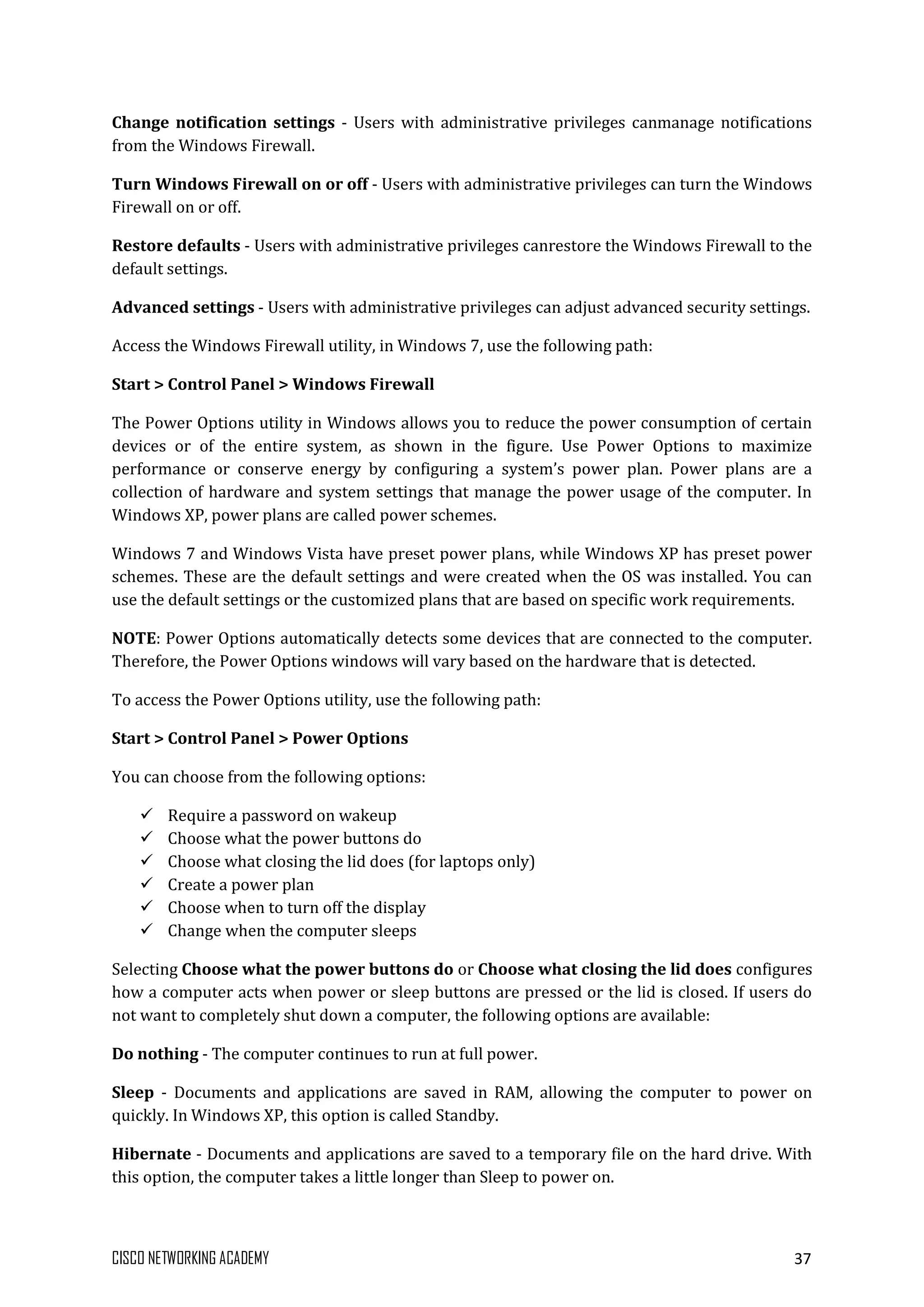 CISCO NETWORKING ACADEMY 37
Change notification settings - Users with administrative privileges canmanage notifications
from the Windows Firewall.
Turn Windows Firewall on or off - Users with administrative privileges can turn the Windows
Firewall on or off.
Restore defaults - Users with administrative privileges canrestore the Windows Firewall to the
default settings.
Advanced settings - Users with administrative privileges can adjust advanced security settings.
Access the Windows Firewall utility, in Windows 7, use the following path:
Start > Control Panel > Windows Firewall
The Power Options utility in Windows allows you to reduce the power consumption of certain
devices or of the entire system, as shown in the figure. Use Power Options to maximize
performance or conserve energy by configuring a system’s power plan. Power plans are a
collection of hardware and system settings that manage the power usage of the computer. In
Windows XP, power plans are called power schemes.
Windows 7 and Windows Vista have preset power plans, while Windows XP has preset power
schemes. These are the default settings and were created when the OS was installed. You can
use the default settings or the customized plans that are based on specific work requirements.
NOTE: Power Options automatically detects some devices that are connected to the computer.
Therefore, the Power Options windows will vary based on the hardware that is detected.
To access the Power Options utility, use the following path:
Start > Control Panel > Power Options
You can choose from the following options:
 Require a password on wakeup
 Choose what the power buttons do
 Choose what closing the lid does (for laptops only)
 Create a power plan
 Choose when to turn off the display
 Change when the computer sleeps
Selecting Choose what the power buttons do or Choose what closing the lid does configures
how a computer acts when power or sleep buttons are pressed or the lid is closed. If users do
not want to completely shut down a computer, the following options are available:
Do nothing - The computer continues to run at full power.
Sleep - Documents and applications are saved in RAM, allowing the computer to power on
quickly. In Windows XP, this option is called Standby.
Hibernate - Documents and applications are saved to a temporary file on the hard drive. With
this option, the computer takes a little longer than Sleep to power on.
 