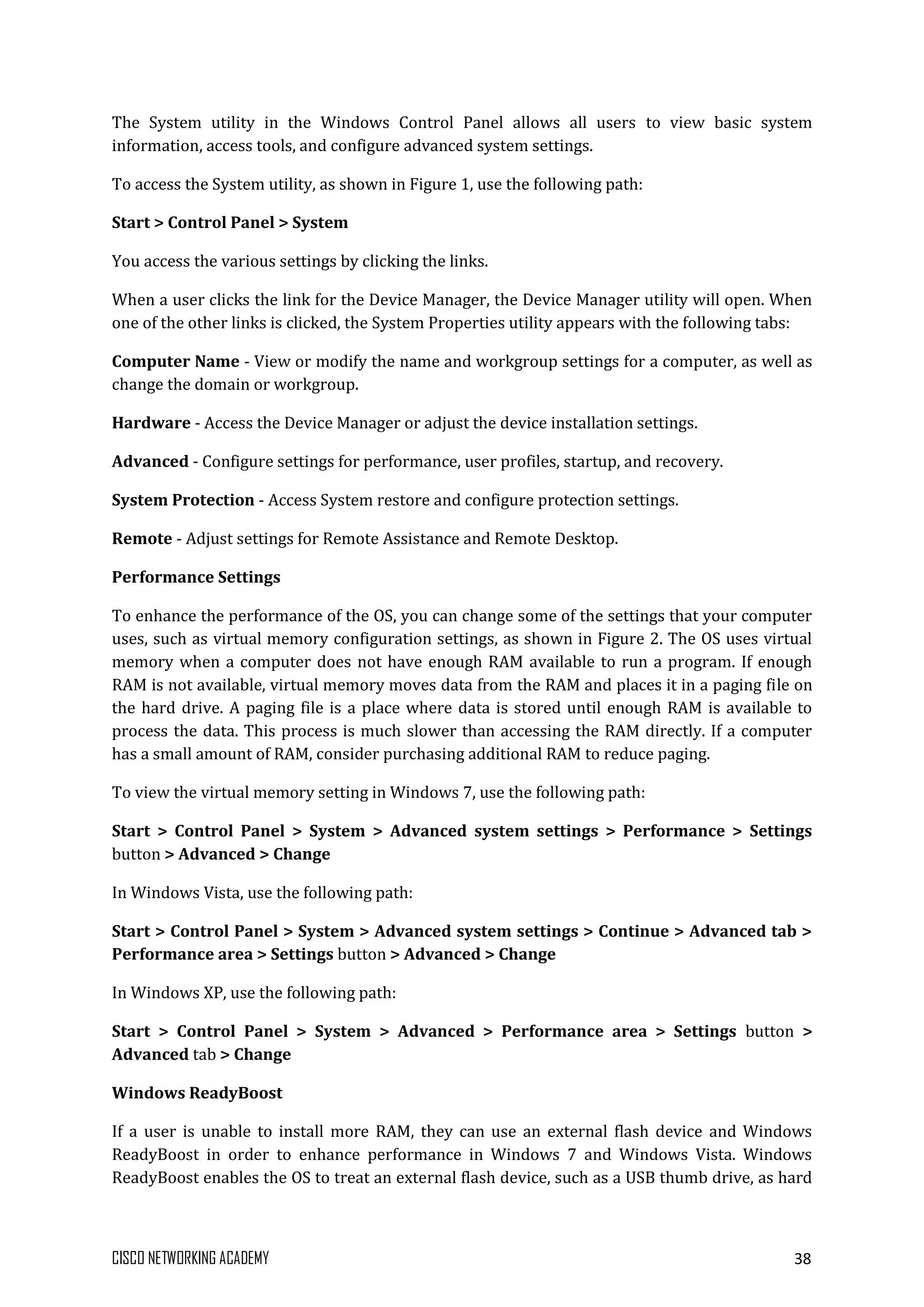 CISCO NETWORKING ACADEMY 38
The System utility in the Windows Control Panel allows all users to view basic system
information, access tools, and configure advanced system settings.
To access the System utility, as shown in Figure 1, use the following path:
Start > Control Panel > System
You access the various settings by clicking the links.
When a user clicks the link for the Device Manager, the Device Manager utility will open. When
one of the other links is clicked, the System Properties utility appears with the following tabs:
Computer Name - View or modify the name and workgroup settings for a computer, as well as
change the domain or workgroup.
Hardware - Access the Device Manager or adjust the device installation settings.
Advanced - Configure settings for performance, user profiles, startup, and recovery.
System Protection - Access System restore and configure protection settings.
Remote - Adjust settings for Remote Assistance and Remote Desktop.
Performance Settings
To enhance the performance of the OS, you can change some of the settings that your computer
uses, such as virtual memory configuration settings, as shown in Figure 2. The OS uses virtual
memory when a computer does not have enough RAM available to run a program. If enough
RAM is not available, virtual memory moves data from the RAM and places it in a paging file on
the hard drive. A paging file is a place where data is stored until enough RAM is available to
process the data. This process is much slower than accessing the RAM directly. If a computer
has a small amount of RAM, consider purchasing additional RAM to reduce paging.
To view the virtual memory setting in Windows 7, use the following path:
Start > Control Panel > System > Advanced system settings > Performance > Settings
button > Advanced > Change
In Windows Vista, use the following path:
Start > Control Panel > System > Advanced system settings > Continue > Advanced tab >
Performance area > Settings button > Advanced > Change
In Windows XP, use the following path:
Start > Control Panel > System > Advanced > Performance area > Settings button >
Advanced tab > Change
Windows ReadyBoost
If a user is unable to install more RAM, they can use an external flash device and Windows
ReadyBoost in order to enhance performance in Windows 7 and Windows Vista. Windows
ReadyBoost enables the OS to treat an external flash device, such as a USB thumb drive, as hard
 