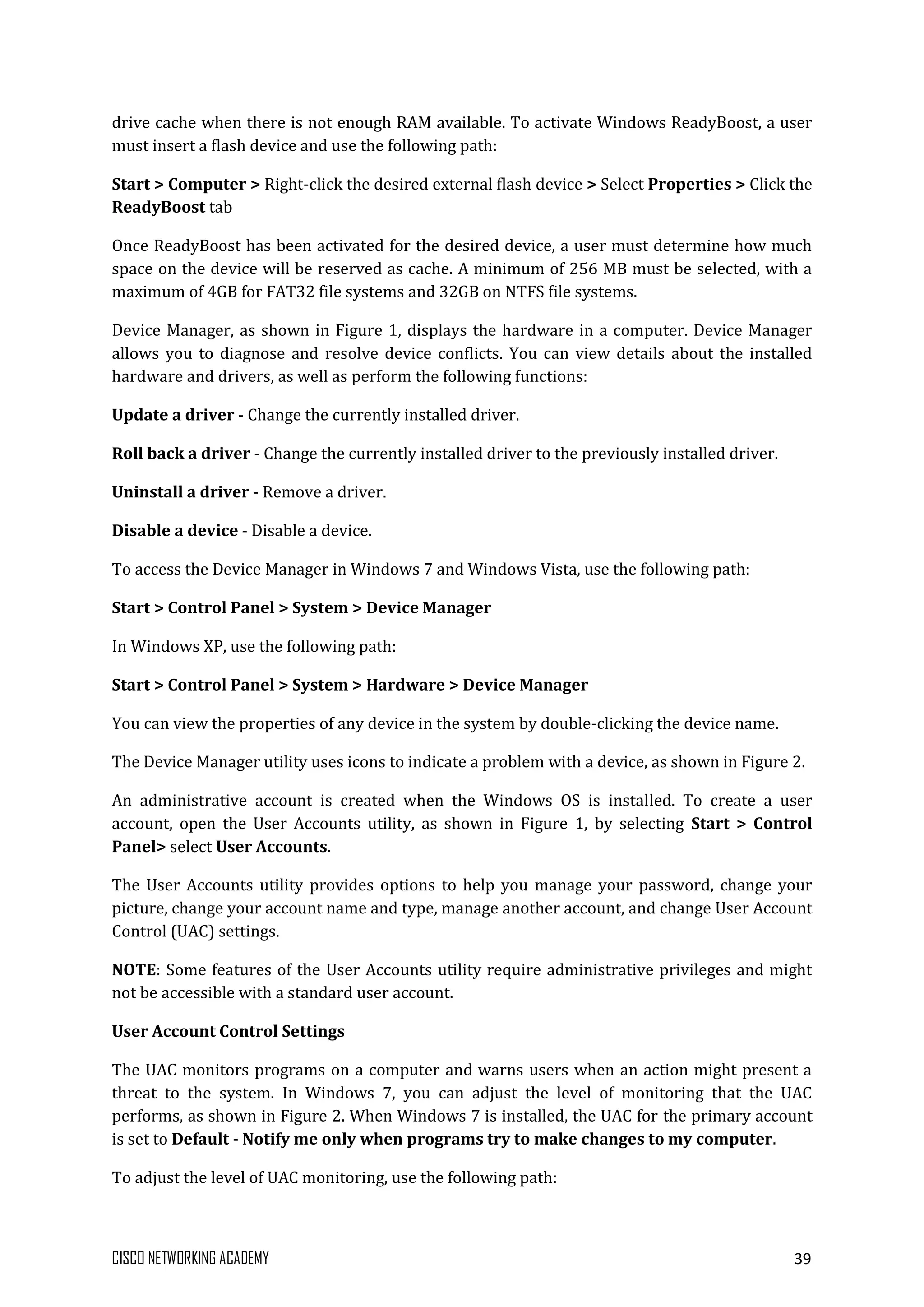CISCO NETWORKING ACADEMY 39
drive cache when there is not enough RAM available. To activate Windows ReadyBoost, a user
must insert a flash device and use the following path:
Start > Computer > Right-click the desired external flash device > Select Properties > Click the
ReadyBoost tab
Once ReadyBoost has been activated for the desired device, a user must determine how much
space on the device will be reserved as cache. A minimum of 256 MB must be selected, with a
maximum of 4GB for FAT32 file systems and 32GB on NTFS file systems.
Device Manager, as shown in Figure 1, displays the hardware in a computer. Device Manager
allows you to diagnose and resolve device conflicts. You can view details about the installed
hardware and drivers, as well as perform the following functions:
Update a driver - Change the currently installed driver.
Roll back a driver - Change the currently installed driver to the previously installed driver.
Uninstall a driver - Remove a driver.
Disable a device - Disable a device.
To access the Device Manager in Windows 7 and Windows Vista, use the following path:
Start > Control Panel > System > Device Manager
In Windows XP, use the following path:
Start > Control Panel > System > Hardware > Device Manager
You can view the properties of any device in the system by double-clicking the device name.
The Device Manager utility uses icons to indicate a problem with a device, as shown in Figure 2.
An administrative account is created when the Windows OS is installed. To create a user
account, open the User Accounts utility, as shown in Figure 1, by selecting Start > Control
Panel> select User Accounts.
The User Accounts utility provides options to help you manage your password, change your
picture, change your account name and type, manage another account, and change User Account
Control (UAC) settings.
NOTE: Some features of the User Accounts utility require administrative privileges and might
not be accessible with a standard user account.
User Account Control Settings
The UAC monitors programs on a computer and warns users when an action might present a
threat to the system. In Windows 7, you can adjust the level of monitoring that the UAC
performs, as shown in Figure 2. When Windows 7 is installed, the UAC for the primary account
is set to Default - Notify me only when programs try to make changes to my computer.
To adjust the level of UAC monitoring, use the following path:
 