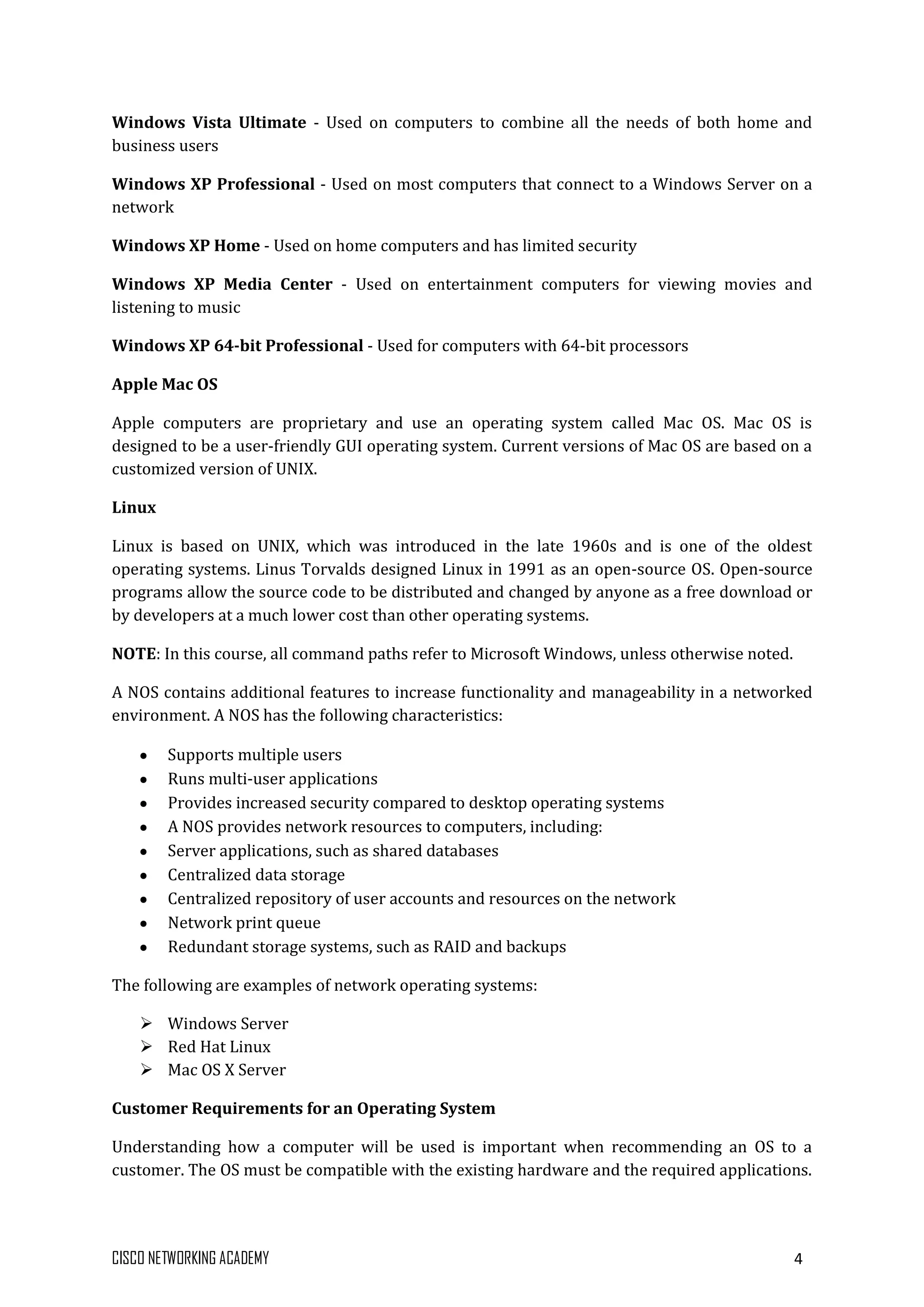 CISCO NETWORKING ACADEMY 4
Windows Vista Ultimate - Used on computers to combine all the needs of both home and
business users
Windows XP Professional - Used on most computers that connect to a Windows Server on a
network
Windows XP Home - Used on home computers and has limited security
Windows XP Media Center - Used on entertainment computers for viewing movies and
listening to music
Windows XP 64-bit Professional - Used for computers with 64-bit processors
Apple Mac OS
Apple computers are proprietary and use an operating system called Mac OS. Mac OS is
designed to be a user-friendly GUI operating system. Current versions of Mac OS are based on a
customized version of UNIX.
Linux
Linux is based on UNIX, which was introduced in the late 1960s and is one of the oldest
operating systems. Linus Torvalds designed Linux in 1991 as an open-source OS. Open-source
programs allow the source code to be distributed and changed by anyone as a free download or
by developers at a much lower cost than other operating systems.
NOTE: In this course, all command paths refer to Microsoft Windows, unless otherwise noted.
A NOS contains additional features to increase functionality and manageability in a networked
environment. A NOS has the following characteristics:
Supports multiple users
Runs multi-user applications
Provides increased security compared to desktop operating systems
A NOS provides network resources to computers, including:
Server applications, such as shared databases
Centralized data storage
Centralized repository of user accounts and resources on the network
Network print queue
Redundant storage systems, such as RAID and backups
The following are examples of network operating systems:
 Windows Server
 Red Hat Linux
 Mac OS X Server
Customer Requirements for an Operating System
Understanding how a computer will be used is important when recommending an OS to a
customer. The OS must be compatible with the existing hardware and the required applications.
 