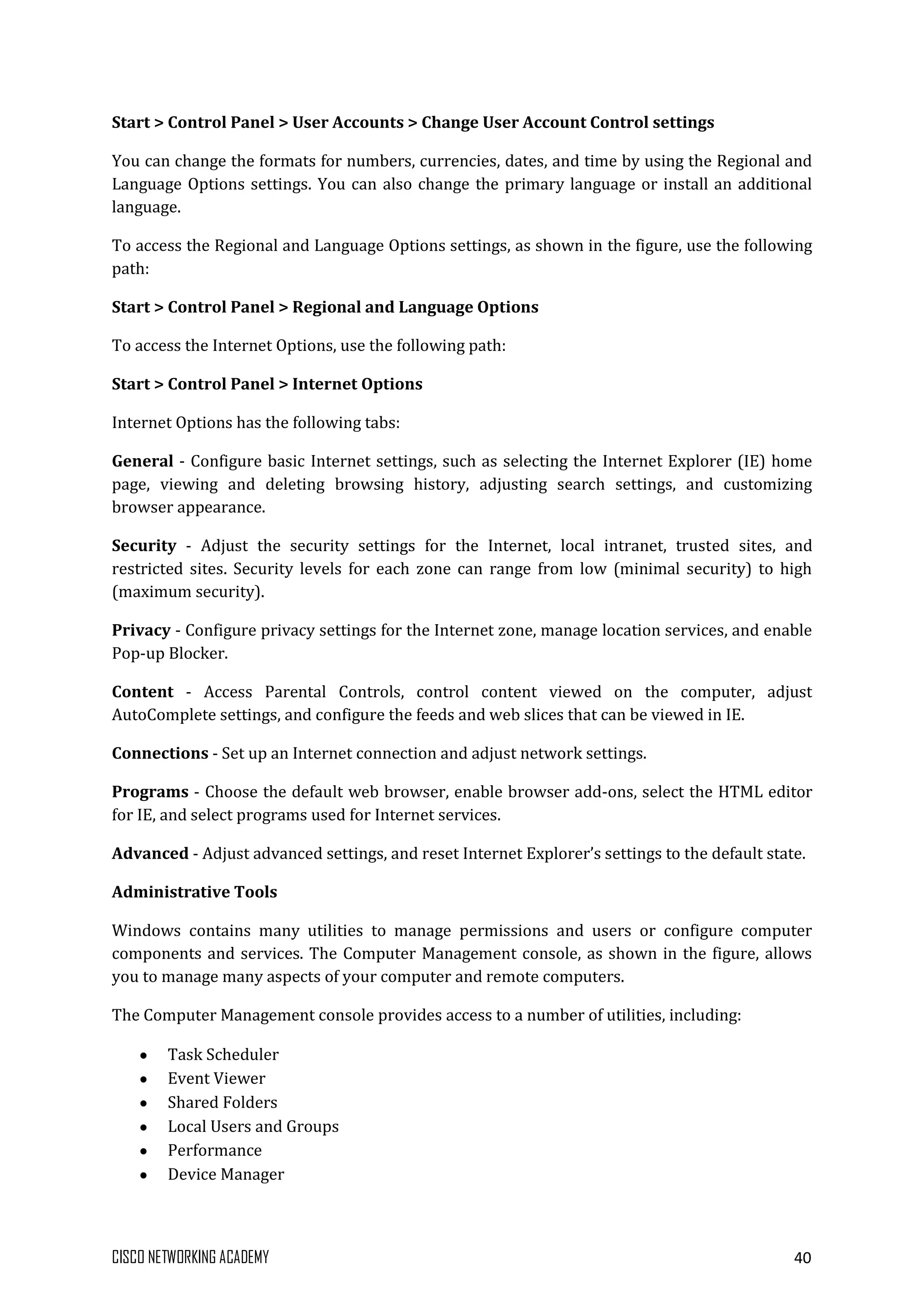 CISCO NETWORKING ACADEMY 40
Start > Control Panel > User Accounts > Change User Account Control settings
You can change the formats for numbers, currencies, dates, and time by using the Regional and
Language Options settings. You can also change the primary language or install an additional
language.
To access the Regional and Language Options settings, as shown in the figure, use the following
path:
Start > Control Panel > Regional and Language Options
To access the Internet Options, use the following path:
Start > Control Panel > Internet Options
Internet Options has the following tabs:
General - Configure basic Internet settings, such as selecting the Internet Explorer (IE) home
page, viewing and deleting browsing history, adjusting search settings, and customizing
browser appearance.
Security - Adjust the security settings for the Internet, local intranet, trusted sites, and
restricted sites. Security levels for each zone can range from low (minimal security) to high
(maximum security).
Privacy - Configure privacy settings for the Internet zone, manage location services, and enable
Pop-up Blocker.
Content - Access Parental Controls, control content viewed on the computer, adjust
AutoComplete settings, and configure the feeds and web slices that can be viewed in IE.
Connections - Set up an Internet connection and adjust network settings.
Programs - Choose the default web browser, enable browser add-ons, select the HTML editor
for IE, and select programs used for Internet services.
Advanced - Adjust advanced settings, and reset Internet Explorer’s settings to the default state.
Administrative Tools
Windows contains many utilities to manage permissions and users or configure computer
components and services. The Computer Management console, as shown in the figure, allows
you to manage many aspects of your computer and remote computers.
The Computer Management console provides access to a number of utilities, including:
Task Scheduler
Event Viewer
Shared Folders
Local Users and Groups
Performance
Device Manager
 