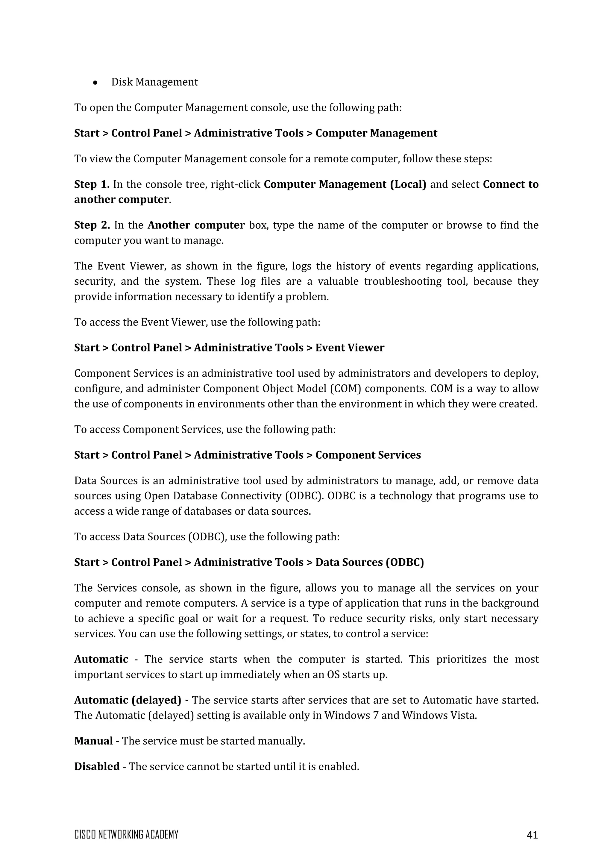 CISCO NETWORKING ACADEMY 41
Disk Management
To open the Computer Management console, use the following path:
Start > Control Panel > Administrative Tools > Computer Management
To view the Computer Management console for a remote computer, follow these steps:
Step 1. In the console tree, right-click Computer Management (Local) and select Connect to
another computer.
Step 2. In the Another computer box, type the name of the computer or browse to find the
computer you want to manage.
The Event Viewer, as shown in the figure, logs the history of events regarding applications,
security, and the system. These log files are a valuable troubleshooting tool, because they
provide information necessary to identify a problem.
To access the Event Viewer, use the following path:
Start > Control Panel > Administrative Tools > Event Viewer
Component Services is an administrative tool used by administrators and developers to deploy,
configure, and administer Component Object Model (COM) components. COM is a way to allow
the use of components in environments other than the environment in which they were created.
To access Component Services, use the following path:
Start > Control Panel > Administrative Tools > Component Services
Data Sources is an administrative tool used by administrators to manage, add, or remove data
sources using Open Database Connectivity (ODBC). ODBC is a technology that programs use to
access a wide range of databases or data sources.
To access Data Sources (ODBC), use the following path:
Start > Control Panel > Administrative Tools > Data Sources (ODBC)
The Services console, as shown in the figure, allows you to manage all the services on your
computer and remote computers. A service is a type of application that runs in the background
to achieve a specific goal or wait for a request. To reduce security risks, only start necessary
services. You can use the following settings, or states, to control a service:
Automatic - The service starts when the computer is started. This prioritizes the most
important services to start up immediately when an OS starts up.
Automatic (delayed) - The service starts after services that are set to Automatic have started.
The Automatic (delayed) setting is available only in Windows 7 and Windows Vista.
Manual - The service must be started manually.
Disabled - The service cannot be started until it is enabled.
 