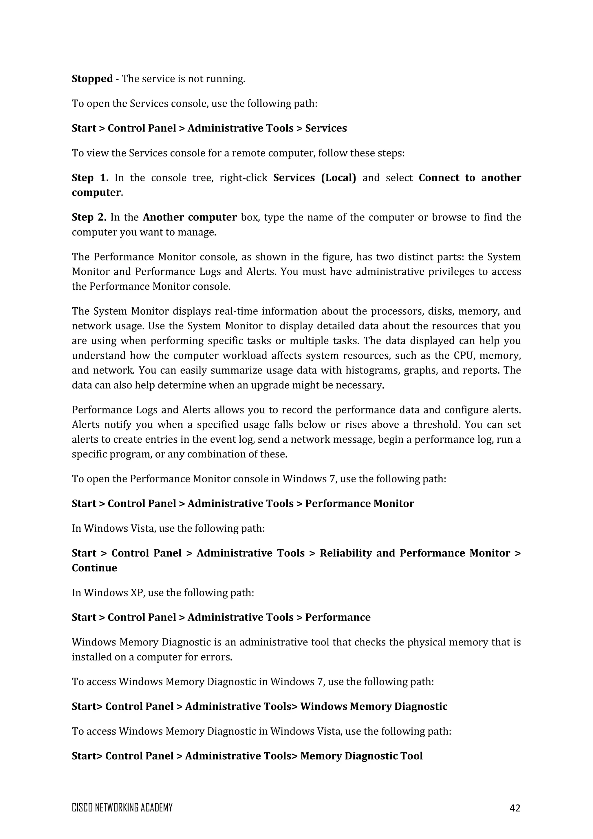 CISCO NETWORKING ACADEMY 42
Stopped - The service is not running.
To open the Services console, use the following path:
Start > Control Panel > Administrative Tools > Services
To view the Services console for a remote computer, follow these steps:
Step 1. In the console tree, right-click Services (Local) and select Connect to another
computer.
Step 2. In the Another computer box, type the name of the computer or browse to find the
computer you want to manage.
The Performance Monitor console, as shown in the figure, has two distinct parts: the System
Monitor and Performance Logs and Alerts. You must have administrative privileges to access
the Performance Monitor console.
The System Monitor displays real-time information about the processors, disks, memory, and
network usage. Use the System Monitor to display detailed data about the resources that you
are using when performing specific tasks or multiple tasks. The data displayed can help you
understand how the computer workload affects system resources, such as the CPU, memory,
and network. You can easily summarize usage data with histograms, graphs, and reports. The
data can also help determine when an upgrade might be necessary.
Performance Logs and Alerts allows you to record the performance data and configure alerts.
Alerts notify you when a specified usage falls below or rises above a threshold. You can set
alerts to create entries in the event log, send a network message, begin a performance log, run a
specific program, or any combination of these.
To open the Performance Monitor console in Windows 7, use the following path:
Start > Control Panel > Administrative Tools > Performance Monitor
In Windows Vista, use the following path:
Start > Control Panel > Administrative Tools > Reliability and Performance Monitor >
Continue
In Windows XP, use the following path:
Start > Control Panel > Administrative Tools > Performance
Windows Memory Diagnostic is an administrative tool that checks the physical memory that is
installed on a computer for errors.
To access Windows Memory Diagnostic in Windows 7, use the following path:
Start> Control Panel > Administrative Tools> Windows Memory Diagnostic
To access Windows Memory Diagnostic in Windows Vista, use the following path:
Start> Control Panel > Administrative Tools> Memory Diagnostic Tool
 