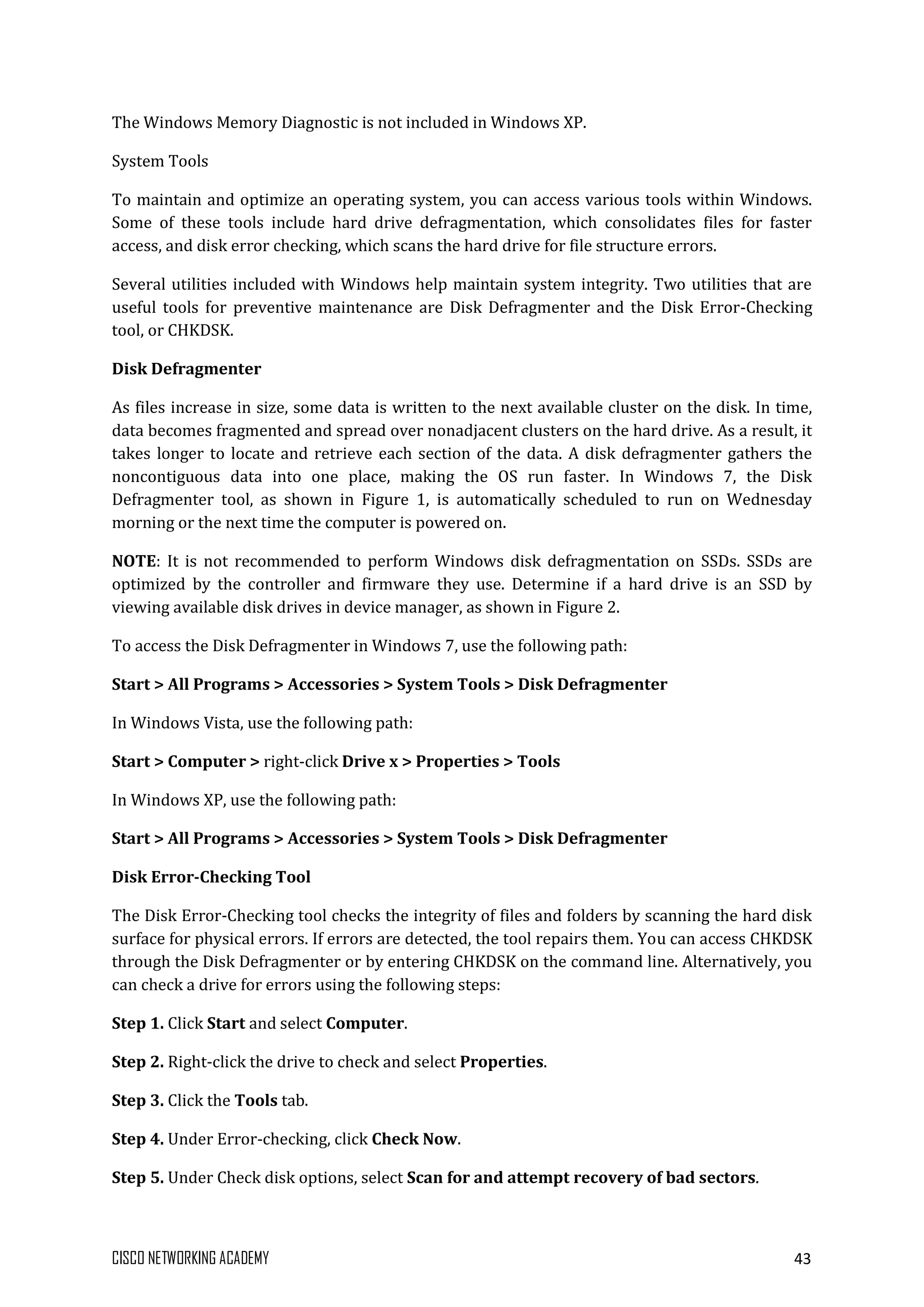 CISCO NETWORKING ACADEMY 43
The Windows Memory Diagnostic is not included in Windows XP.
System Tools
To maintain and optimize an operating system, you can access various tools within Windows.
Some of these tools include hard drive defragmentation, which consolidates files for faster
access, and disk error checking, which scans the hard drive for file structure errors.
Several utilities included with Windows help maintain system integrity. Two utilities that are
useful tools for preventive maintenance are Disk Defragmenter and the Disk Error-Checking
tool, or CHKDSK.
Disk Defragmenter
As files increase in size, some data is written to the next available cluster on the disk. In time,
data becomes fragmented and spread over nonadjacent clusters on the hard drive. As a result, it
takes longer to locate and retrieve each section of the data. A disk defragmenter gathers the
noncontiguous data into one place, making the OS run faster. In Windows 7, the Disk
Defragmenter tool, as shown in Figure 1, is automatically scheduled to run on Wednesday
morning or the next time the computer is powered on.
NOTE: It is not recommended to perform Windows disk defragmentation on SSDs. SSDs are
optimized by the controller and firmware they use. Determine if a hard drive is an SSD by
viewing available disk drives in device manager, as shown in Figure 2.
To access the Disk Defragmenter in Windows 7, use the following path:
Start > All Programs > Accessories > System Tools > Disk Defragmenter
In Windows Vista, use the following path:
Start > Computer > right-click Drive x > Properties > Tools
In Windows XP, use the following path:
Start > All Programs > Accessories > System Tools > Disk Defragmenter
Disk Error-Checking Tool
The Disk Error-Checking tool checks the integrity of files and folders by scanning the hard disk
surface for physical errors. If errors are detected, the tool repairs them. You can access CHKDSK
through the Disk Defragmenter or by entering CHKDSK on the command line. Alternatively, you
can check a drive for errors using the following steps:
Step 1. Click Start and select Computer.
Step 2. Right-click the drive to check and select Properties.
Step 3. Click the Tools tab.
Step 4. Under Error-checking, click Check Now.
Step 5. Under Check disk options, select Scan for and attempt recovery of bad sectors.
 