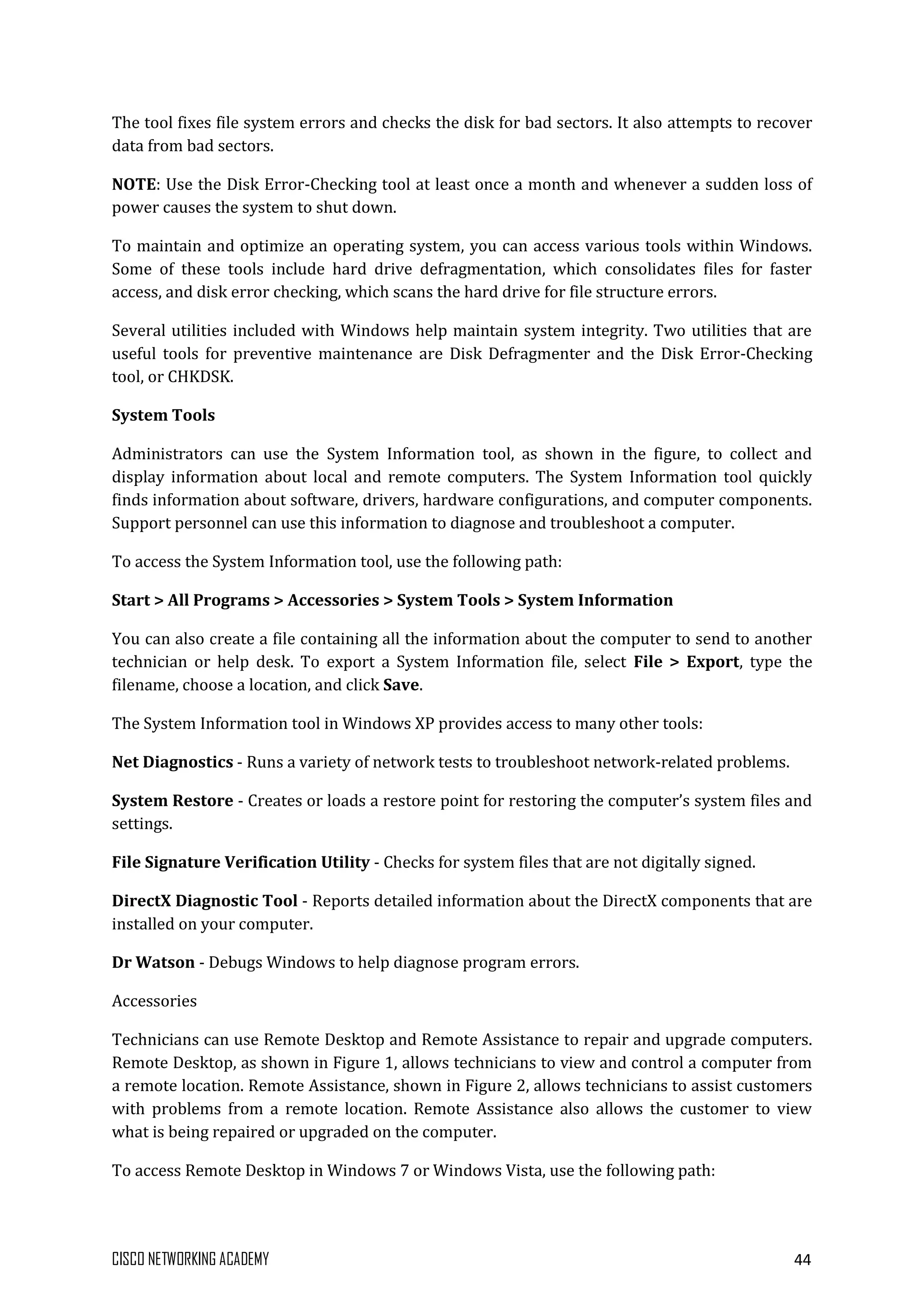 CISCO NETWORKING ACADEMY 44
The tool fixes file system errors and checks the disk for bad sectors. It also attempts to recover
data from bad sectors.
NOTE: Use the Disk Error-Checking tool at least once a month and whenever a sudden loss of
power causes the system to shut down.
To maintain and optimize an operating system, you can access various tools within Windows.
Some of these tools include hard drive defragmentation, which consolidates files for faster
access, and disk error checking, which scans the hard drive for file structure errors.
Several utilities included with Windows help maintain system integrity. Two utilities that are
useful tools for preventive maintenance are Disk Defragmenter and the Disk Error-Checking
tool, or CHKDSK.
System Tools
Administrators can use the System Information tool, as shown in the figure, to collect and
display information about local and remote computers. The System Information tool quickly
finds information about software, drivers, hardware configurations, and computer components.
Support personnel can use this information to diagnose and troubleshoot a computer.
To access the System Information tool, use the following path:
Start > All Programs > Accessories > System Tools > System Information
You can also create a file containing all the information about the computer to send to another
technician or help desk. To export a System Information file, select File > Export, type the
filename, choose a location, and click Save.
The System Information tool in Windows XP provides access to many other tools:
Net Diagnostics - Runs a variety of network tests to troubleshoot network-related problems.
System Restore - Creates or loads a restore point for restoring the computer’s system files and
settings.
File Signature Verification Utility - Checks for system files that are not digitally signed.
DirectX Diagnostic Tool - Reports detailed information about the DirectX components that are
installed on your computer.
Dr Watson - Debugs Windows to help diagnose program errors.
Accessories
Technicians can use Remote Desktop and Remote Assistance to repair and upgrade computers.
Remote Desktop, as shown in Figure 1, allows technicians to view and control a computer from
a remote location. Remote Assistance, shown in Figure 2, allows technicians to assist customers
with problems from a remote location. Remote Assistance also allows the customer to view
what is being repaired or upgraded on the computer.
To access Remote Desktop in Windows 7 or Windows Vista, use the following path:
 