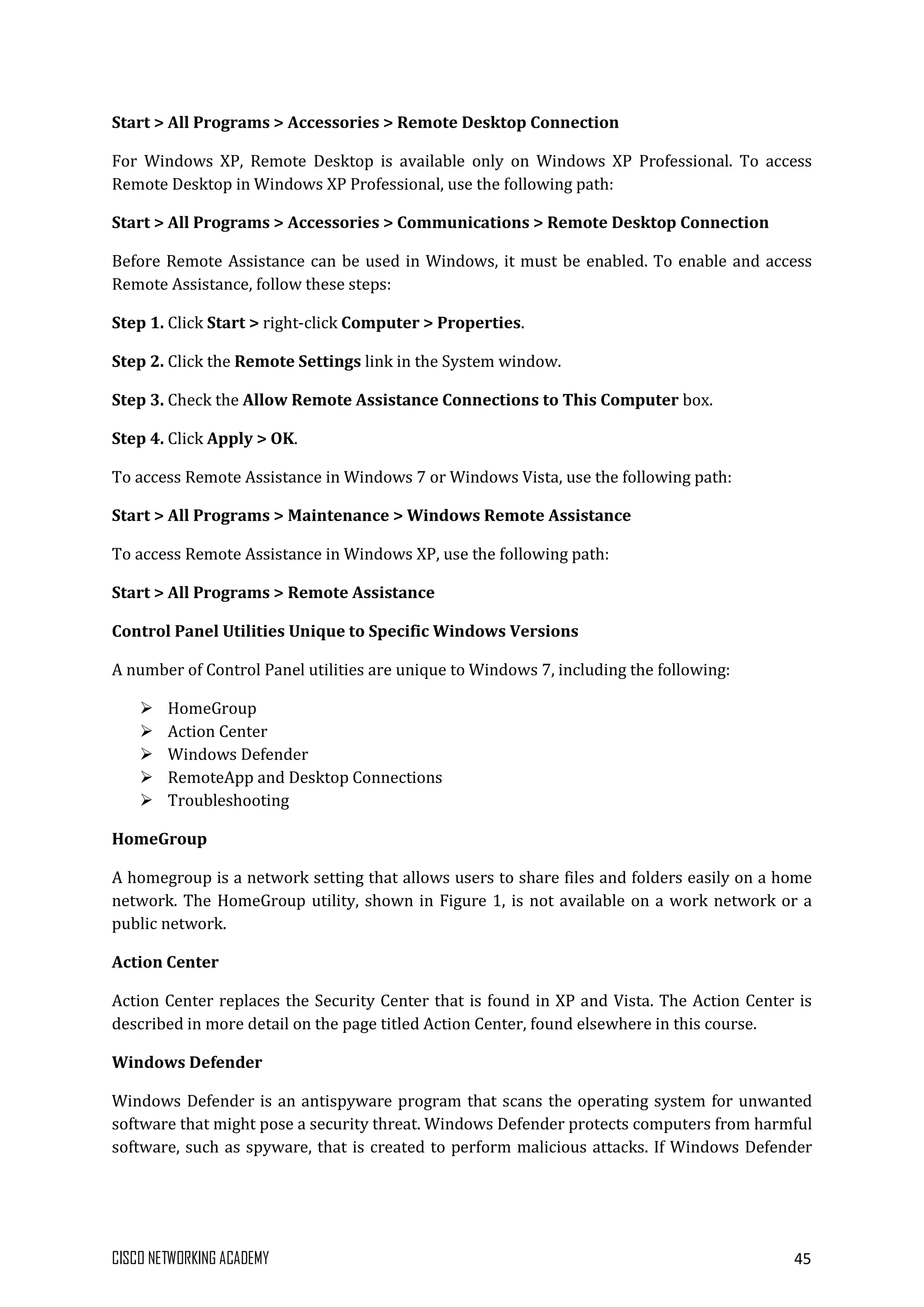 CISCO NETWORKING ACADEMY 45
Start > All Programs > Accessories > Remote Desktop Connection
For Windows XP, Remote Desktop is available only on Windows XP Professional. To access
Remote Desktop in Windows XP Professional, use the following path:
Start > All Programs > Accessories > Communications > Remote Desktop Connection
Before Remote Assistance can be used in Windows, it must be enabled. To enable and access
Remote Assistance, follow these steps:
Step 1. Click Start > right-click Computer > Properties.
Step 2. Click the Remote Settings link in the System window.
Step 3. Check the Allow Remote Assistance Connections to This Computer box.
Step 4. Click Apply > OK.
To access Remote Assistance in Windows 7 or Windows Vista, use the following path:
Start > All Programs > Maintenance > Windows Remote Assistance
To access Remote Assistance in Windows XP, use the following path:
Start > All Programs > Remote Assistance
Control Panel Utilities Unique to Specific Windows Versions
A number of Control Panel utilities are unique to Windows 7, including the following:
 HomeGroup
 Action Center
 Windows Defender
 RemoteApp and Desktop Connections
 Troubleshooting
HomeGroup
A homegroup is a network setting that allows users to share files and folders easily on a home
network. The HomeGroup utility, shown in Figure 1, is not available on a work network or a
public network.
Action Center
Action Center replaces the Security Center that is found in XP and Vista. The Action Center is
described in more detail on the page titled Action Center, found elsewhere in this course.
Windows Defender
Windows Defender is an antispyware program that scans the operating system for unwanted
software that might pose a security threat. Windows Defender protects computers from harmful
software, such as spyware, that is created to perform malicious attacks. If Windows Defender
 