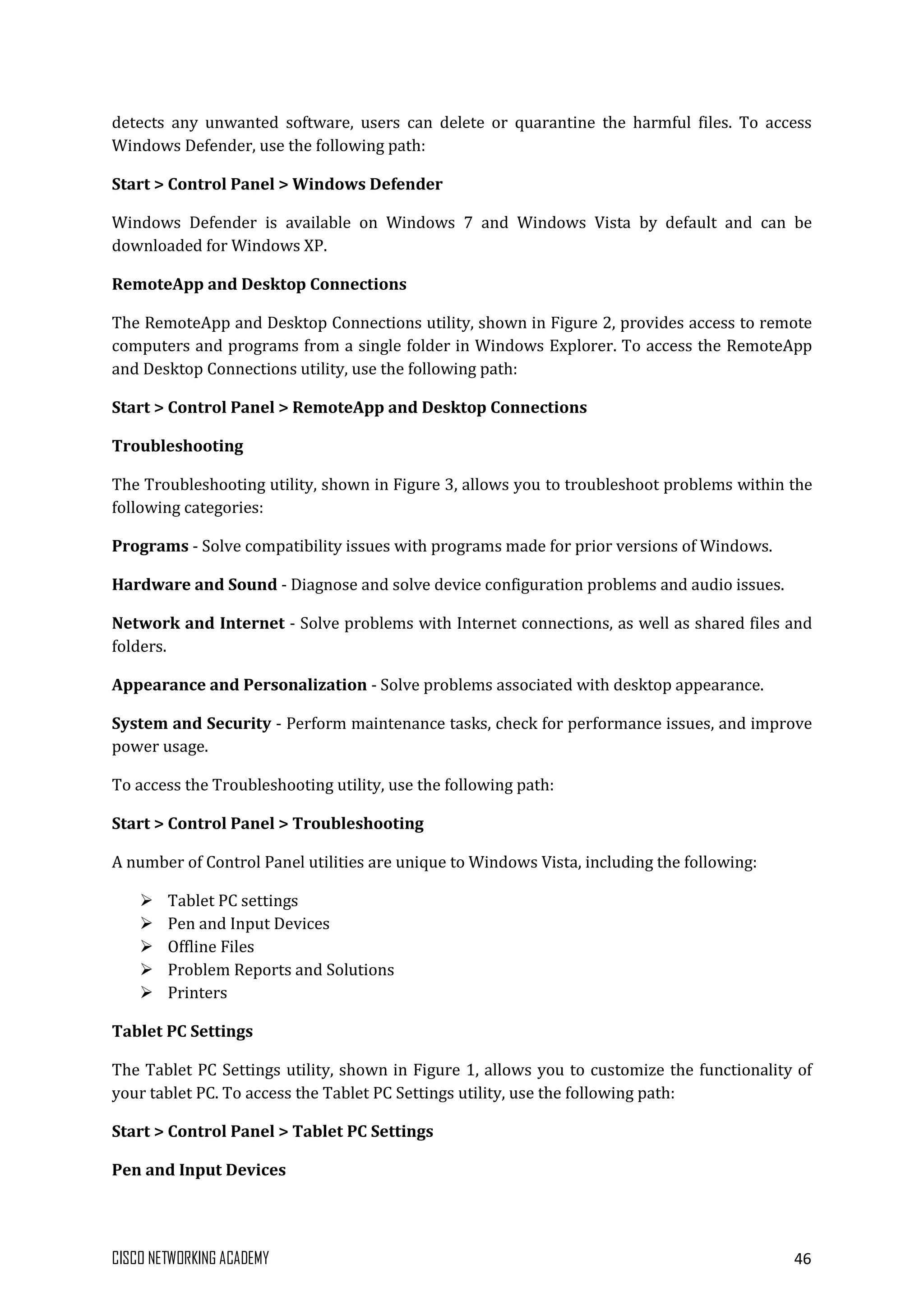 CISCO NETWORKING ACADEMY 46
detects any unwanted software, users can delete or quarantine the harmful files. To access
Windows Defender, use the following path:
Start > Control Panel > Windows Defender
Windows Defender is available on Windows 7 and Windows Vista by default and can be
downloaded for Windows XP.
RemoteApp and Desktop Connections
The RemoteApp and Desktop Connections utility, shown in Figure 2, provides access to remote
computers and programs from a single folder in Windows Explorer. To access the RemoteApp
and Desktop Connections utility, use the following path:
Start > Control Panel > RemoteApp and Desktop Connections
Troubleshooting
The Troubleshooting utility, shown in Figure 3, allows you to troubleshoot problems within the
following categories:
Programs - Solve compatibility issues with programs made for prior versions of Windows.
Hardware and Sound - Diagnose and solve device configuration problems and audio issues.
Network and Internet - Solve problems with Internet connections, as well as shared files and
folders.
Appearance and Personalization - Solve problems associated with desktop appearance.
System and Security - Perform maintenance tasks, check for performance issues, and improve
power usage.
To access the Troubleshooting utility, use the following path:
Start > Control Panel > Troubleshooting
A number of Control Panel utilities are unique to Windows Vista, including the following:
 Tablet PC settings
 Pen and Input Devices
 Offline Files
 Problem Reports and Solutions
 Printers
Tablet PC Settings
The Tablet PC Settings utility, shown in Figure 1, allows you to customize the functionality of
your tablet PC. To access the Tablet PC Settings utility, use the following path:
Start > Control Panel > Tablet PC Settings
Pen and Input Devices
 