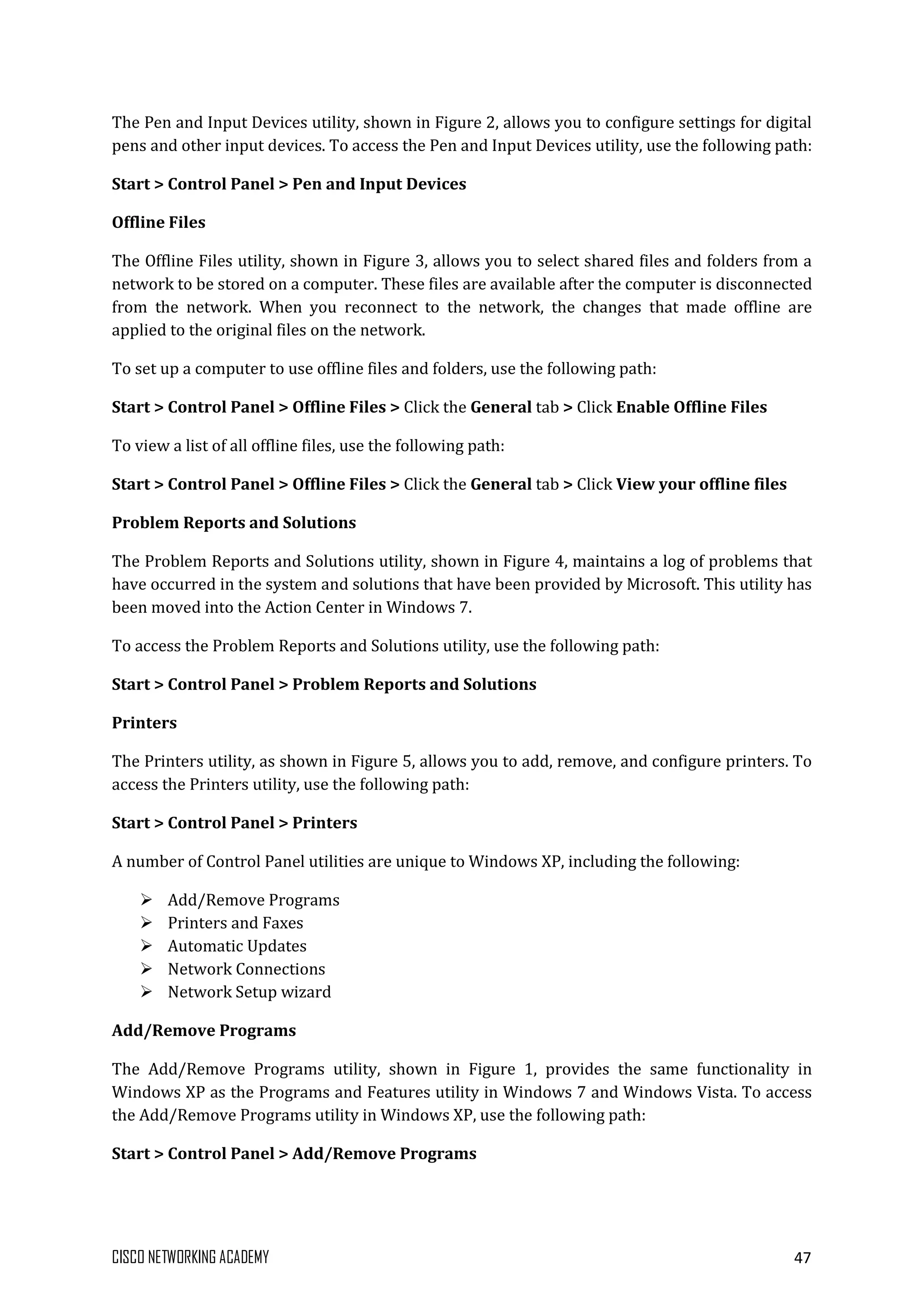 CISCO NETWORKING ACADEMY 47
The Pen and Input Devices utility, shown in Figure 2, allows you to configure settings for digital
pens and other input devices. To access the Pen and Input Devices utility, use the following path:
Start > Control Panel > Pen and Input Devices
Offline Files
The Offline Files utility, shown in Figure 3, allows you to select shared files and folders from a
network to be stored on a computer. These files are available after the computer is disconnected
from the network. When you reconnect to the network, the changes that made offline are
applied to the original files on the network.
To set up a computer to use offline files and folders, use the following path:
Start > Control Panel > Offline Files > Click the General tab > Click Enable Offline Files
To view a list of all offline files, use the following path:
Start > Control Panel > Offline Files > Click the General tab > Click View your offline files
Problem Reports and Solutions
The Problem Reports and Solutions utility, shown in Figure 4, maintains a log of problems that
have occurred in the system and solutions that have been provided by Microsoft. This utility has
been moved into the Action Center in Windows 7.
To access the Problem Reports and Solutions utility, use the following path:
Start > Control Panel > Problem Reports and Solutions
Printers
The Printers utility, as shown in Figure 5, allows you to add, remove, and configure printers. To
access the Printers utility, use the following path:
Start > Control Panel > Printers
A number of Control Panel utilities are unique to Windows XP, including the following:
 Add/Remove Programs
 Printers and Faxes
 Automatic Updates
 Network Connections
 Network Setup wizard
Add/Remove Programs
The Add/Remove Programs utility, shown in Figure 1, provides the same functionality in
Windows XP as the Programs and Features utility in Windows 7 and Windows Vista. To access
the Add/Remove Programs utility in Windows XP, use the following path:
Start > Control Panel > Add/Remove Programs
 