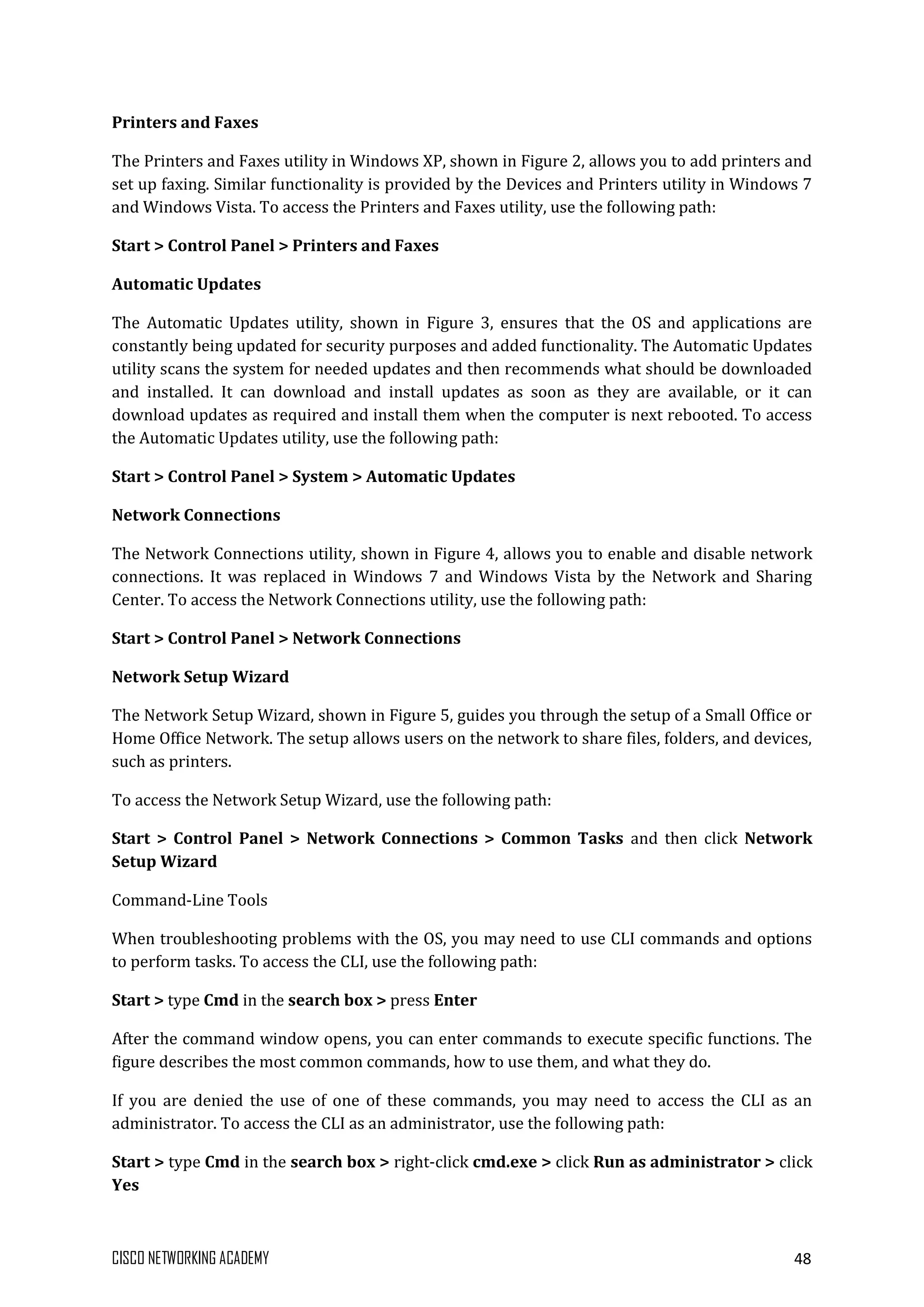 CISCO NETWORKING ACADEMY 48
Printers and Faxes
The Printers and Faxes utility in Windows XP, shown in Figure 2, allows you to add printers and
set up faxing. Similar functionality is provided by the Devices and Printers utility in Windows 7
and Windows Vista. To access the Printers and Faxes utility, use the following path:
Start > Control Panel > Printers and Faxes
Automatic Updates
The Automatic Updates utility, shown in Figure 3, ensures that the OS and applications are
constantly being updated for security purposes and added functionality. The Automatic Updates
utility scans the system for needed updates and then recommends what should be downloaded
and installed. It can download and install updates as soon as they are available, or it can
download updates as required and install them when the computer is next rebooted. To access
the Automatic Updates utility, use the following path:
Start > Control Panel > System > Automatic Updates
Network Connections
The Network Connections utility, shown in Figure 4, allows you to enable and disable network
connections. It was replaced in Windows 7 and Windows Vista by the Network and Sharing
Center. To access the Network Connections utility, use the following path:
Start > Control Panel > Network Connections
Network Setup Wizard
The Network Setup Wizard, shown in Figure 5, guides you through the setup of a Small Office or
Home Office Network. The setup allows users on the network to share files, folders, and devices,
such as printers.
To access the Network Setup Wizard, use the following path:
Start > Control Panel > Network Connections > Common Tasks and then click Network
Setup Wizard
Command-Line Tools
When troubleshooting problems with the OS, you may need to use CLI commands and options
to perform tasks. To access the CLI, use the following path:
Start > type Cmd in the search box > press Enter
After the command window opens, you can enter commands to execute specific functions. The
figure describes the most common commands, how to use them, and what they do.
If you are denied the use of one of these commands, you may need to access the CLI as an
administrator. To access the CLI as an administrator, use the following path:
Start > type Cmd in the search box > right-click cmd.exe > click Run as administrator > click
Yes
 