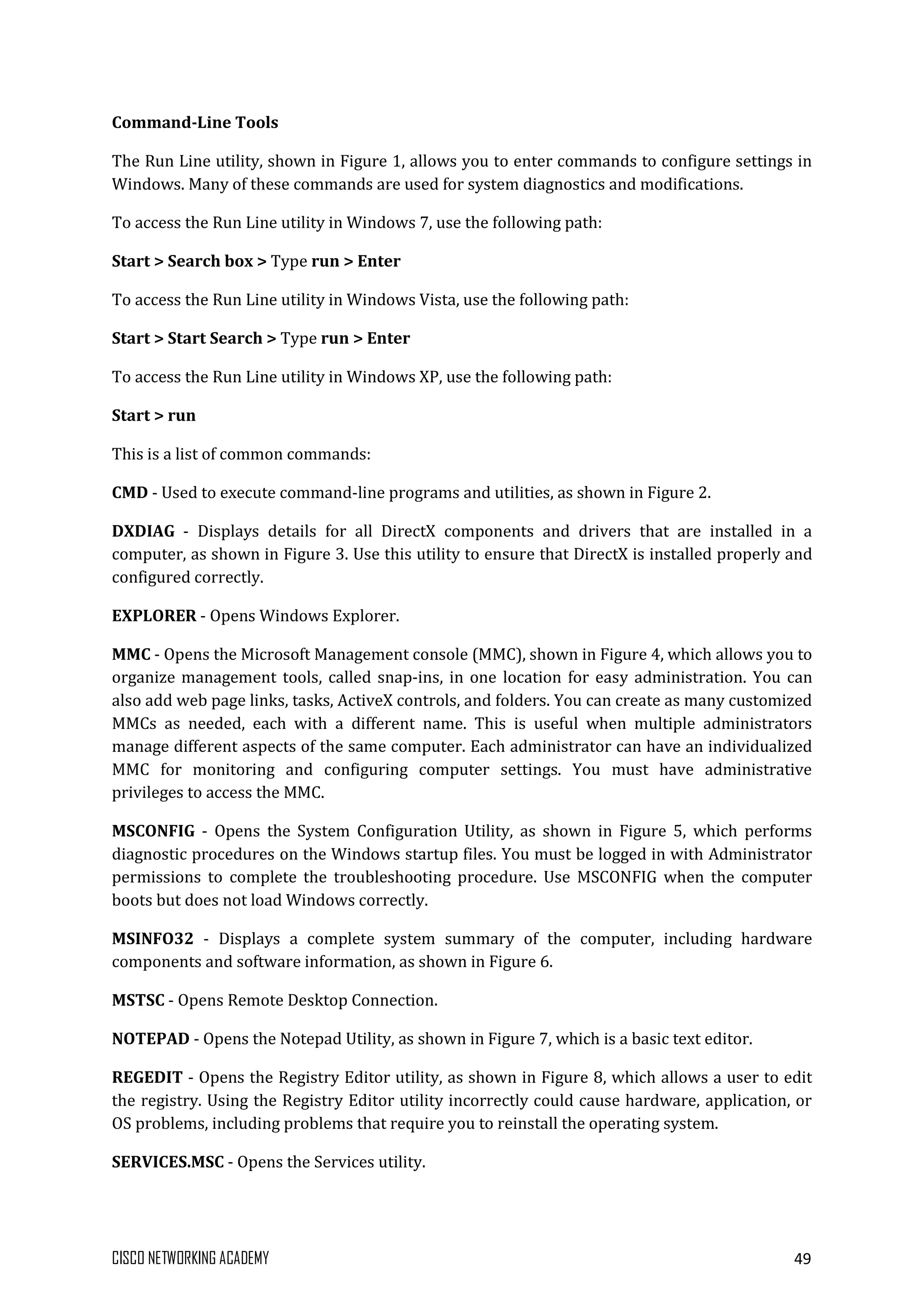 CISCO NETWORKING ACADEMY 49
Command-Line Tools
The Run Line utility, shown in Figure 1, allows you to enter commands to configure settings in
Windows. Many of these commands are used for system diagnostics and modifications.
To access the Run Line utility in Windows 7, use the following path:
Start > Search box > Type run > Enter
To access the Run Line utility in Windows Vista, use the following path:
Start > Start Search > Type run > Enter
To access the Run Line utility in Windows XP, use the following path:
Start > run
This is a list of common commands:
CMD - Used to execute command-line programs and utilities, as shown in Figure 2.
DXDIAG - Displays details for all DirectX components and drivers that are installed in a
computer, as shown in Figure 3. Use this utility to ensure that DirectX is installed properly and
configured correctly.
EXPLORER - Opens Windows Explorer.
MMC - Opens the Microsoft Management console (MMC), shown in Figure 4, which allows you to
organize management tools, called snap-ins, in one location for easy administration. You can
also add web page links, tasks, ActiveX controls, and folders. You can create as many customized
MMCs as needed, each with a different name. This is useful when multiple administrators
manage different aspects of the same computer. Each administrator can have an individualized
MMC for monitoring and configuring computer settings. You must have administrative
privileges to access the MMC.
MSCONFIG - Opens the System Configuration Utility, as shown in Figure 5, which performs
diagnostic procedures on the Windows startup files. You must be logged in with Administrator
permissions to complete the troubleshooting procedure. Use MSCONFIG when the computer
boots but does not load Windows correctly.
MSINFO32 - Displays a complete system summary of the computer, including hardware
components and software information, as shown in Figure 6.
MSTSC - Opens Remote Desktop Connection.
NOTEPAD - Opens the Notepad Utility, as shown in Figure 7, which is a basic text editor.
REGEDIT - Opens the Registry Editor utility, as shown in Figure 8, which allows a user to edit
the registry. Using the Registry Editor utility incorrectly could cause hardware, application, or
OS problems, including problems that require you to reinstall the operating system.
SERVICES.MSC - Opens the Services utility.
 
