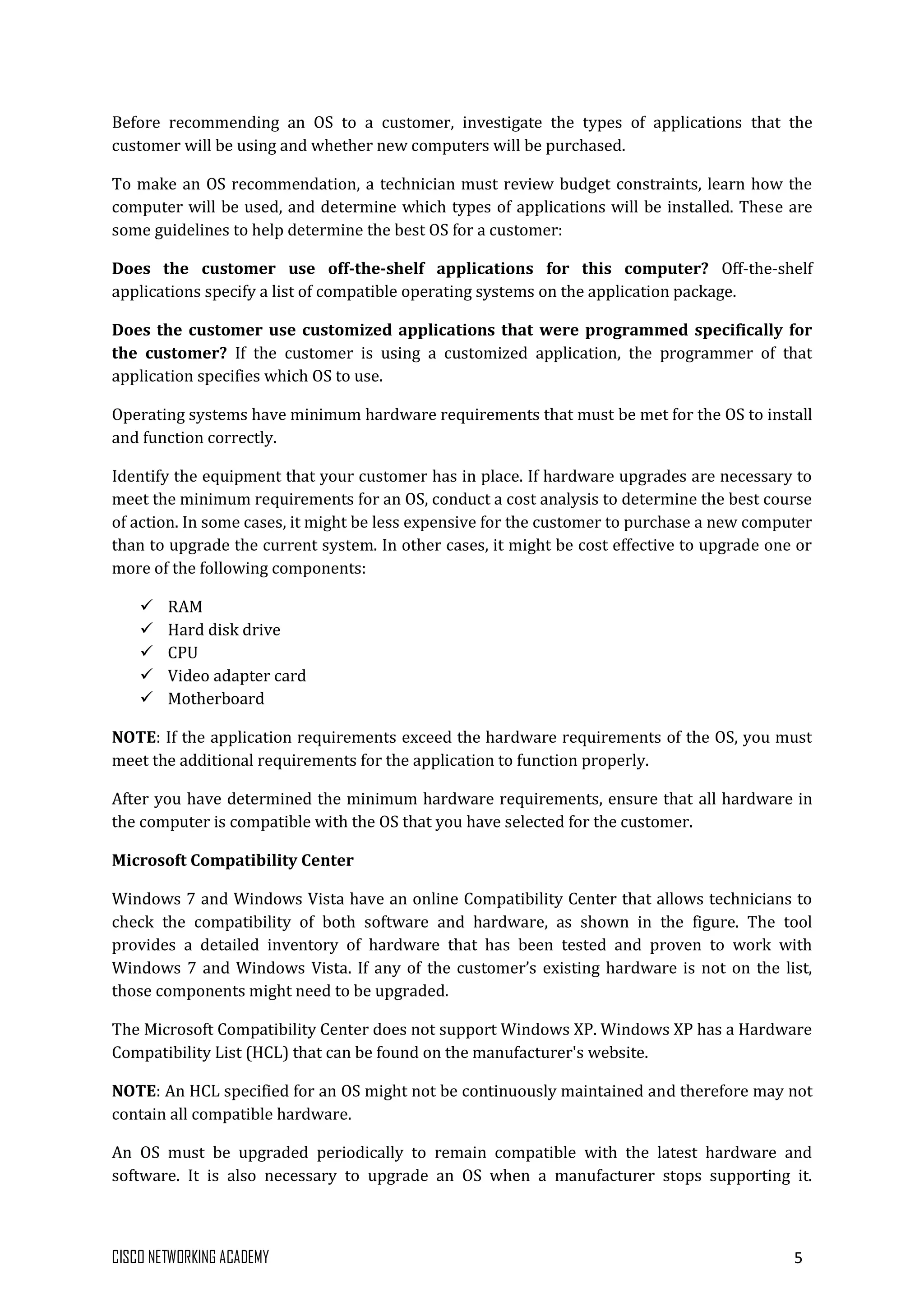 CISCO NETWORKING ACADEMY 5
Before recommending an OS to a customer, investigate the types of applications that the
customer will be using and whether new computers will be purchased.
To make an OS recommendation, a technician must review budget constraints, learn how the
computer will be used, and determine which types of applications will be installed. These are
some guidelines to help determine the best OS for a customer:
Does the customer use off-the-shelf applications for this computer? Off-the-shelf
applications specify a list of compatible operating systems on the application package.
Does the customer use customized applications that were programmed specifically for
the customer? If the customer is using a customized application, the programmer of that
application specifies which OS to use.
Operating systems have minimum hardware requirements that must be met for the OS to install
and function correctly.
Identify the equipment that your customer has in place. If hardware upgrades are necessary to
meet the minimum requirements for an OS, conduct a cost analysis to determine the best course
of action. In some cases, it might be less expensive for the customer to purchase a new computer
than to upgrade the current system. In other cases, it might be cost effective to upgrade one or
more of the following components:
 RAM
 Hard disk drive
 CPU
 Video adapter card
 Motherboard
NOTE: If the application requirements exceed the hardware requirements of the OS, you must
meet the additional requirements for the application to function properly.
After you have determined the minimum hardware requirements, ensure that all hardware in
the computer is compatible with the OS that you have selected for the customer.
Microsoft Compatibility Center
Windows 7 and Windows Vista have an online Compatibility Center that allows technicians to
check the compatibility of both software and hardware, as shown in the figure. The tool
provides a detailed inventory of hardware that has been tested and proven to work with
Windows 7 and Windows Vista. If any of the customer’s existing hardware is not on the list,
those components might need to be upgraded.
The Microsoft Compatibility Center does not support Windows XP. Windows XP has a Hardware
Compatibility List (HCL) that can be found on the manufacturer's website.
NOTE: An HCL specified for an OS might not be continuously maintained and therefore may not
contain all compatible hardware.
An OS must be upgraded periodically to remain compatible with the latest hardware and
software. It is also necessary to upgrade an OS when a manufacturer stops supporting it.
 