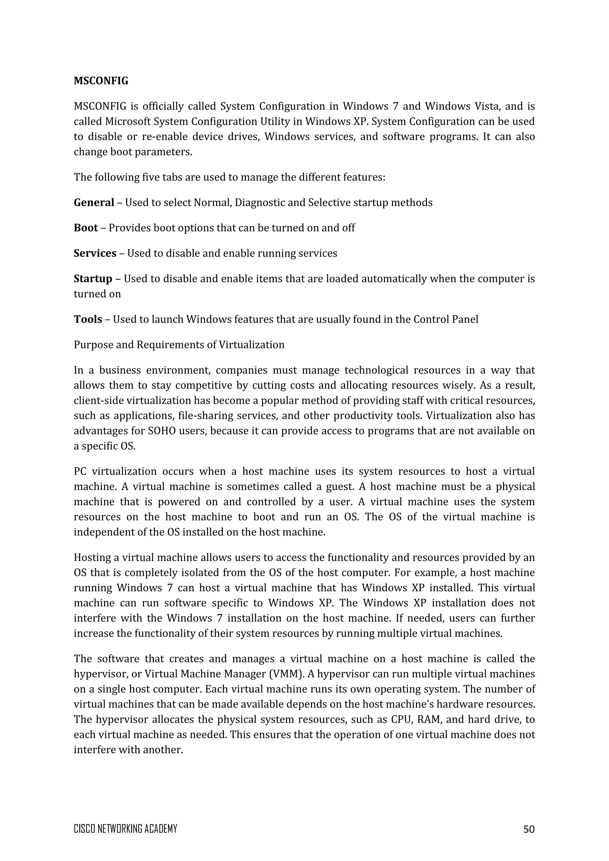 CISCO NETWORKING ACADEMY 50
MSCONFIG
MSCONFIG is officially called System Configuration in Windows 7 and Windows Vista, and is
called Microsoft System Configuration Utility in Windows XP. System Configuration can be used
to disable or re-enable device drives, Windows services, and software programs. It can also
change boot parameters.
The following five tabs are used to manage the different features:
General – Used to select Normal, Diagnostic and Selective startup methods
Boot – Provides boot options that can be turned on and off
Services – Used to disable and enable running services
Startup – Used to disable and enable items that are loaded automatically when the computer is
turned on
Tools – Used to launch Windows features that are usually found in the Control Panel
Purpose and Requirements of Virtualization
In a business environment, companies must manage technological resources in a way that
allows them to stay competitive by cutting costs and allocating resources wisely. As a result,
client-side virtualization has become a popular method of providing staff with critical resources,
such as applications, file-sharing services, and other productivity tools. Virtualization also has
advantages for SOHO users, because it can provide access to programs that are not available on
a specific OS.
PC virtualization occurs when a host machine uses its system resources to host a virtual
machine. A virtual machine is sometimes called a guest. A host machine must be a physical
machine that is powered on and controlled by a user. A virtual machine uses the system
resources on the host machine to boot and run an OS. The OS of the virtual machine is
independent of the OS installed on the host machine.
Hosting a virtual machine allows users to access the functionality and resources provided by an
OS that is completely isolated from the OS of the host computer. For example, a host machine
running Windows 7 can host a virtual machine that has Windows XP installed. This virtual
machine can run software specific to Windows XP. The Windows XP installation does not
interfere with the Windows 7 installation on the host machine. If needed, users can further
increase the functionality of their system resources by running multiple virtual machines.
The software that creates and manages a virtual machine on a host machine is called the
hypervisor, or Virtual Machine Manager (VMM). A hypervisor can run multiple virtual machines
on a single host computer. Each virtual machine runs its own operating system. The number of
virtual machines that can be made available depends on the host machine’s hardware resources.
The hypervisor allocates the physical system resources, such as CPU, RAM, and hard drive, to
each virtual machine as needed. This ensures that the operation of one virtual machine does not
interfere with another.
 