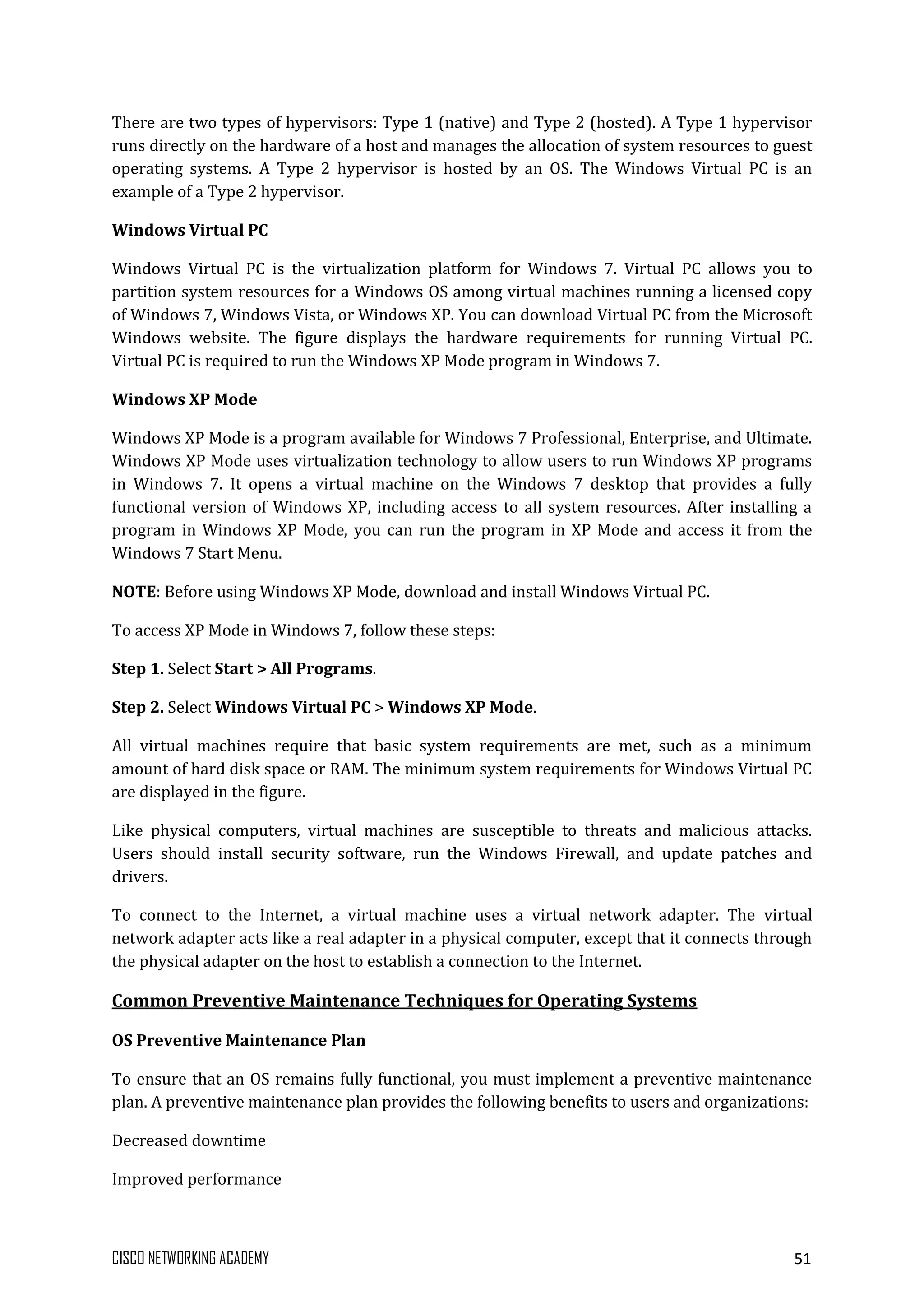 CISCO NETWORKING ACADEMY 51
There are two types of hypervisors: Type 1 (native) and Type 2 (hosted). A Type 1 hypervisor
runs directly on the hardware of a host and manages the allocation of system resources to guest
operating systems. A Type 2 hypervisor is hosted by an OS. The Windows Virtual PC is an
example of a Type 2 hypervisor.
Windows Virtual PC
Windows Virtual PC is the virtualization platform for Windows 7. Virtual PC allows you to
partition system resources for a Windows OS among virtual machines running a licensed copy
of Windows 7, Windows Vista, or Windows XP. You can download Virtual PC from the Microsoft
Windows website. The figure displays the hardware requirements for running Virtual PC.
Virtual PC is required to run the Windows XP Mode program in Windows 7.
Windows XP Mode
Windows XP Mode is a program available for Windows 7 Professional, Enterprise, and Ultimate.
Windows XP Mode uses virtualization technology to allow users to run Windows XP programs
in Windows 7. It opens a virtual machine on the Windows 7 desktop that provides a fully
functional version of Windows XP, including access to all system resources. After installing a
program in Windows XP Mode, you can run the program in XP Mode and access it from the
Windows 7 Start Menu.
NOTE: Before using Windows XP Mode, download and install Windows Virtual PC.
To access XP Mode in Windows 7, follow these steps:
Step 1. Select Start > All Programs.
Step 2. Select Windows Virtual PC > Windows XP Mode.
All virtual machines require that basic system requirements are met, such as a minimum
amount of hard disk space or RAM. The minimum system requirements for Windows Virtual PC
are displayed in the figure.
Like physical computers, virtual machines are susceptible to threats and malicious attacks.
Users should install security software, run the Windows Firewall, and update patches and
drivers.
To connect to the Internet, a virtual machine uses a virtual network adapter. The virtual
network adapter acts like a real adapter in a physical computer, except that it connects through
the physical adapter on the host to establish a connection to the Internet.
Common Preventive Maintenance Techniques for Operating Systems
OS Preventive Maintenance Plan
To ensure that an OS remains fully functional, you must implement a preventive maintenance
plan. A preventive maintenance plan provides the following benefits to users and organizations:
Decreased downtime
Improved performance
 