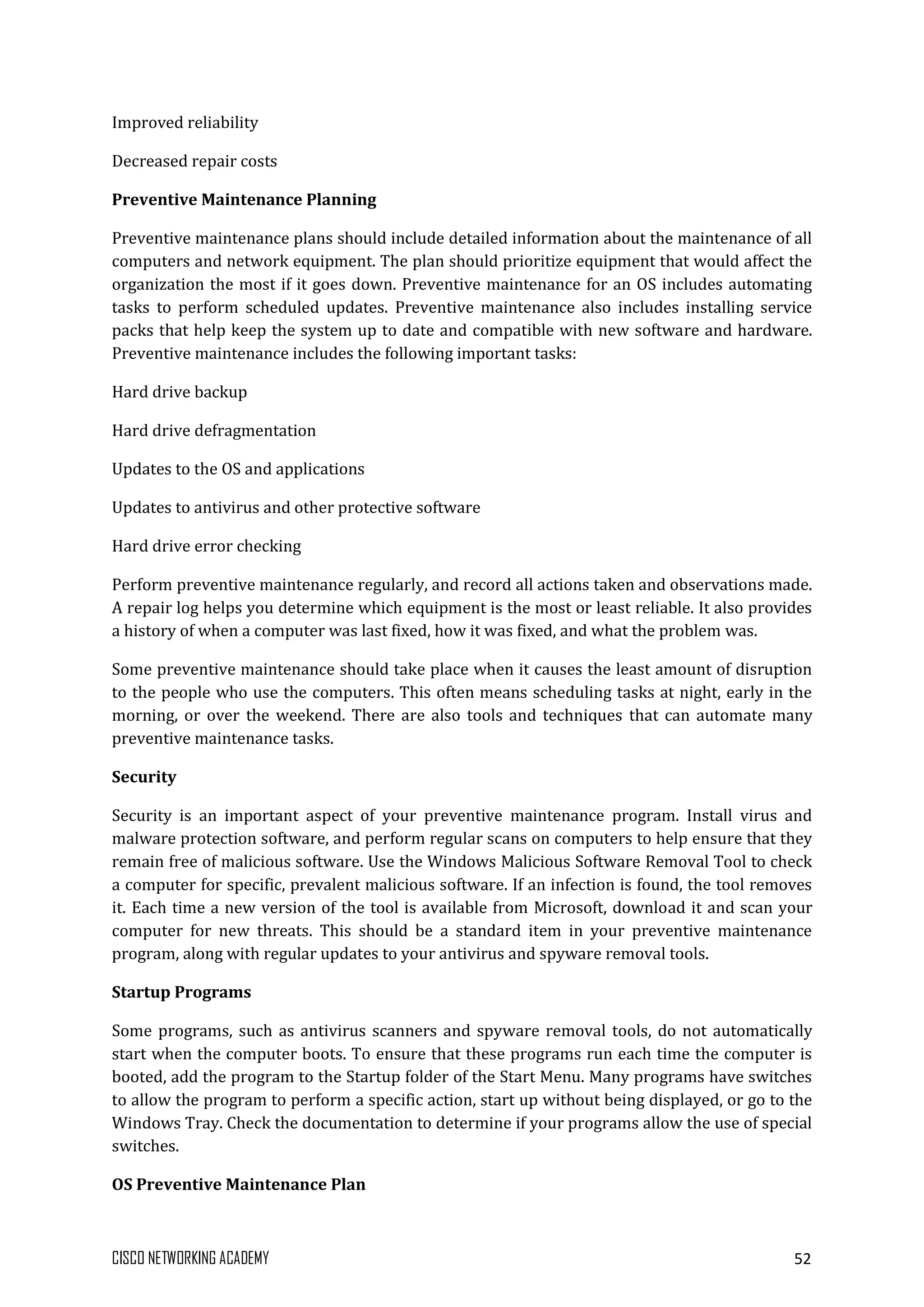 CISCO NETWORKING ACADEMY 52
Improved reliability
Decreased repair costs
Preventive Maintenance Planning
Preventive maintenance plans should include detailed information about the maintenance of all
computers and network equipment. The plan should prioritize equipment that would affect the
organization the most if it goes down. Preventive maintenance for an OS includes automating
tasks to perform scheduled updates. Preventive maintenance also includes installing service
packs that help keep the system up to date and compatible with new software and hardware.
Preventive maintenance includes the following important tasks:
Hard drive backup
Hard drive defragmentation
Updates to the OS and applications
Updates to antivirus and other protective software
Hard drive error checking
Perform preventive maintenance regularly, and record all actions taken and observations made.
A repair log helps you determine which equipment is the most or least reliable. It also provides
a history of when a computer was last fixed, how it was fixed, and what the problem was.
Some preventive maintenance should take place when it causes the least amount of disruption
to the people who use the computers. This often means scheduling tasks at night, early in the
morning, or over the weekend. There are also tools and techniques that can automate many
preventive maintenance tasks.
Security
Security is an important aspect of your preventive maintenance program. Install virus and
malware protection software, and perform regular scans on computers to help ensure that they
remain free of malicious software. Use the Windows Malicious Software Removal Tool to check
a computer for specific, prevalent malicious software. If an infection is found, the tool removes
it. Each time a new version of the tool is available from Microsoft, download it and scan your
computer for new threats. This should be a standard item in your preventive maintenance
program, along with regular updates to your antivirus and spyware removal tools.
Startup Programs
Some programs, such as antivirus scanners and spyware removal tools, do not automatically
start when the computer boots. To ensure that these programs run each time the computer is
booted, add the program to the Startup folder of the Start Menu. Many programs have switches
to allow the program to perform a specific action, start up without being displayed, or go to the
Windows Tray. Check the documentation to determine if your programs allow the use of special
switches.
OS Preventive Maintenance Plan
 