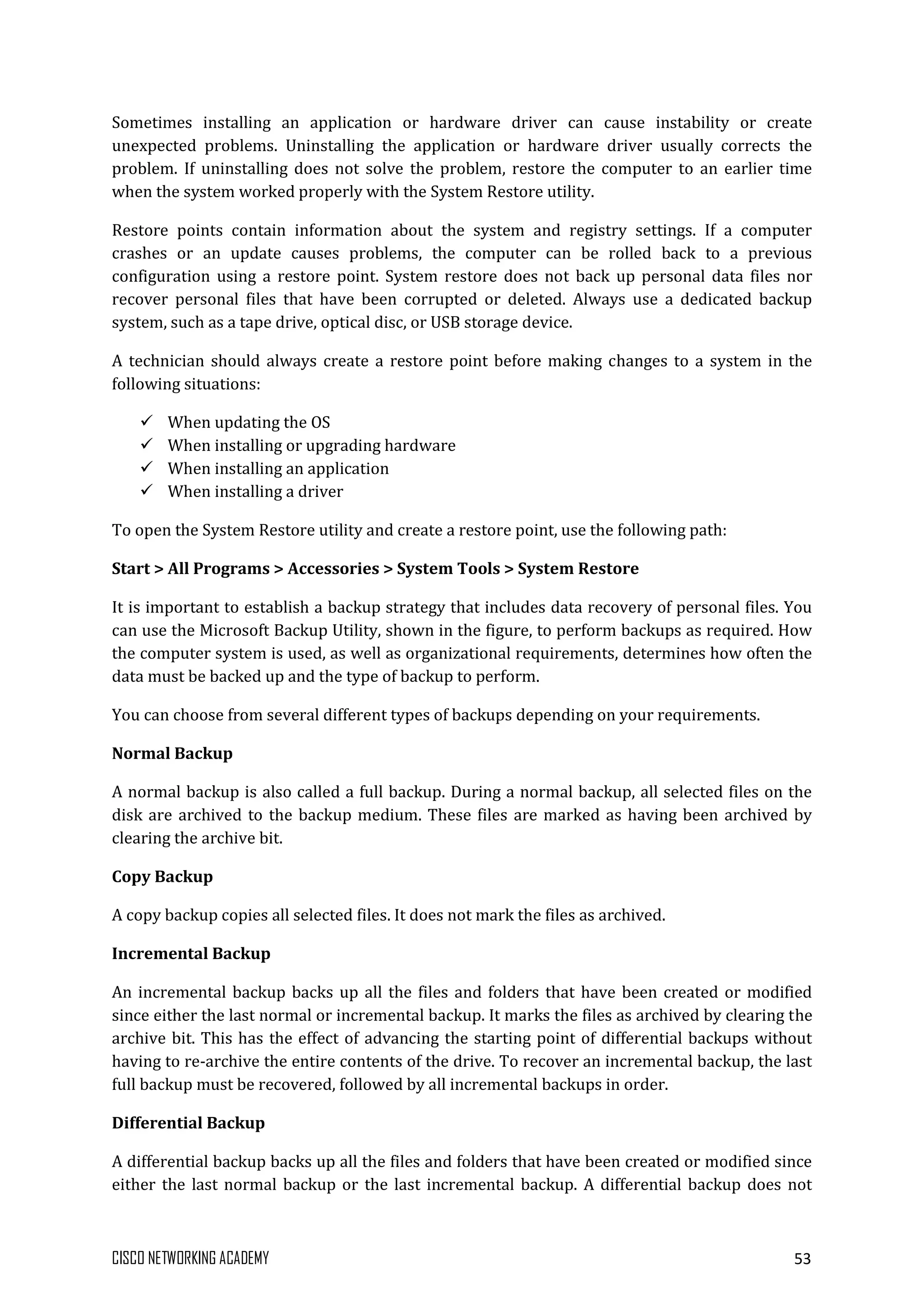 CISCO NETWORKING ACADEMY 53
Sometimes installing an application or hardware driver can cause instability or create
unexpected problems. Uninstalling the application or hardware driver usually corrects the
problem. If uninstalling does not solve the problem, restore the computer to an earlier time
when the system worked properly with the System Restore utility.
Restore points contain information about the system and registry settings. If a computer
crashes or an update causes problems, the computer can be rolled back to a previous
configuration using a restore point. System restore does not back up personal data files nor
recover personal files that have been corrupted or deleted. Always use a dedicated backup
system, such as a tape drive, optical disc, or USB storage device.
A technician should always create a restore point before making changes to a system in the
following situations:
 When updating the OS
 When installing or upgrading hardware
 When installing an application
 When installing a driver
To open the System Restore utility and create a restore point, use the following path:
Start > All Programs > Accessories > System Tools > System Restore
It is important to establish a backup strategy that includes data recovery of personal files. You
can use the Microsoft Backup Utility, shown in the figure, to perform backups as required. How
the computer system is used, as well as organizational requirements, determines how often the
data must be backed up and the type of backup to perform.
You can choose from several different types of backups depending on your requirements.
Normal Backup
A normal backup is also called a full backup. During a normal backup, all selected files on the
disk are archived to the backup medium. These files are marked as having been archived by
clearing the archive bit.
Copy Backup
A copy backup copies all selected files. It does not mark the files as archived.
Incremental Backup
An incremental backup backs up all the files and folders that have been created or modified
since either the last normal or incremental backup. It marks the files as archived by clearing the
archive bit. This has the effect of advancing the starting point of differential backups without
having to re-archive the entire contents of the drive. To recover an incremental backup, the last
full backup must be recovered, followed by all incremental backups in order.
Differential Backup
A differential backup backs up all the files and folders that have been created or modified since
either the last normal backup or the last incremental backup. A differential backup does not
 