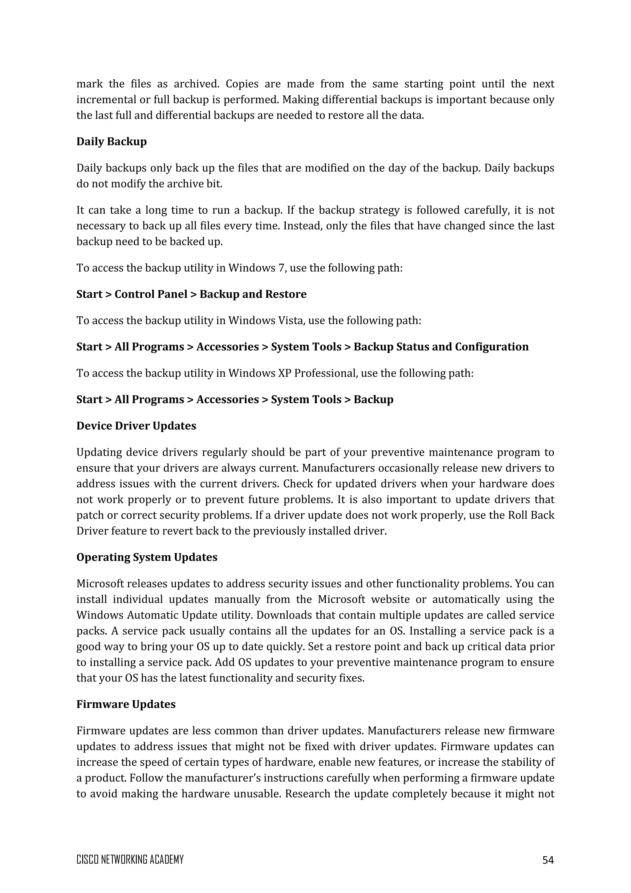 CISCO NETWORKING ACADEMY 54
mark the files as archived. Copies are made from the same starting point until the next
incremental or full backup is performed. Making differential backups is important because only
the last full and differential backups are needed to restore all the data.
Daily Backup
Daily backups only back up the files that are modified on the day of the backup. Daily backups
do not modify the archive bit.
It can take a long time to run a backup. If the backup strategy is followed carefully, it is not
necessary to back up all files every time. Instead, only the files that have changed since the last
backup need to be backed up.
To access the backup utility in Windows 7, use the following path:
Start > Control Panel > Backup and Restore
To access the backup utility in Windows Vista, use the following path:
Start > All Programs > Accessories > System Tools > Backup Status and Configuration
To access the backup utility in Windows XP Professional, use the following path:
Start > All Programs > Accessories > System Tools > Backup
Device Driver Updates
Updating device drivers regularly should be part of your preventive maintenance program to
ensure that your drivers are always current. Manufacturers occasionally release new drivers to
address issues with the current drivers. Check for updated drivers when your hardware does
not work properly or to prevent future problems. It is also important to update drivers that
patch or correct security problems. If a driver update does not work properly, use the Roll Back
Driver feature to revert back to the previously installed driver.
Operating System Updates
Microsoft releases updates to address security issues and other functionality problems. You can
install individual updates manually from the Microsoft website or automatically using the
Windows Automatic Update utility. Downloads that contain multiple updates are called service
packs. A service pack usually contains all the updates for an OS. Installing a service pack is a
good way to bring your OS up to date quickly. Set a restore point and back up critical data prior
to installing a service pack. Add OS updates to your preventive maintenance program to ensure
that your OS has the latest functionality and security fixes.
Firmware Updates
Firmware updates are less common than driver updates. Manufacturers release new firmware
updates to address issues that might not be fixed with driver updates. Firmware updates can
increase the speed of certain types of hardware, enable new features, or increase the stability of
a product. Follow the manufacturer’s instructions carefully when performing a firmware update
to avoid making the hardware unusable. Research the update completely because it might not
 
