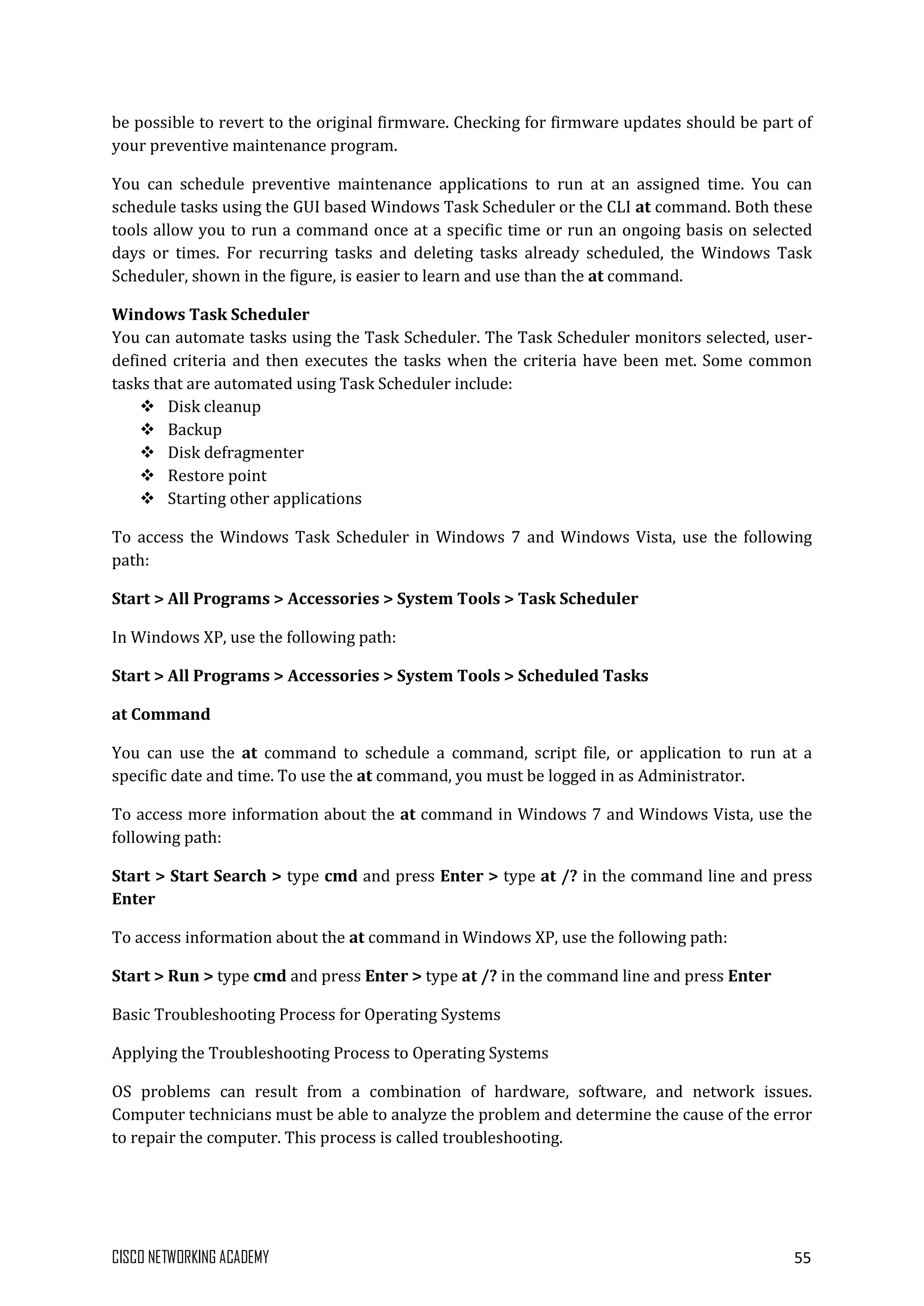 CISCO NETWORKING ACADEMY 55
be possible to revert to the original firmware. Checking for firmware updates should be part of
your preventive maintenance program.
You can schedule preventive maintenance applications to run at an assigned time. You can
schedule tasks using the GUI based Windows Task Scheduler or the CLI at command. Both these
tools allow you to run a command once at a specific time or run an ongoing basis on selected
days or times. For recurring tasks and deleting tasks already scheduled, the Windows Task
Scheduler, shown in the figure, is easier to learn and use than the at command.
Windows Task Scheduler
You can automate tasks using the Task Scheduler. The Task Scheduler monitors selected, user-
defined criteria and then executes the tasks when the criteria have been met. Some common
tasks that are automated using Task Scheduler include:
 Disk cleanup
 Backup
 Disk defragmenter
 Restore point
 Starting other applications
To access the Windows Task Scheduler in Windows 7 and Windows Vista, use the following
path:
Start > All Programs > Accessories > System Tools > Task Scheduler
In Windows XP, use the following path:
Start > All Programs > Accessories > System Tools > Scheduled Tasks
at Command
You can use the at command to schedule a command, script file, or application to run at a
specific date and time. To use the at command, you must be logged in as Administrator.
To access more information about the at command in Windows 7 and Windows Vista, use the
following path:
Start > Start Search > type cmd and press Enter > type at /? in the command line and press
Enter
To access information about the at command in Windows XP, use the following path:
Start > Run > type cmd and press Enter > type at /? in the command line and press Enter
Basic Troubleshooting Process for Operating Systems
Applying the Troubleshooting Process to Operating Systems
OS problems can result from a combination of hardware, software, and network issues.
Computer technicians must be able to analyze the problem and determine the cause of the error
to repair the computer. This process is called troubleshooting.
 