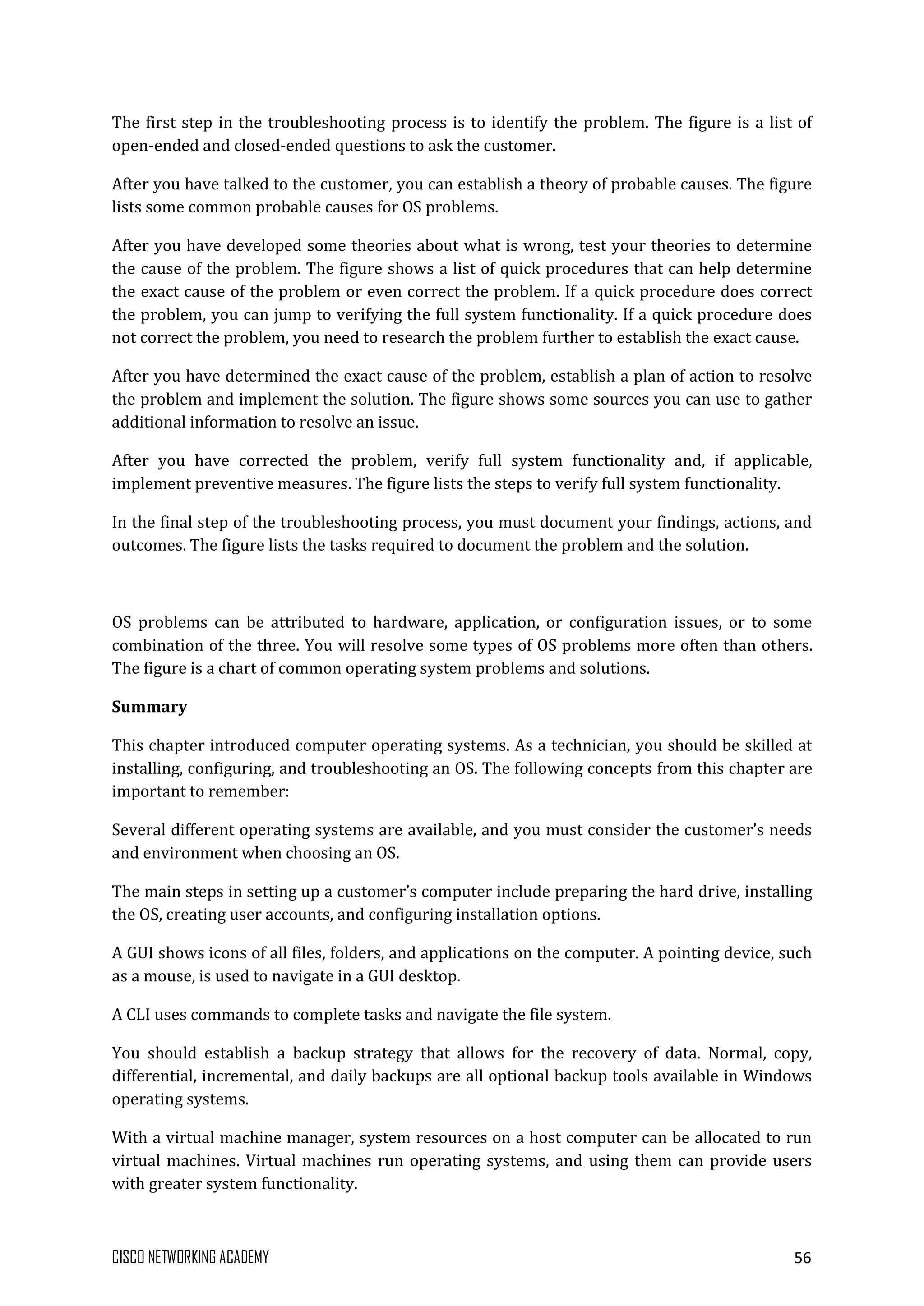 CISCO NETWORKING ACADEMY 56
The first step in the troubleshooting process is to identify the problem. The figure is a list of
open-ended and closed-ended questions to ask the customer.
After you have talked to the customer, you can establish a theory of probable causes. The figure
lists some common probable causes for OS problems.
After you have developed some theories about what is wrong, test your theories to determine
the cause of the problem. The figure shows a list of quick procedures that can help determine
the exact cause of the problem or even correct the problem. If a quick procedure does correct
the problem, you can jump to verifying the full system functionality. If a quick procedure does
not correct the problem, you need to research the problem further to establish the exact cause.
After you have determined the exact cause of the problem, establish a plan of action to resolve
the problem and implement the solution. The figure shows some sources you can use to gather
additional information to resolve an issue.
After you have corrected the problem, verify full system functionality and, if applicable,
implement preventive measures. The figure lists the steps to verify full system functionality.
In the final step of the troubleshooting process, you must document your findings, actions, and
outcomes. The figure lists the tasks required to document the problem and the solution.
OS problems can be attributed to hardware, application, or configuration issues, or to some
combination of the three. You will resolve some types of OS problems more often than others.
The figure is a chart of common operating system problems and solutions.
Summary
This chapter introduced computer operating systems. As a technician, you should be skilled at
installing, configuring, and troubleshooting an OS. The following concepts from this chapter are
important to remember:
Several different operating systems are available, and you must consider the customer’s needs
and environment when choosing an OS.
The main steps in setting up a customer’s computer include preparing the hard drive, installing
the OS, creating user accounts, and configuring installation options.
A GUI shows icons of all files, folders, and applications on the computer. A pointing device, such
as a mouse, is used to navigate in a GUI desktop.
A CLI uses commands to complete tasks and navigate the file system.
You should establish a backup strategy that allows for the recovery of data. Normal, copy,
differential, incremental, and daily backups are all optional backup tools available in Windows
operating systems.
With a virtual machine manager, system resources on a host computer can be allocated to run
virtual machines. Virtual machines run operating systems, and using them can provide users
with greater system functionality.
 