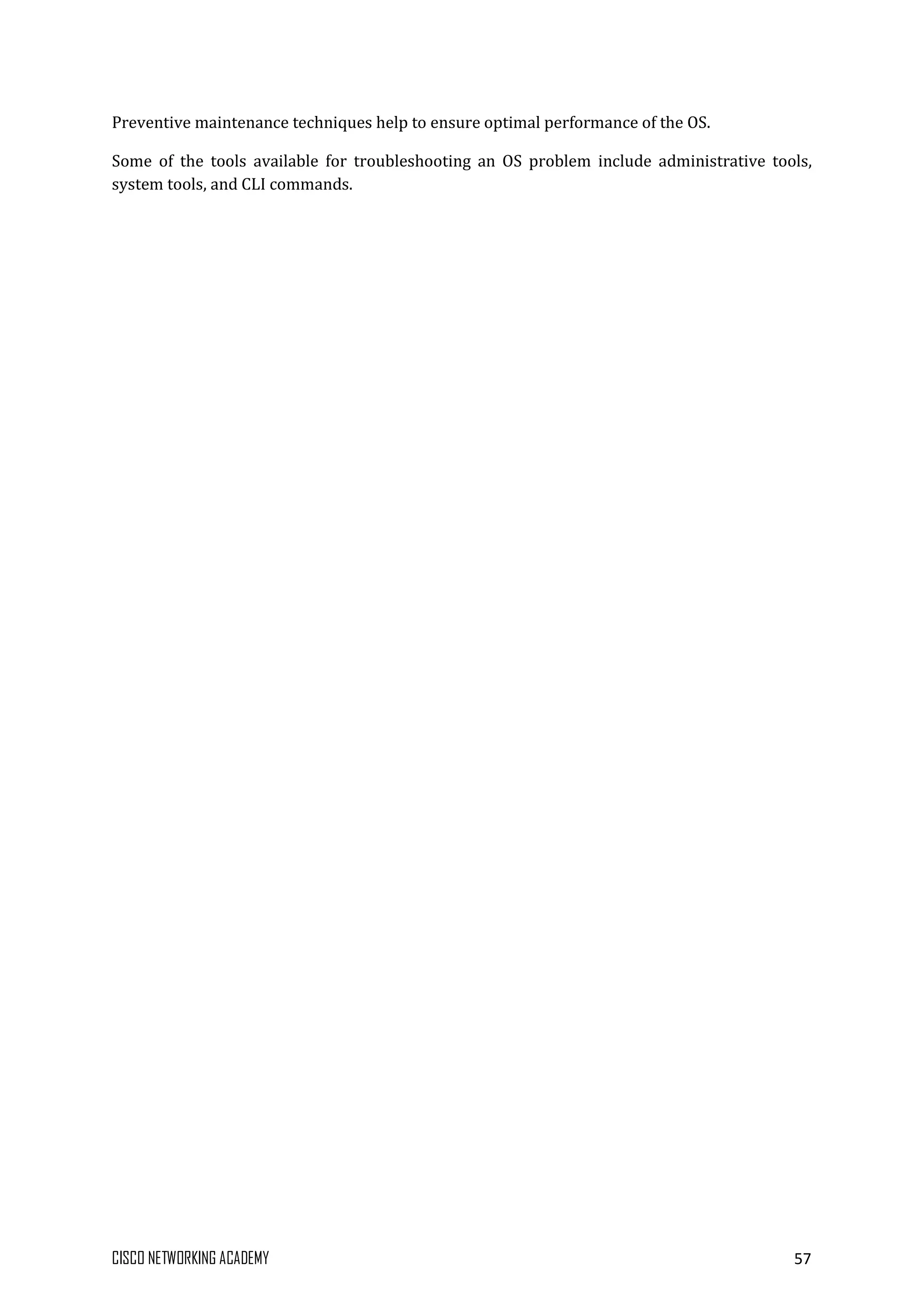 CISCO NETWORKING ACADEMY 57
Preventive maintenance techniques help to ensure optimal performance of the OS.
Some of the tools available for troubleshooting an OS problem include administrative tools,
system tools, and CLI commands.
 