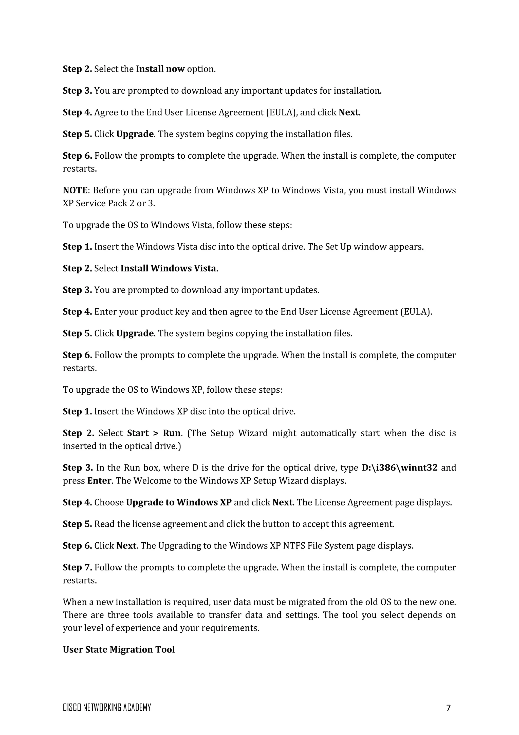 CISCO NETWORKING ACADEMY 7
Step 2. Select the Install now option.
Step 3. You are prompted to download any important updates for installation.
Step 4. Agree to the End User License Agreement (EULA), and click Next.
Step 5. Click Upgrade. The system begins copying the installation files.
Step 6. Follow the prompts to complete the upgrade. When the install is complete, the computer
restarts.
NOTE: Before you can upgrade from Windows XP to Windows Vista, you must install Windows
XP Service Pack 2 or 3.
To upgrade the OS to Windows Vista, follow these steps:
Step 1. Insert the Windows Vista disc into the optical drive. The Set Up window appears.
Step 2. Select Install Windows Vista.
Step 3. You are prompted to download any important updates.
Step 4. Enter your product key and then agree to the End User License Agreement (EULA).
Step 5. Click Upgrade. The system begins copying the installation files.
Step 6. Follow the prompts to complete the upgrade. When the install is complete, the computer
restarts.
To upgrade the OS to Windows XP, follow these steps:
Step 1. Insert the Windows XP disc into the optical drive.
Step 2. Select Start > Run. (The Setup Wizard might automatically start when the disc is
inserted in the optical drive.)
Step 3. In the Run box, where D is the drive for the optical drive, type D:i386winnt32 and
press Enter. The Welcome to the Windows XP Setup Wizard displays.
Step 4. Choose Upgrade to Windows XP and click Next. The License Agreement page displays.
Step 5. Read the license agreement and click the button to accept this agreement.
Step 6. Click Next. The Upgrading to the Windows XP NTFS File System page displays.
Step 7. Follow the prompts to complete the upgrade. When the install is complete, the computer
restarts.
When a new installation is required, user data must be migrated from the old OS to the new one.
There are three tools available to transfer data and settings. The tool you select depends on
your level of experience and your requirements.
User State Migration Tool
 