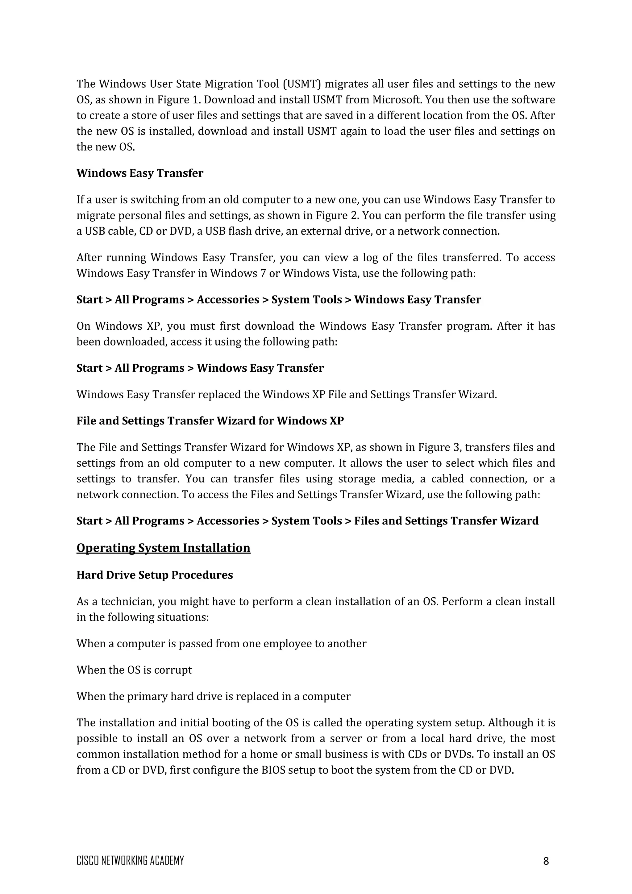CISCO NETWORKING ACADEMY 8
The Windows User State Migration Tool (USMT) migrates all user files and settings to the new
OS, as shown in Figure 1. Download and install USMT from Microsoft. You then use the software
to create a store of user files and settings that are saved in a different location from the OS. After
the new OS is installed, download and install USMT again to load the user files and settings on
the new OS.
Windows Easy Transfer
If a user is switching from an old computer to a new one, you can use Windows Easy Transfer to
migrate personal files and settings, as shown in Figure 2. You can perform the file transfer using
a USB cable, CD or DVD, a USB flash drive, an external drive, or a network connection.
After running Windows Easy Transfer, you can view a log of the files transferred. To access
Windows Easy Transfer in Windows 7 or Windows Vista, use the following path:
Start > All Programs > Accessories > System Tools > Windows Easy Transfer
On Windows XP, you must first download the Windows Easy Transfer program. After it has
been downloaded, access it using the following path:
Start > All Programs > Windows Easy Transfer
Windows Easy Transfer replaced the Windows XP File and Settings Transfer Wizard.
File and Settings Transfer Wizard for Windows XP
The File and Settings Transfer Wizard for Windows XP, as shown in Figure 3, transfers files and
settings from an old computer to a new computer. It allows the user to select which files and
settings to transfer. You can transfer files using storage media, a cabled connection, or a
network connection. To access the Files and Settings Transfer Wizard, use the following path:
Start > All Programs > Accessories > System Tools > Files and Settings Transfer Wizard
Operating System Installation
Hard Drive Setup Procedures
As a technician, you might have to perform a clean installation of an OS. Perform a clean install
in the following situations:
When a computer is passed from one employee to another
When the OS is corrupt
When the primary hard drive is replaced in a computer
The installation and initial booting of the OS is called the operating system setup. Although it is
possible to install an OS over a network from a server or from a local hard drive, the most
common installation method for a home or small business is with CDs or DVDs. To install an OS
from a CD or DVD, first configure the BIOS setup to boot the system from the CD or DVD.
 