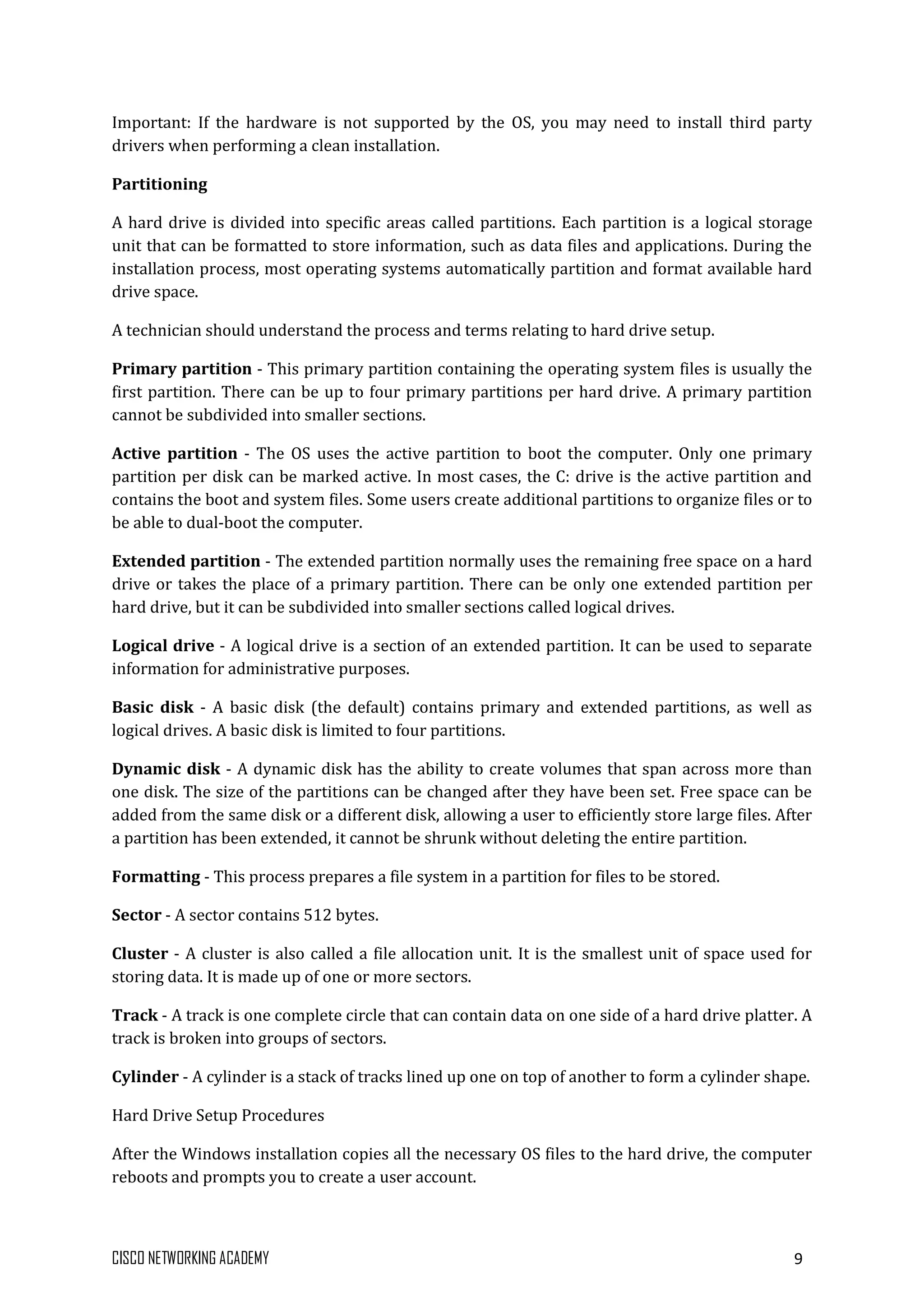CISCO NETWORKING ACADEMY 9
Important: If the hardware is not supported by the OS, you may need to install third party
drivers when performing a clean installation.
Partitioning
A hard drive is divided into specific areas called partitions. Each partition is a logical storage
unit that can be formatted to store information, such as data files and applications. During the
installation process, most operating systems automatically partition and format available hard
drive space.
A technician should understand the process and terms relating to hard drive setup.
Primary partition - This primary partition containing the operating system files is usually the
first partition. There can be up to four primary partitions per hard drive. A primary partition
cannot be subdivided into smaller sections.
Active partition - The OS uses the active partition to boot the computer. Only one primary
partition per disk can be marked active. In most cases, the C: drive is the active partition and
contains the boot and system files. Some users create additional partitions to organize files or to
be able to dual-boot the computer.
Extended partition - The extended partition normally uses the remaining free space on a hard
drive or takes the place of a primary partition. There can be only one extended partition per
hard drive, but it can be subdivided into smaller sections called logical drives.
Logical drive - A logical drive is a section of an extended partition. It can be used to separate
information for administrative purposes.
Basic disk - A basic disk (the default) contains primary and extended partitions, as well as
logical drives. A basic disk is limited to four partitions.
Dynamic disk - A dynamic disk has the ability to create volumes that span across more than
one disk. The size of the partitions can be changed after they have been set. Free space can be
added from the same disk or a different disk, allowing a user to efficiently store large files. After
a partition has been extended, it cannot be shrunk without deleting the entire partition.
Formatting - This process prepares a file system in a partition for files to be stored.
Sector - A sector contains 512 bytes.
Cluster - A cluster is also called a file allocation unit. It is the smallest unit of space used for
storing data. It is made up of one or more sectors.
Track - A track is one complete circle that can contain data on one side of a hard drive platter. A
track is broken into groups of sectors.
Cylinder - A cylinder is a stack of tracks lined up one on top of another to form a cylinder shape.
Hard Drive Setup Procedures
After the Windows installation copies all the necessary OS files to the hard drive, the computer
reboots and prompts you to create a user account.
 