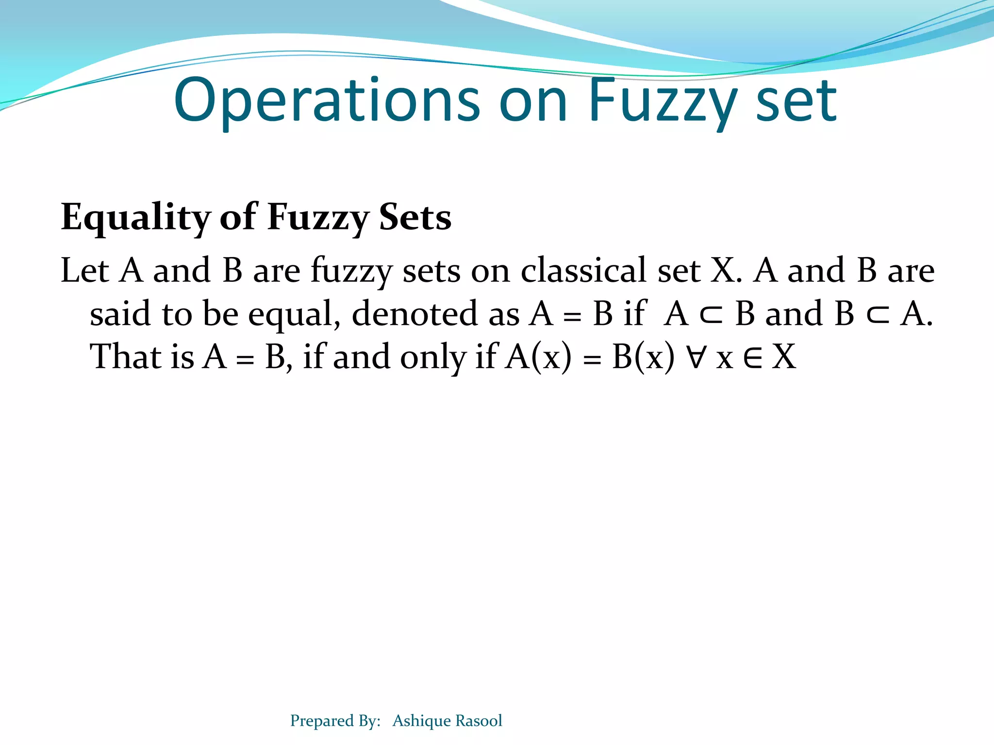 Operations on Fuzzy set
Equality of Fuzzy Sets
Let A and B are fuzzy sets on classical set X. A and B are
said to be equal, denoted as A = B if A ⊂ B and B ⊂ A.
That is A = B, if and only if A(x) = B(x) ∀ x ∈ X

Prepared By: Ashique Rasool

 