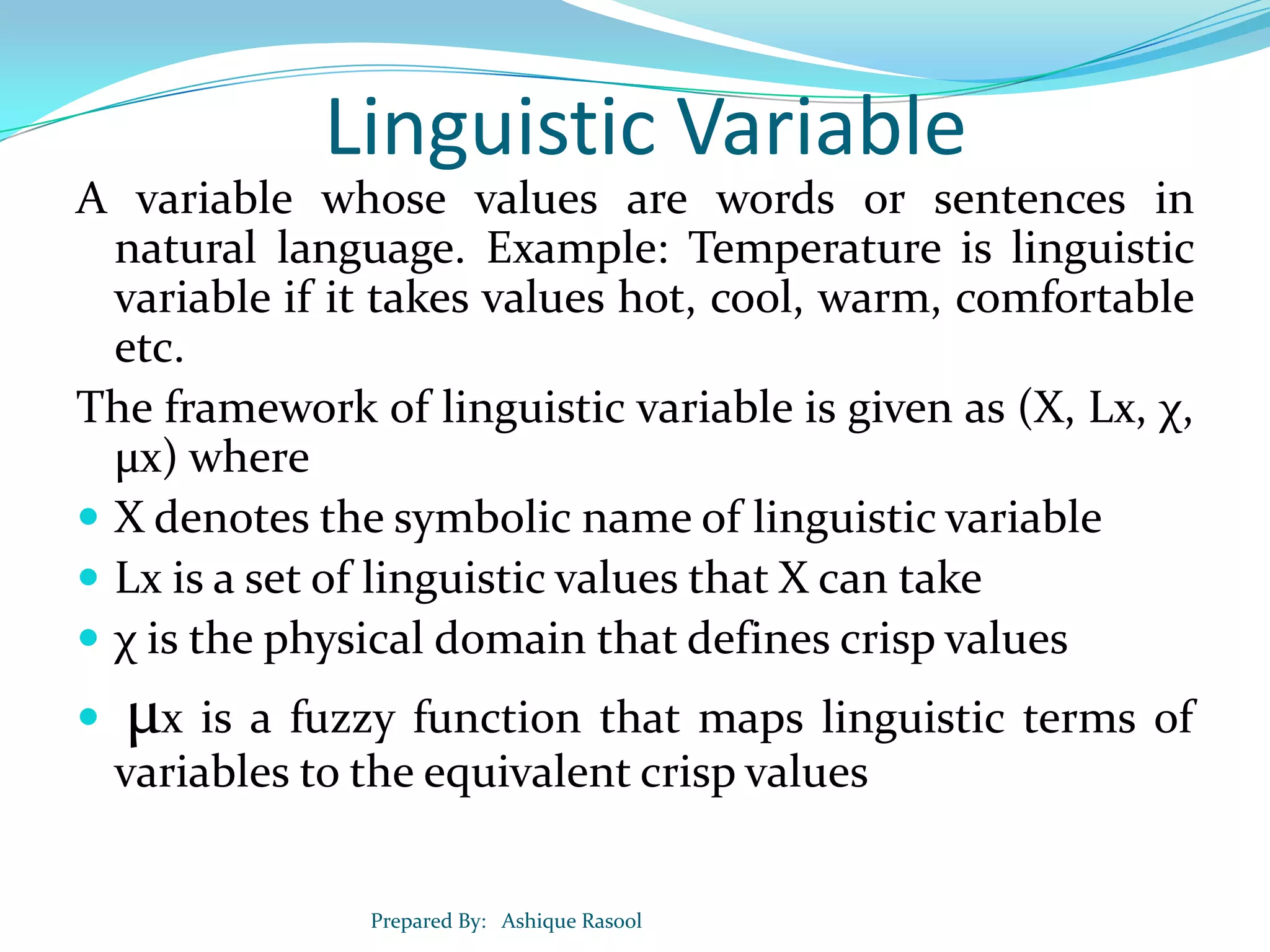 Linguistic Variable
A variable whose values are words or sentences in
natural language. Example: Temperature is linguistic
variable if it takes values hot, cool, warm, comfortable
etc.
The framework of linguistic variable is given as (X, Lx, χ,
µx) where
 X denotes the symbolic name of linguistic variable
 Lx is a set of linguistic values that X can take
 χ is the physical domain that defines crisp values


µx is a fuzzy function that maps linguistic terms of
variables to the equivalent crisp values
Prepared By: Ashique Rasool

 