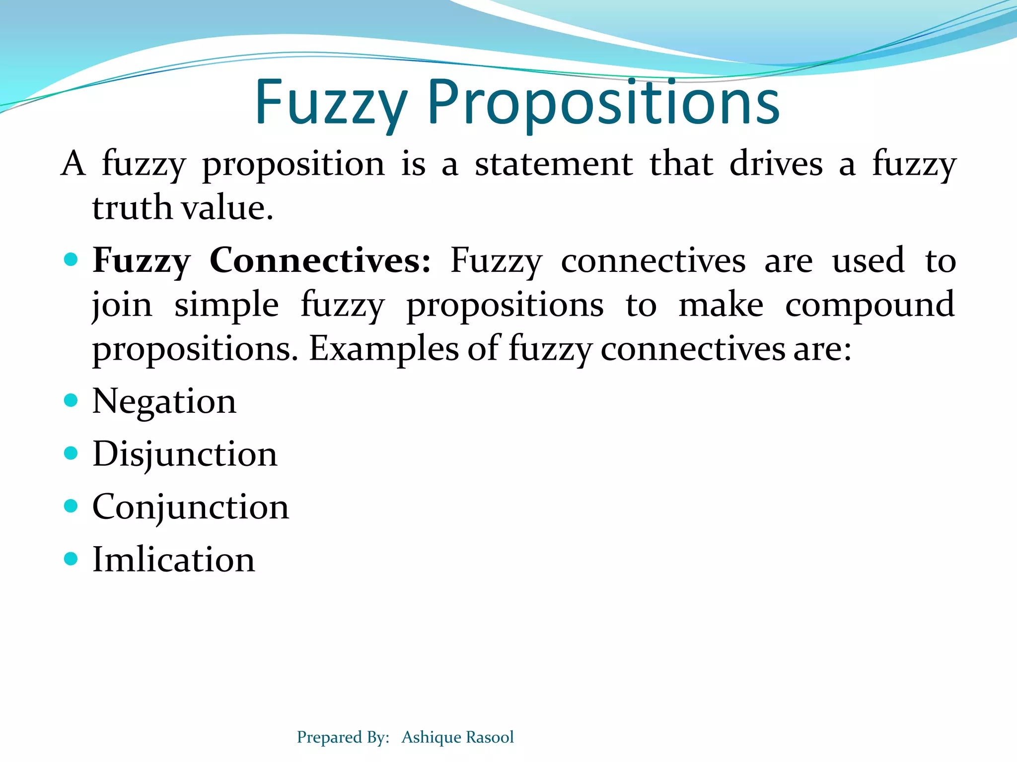 Fuzzy Propositions
A fuzzy proposition is a statement that drives a fuzzy
truth value.
 Fuzzy Connectives: Fuzzy connectives are used to
join simple fuzzy propositions to make compound
propositions. Examples of fuzzy connectives are:
 Negation
 Disjunction
 Conjunction
 Imlication

Prepared By: Ashique Rasool

 