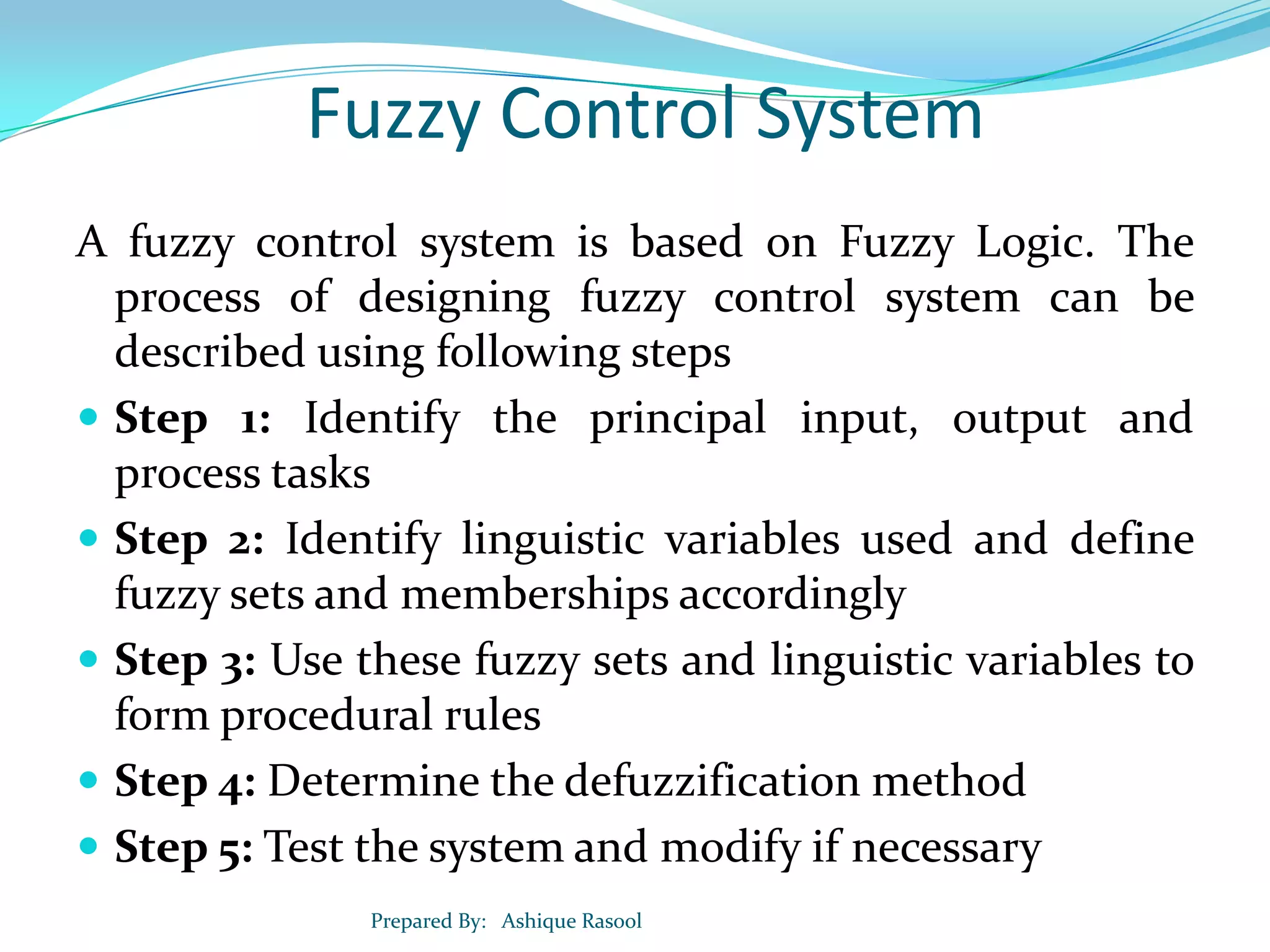 Fuzzy Control System
A fuzzy control system is based on Fuzzy Logic. The
process of designing fuzzy control system can be
described using following steps
 Step 1: Identify the principal input, output and
process tasks
 Step 2: Identify linguistic variables used and define
fuzzy sets and memberships accordingly
 Step 3: Use these fuzzy sets and linguistic variables to
form procedural rules
 Step 4: Determine the defuzzification method
 Step 5: Test the system and modify if necessary
Prepared By: Ashique Rasool

 