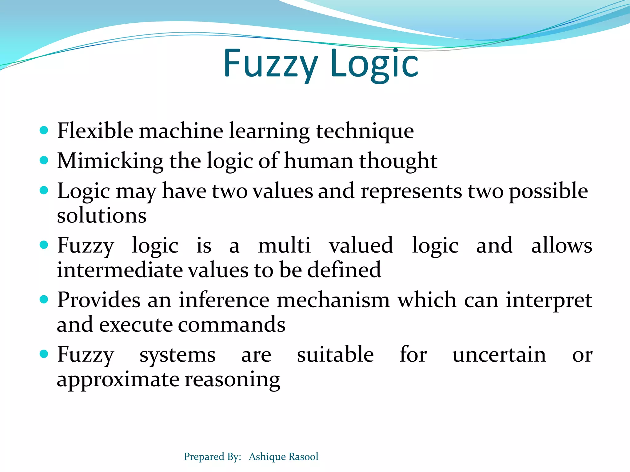 Fuzzy Logic
 Flexible machine learning technique
 Mimicking the logic of human thought
 Logic may have two values and represents two possible

solutions
 Fuzzy logic is a multi valued logic and allows
intermediate values to be defined
 Provides an inference mechanism which can interpret
and execute commands
 Fuzzy systems are suitable for uncertain or
approximate reasoning

Prepared By: Ashique Rasool

 