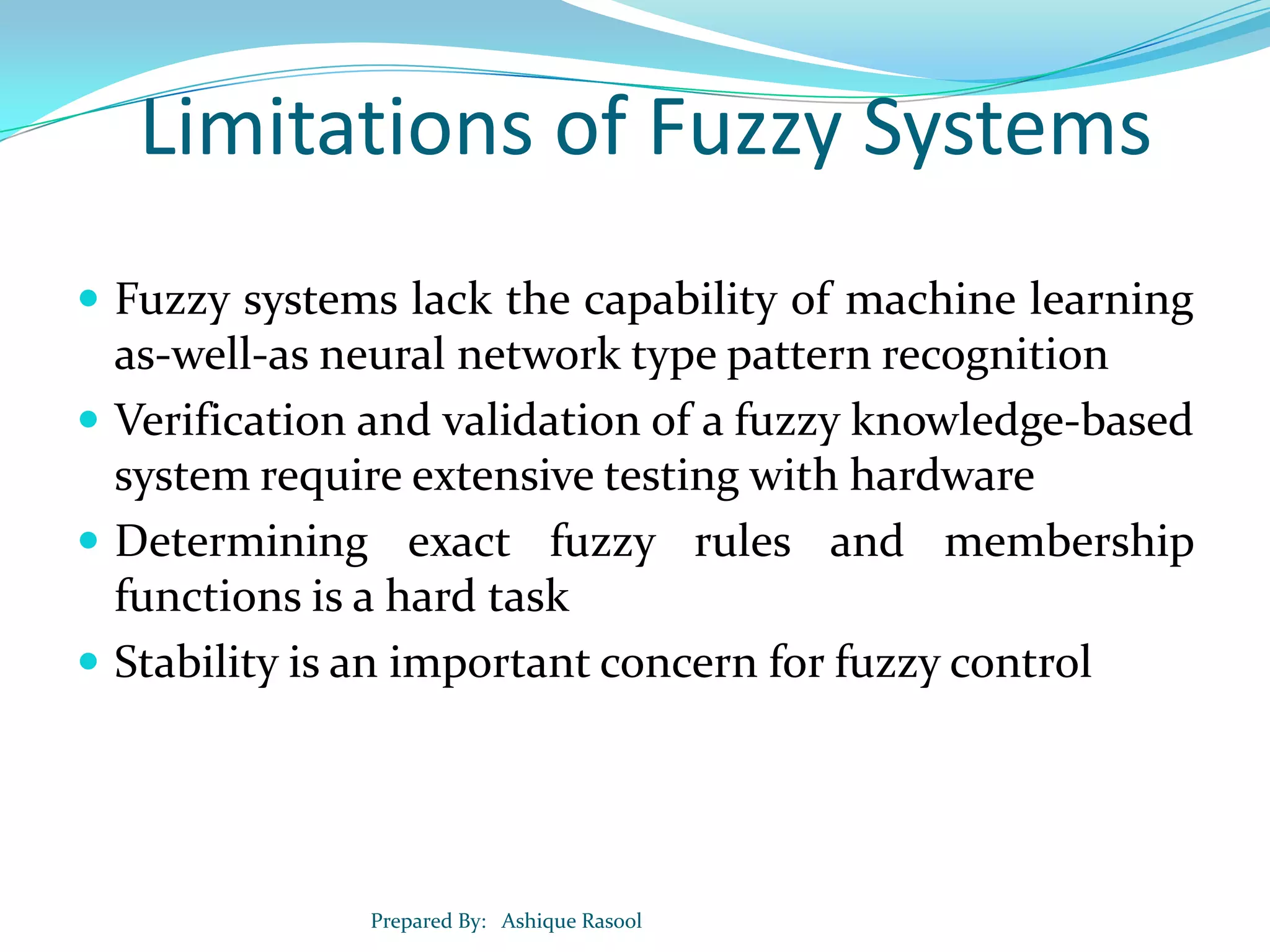 Limitations of Fuzzy Systems
 Fuzzy systems lack the capability of machine learning

as-well-as neural network type pattern recognition
 Verification and validation of a fuzzy knowledge-based
system require extensive testing with hardware
 Determining exact fuzzy rules and membership
functions is a hard task
 Stability is an important concern for fuzzy control

Prepared By: Ashique Rasool

 